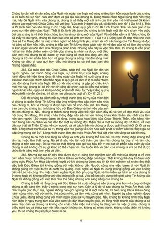 Chúng ta cần nài xin ân sủng của Ngài mỗi ngày, xin Ngài mở rộng những tâm hồn nguội lạnh của chúng
ta và biến đổi sự hiện hữu lãnh đạm và giả tạo của chúng ta. Đứng trước nhan Ngài bằng tâm hồn rộng
mở, hãy để Ngài nhìn vào chúng ta, chúng ta sẽ thấy một cái nhìn của tình yêu mà Nathanael đã khám
phá ra vào ngày mà Chúa Giêsu nói với ông: "Lúc anh ở dưới cây vả, tôi đã thấy anh rồi" ( Ga 1:48 ). Thật
là tốt lành biết bao khi đứng trước Thập Giá, hoặc quỳ gối trước Bí Tích Thánh Thể, và đơn giản ở lại
trong sự hiện diện của Ngài ! Thật là tốt lành biết bao cho chúng ta khi Ngài một lần nữa chạm vào cuộc
đời của chúng ta và thôi thúc chúng ta chia sẻ sự sống mới của Ngài ! Và rồi điều xảy ra là "điều chúng tôi
đã thấy và đã nghe, chúng tôi loan báo cho cả anh em nữa" ( 1 Ga 1:3 ). Động lực tốt đẹp nhất cho việc
chia sẻ Tin Mừng đến từ việc chiêm ngắm nó bằng tình yêu, chậm rãi với các trang của Tin Mừng và đọc
nó bằng cả tâm hồn. Nếu chúng ta tiếp cận Tin Mừng theo cách này, thì vẻ đẹp của nó sẽ làm cho chúng
ta kinh ngạc và luôn làm cho chúng ta phấn khởi. Nhưng nếu đây là việc phải làm, thì chúng ta cần phục
hồi lại tinh thần chiêm niệm có thể giúp chúng ta nhận ra được một điều
luôn mới mà chúng ta đã được ký thác bằng cả một kho tàng làm cho
chúng ta trở nên nhân bản hơn và giúp chúng ta sống một đời sống mới.
Không có điều gì cao quý hơn điều mà chúng ta có thể trao ban cho
những người khác.
265. Cả cuộc đời của Chúa Giêsu, cách thế mà Ngài liên đới với
người nghèo, các hành động của Ngài, sự chính trực của Ngài, những
hành động thể hiện lòng rộng rãi hằng ngày của Ngài, và cuối cùng là sự
trao ban toàn vẹn chính bản thân Ngài, là quý giá và làm tỏ lộ ra mầu nhiệm
của đời sống thánh của Ngài. Bất cứ khi nào chúng ta gặp gỡ chiều kích
mới mẻ này, chúng ta sẽ trở nên tin rằng đó chính xác là điều mà những
người khác cần, ngay cả khi họ không nhận biết điều ấy: "Vậy Đấng quý vị
không biết mà vẫn tôn thờ, thì tôi xin rao giảng cho quý vị" ( Cv 17, 23 ).
Đôi khi chúng ta đánh mất sự nhiệt thành cho sứ vụ của mình bởi
vì chúng ta quên rằng Tin Mừng đáp ứng những nhu cầu thẳm sâu nhất
của chúng ta, bởi vì chúng ta được tạo nên để cho điều mà Tin Mừng
trao ban cho chúng ta: tình bằng hữu với Đức Giêsu và tình yêu của anh
chị em chúng ta. Nếu chúng ta thành công trong việc thể hiện cách đầy đủ và với vẻ đẹp thiết yếu của
nội dung Tin Mừng, thì chắc chắn thông điệp này sẽ nói với những khao khát thẳm sâu nhất của tâm
hồn con người: "Sứ mạng được tin rằng, thông qua hoạt động của Chúa Thánh Thần, vốn hằng hiện
diện trong các cá nhân và các dân tộc một sự mong đợi, thậm chí là một sự mong đợi vô thức, về việc
biết sự thật về Thiên Chúa, về con người, và về cách thế mà chúng ta được giải thoát khỏi tội lỗi và sự
chết. Lòng nhiệt thành của sứ vụ trong việc rao giảng về Đức Kitô xuất phát từ niềm xác tín rằng Ngài sẽ
đáp ứng mong đợi ấy". Lòng nhiệt thành làm cho việc Phúc Âm Hoá đặt trên nền tảng sự xác tín này.
Chúng ta có một kho tàng sự sống và tình yêu không thể lừa dối, và một thông điệp không thể
lầm lạc hoặc làm thất vọng. Nó sẽ đi sâu vào tận cõi thẳm của tâm hồn chúng ta, duy trì và làm cho
chúng ta nên cao quý. Đó là một sự thật không bao giờ lạc hậu bởi vì nó đạt tới phần sâu thẳm ấy của
chúng ta mà không có sự gì khác có thể chạm tới. Sự buồn khổ vô biên của chúng ta chỉ có thể được
chữa lành bằng một tình yêu vô biên.
266. Nhưng sự xác tín này phải được duy trì bằng kinh nghiệm luôn đổi mới của chúng ta về việc
cảm nếm được tình bằng hữu của Chúa Giêsu và thông điệp của Ngài. Thật không thể duy trì được một
công cuộc Phúc Âm Hoá đầy nhiệt huyết trừ khi chúng ta được xác tín từ kinh nghiệm cá nhân rằng thật
việc biết Đức Giêsu thì không giống với việc không biết Người, cũng như việc bước đi với Ngài thì
không giống với việc bước đi cách mù quáng, việc nghe lời Ngài thì cũng không giống với việc không
biết về Lời, và cũng như việc chiêm ngắm Ngài, thờ phượng Ngài, và tìm kiếm sự bình an của chúng ta
ở trong Ngài thì không giống với việc không biết gì cả. Việc nỗ lực xây dựng thế giới bằng Tin Mừng của
Ngài thì không giống với việc làm như thế bằng những ánh sáng riêng của chúng ta.
Chúng ta biết rõ rằng cùng với Đức Giêsu thì cuộc sống trở nên phong phú hơn và cùng với Ngài
chúng ta dễ dàng tìm thấy ý nghĩa trong mọi sự hơn. Đây là lý do vì sao chúng ta Phúc Âm Hoá. Một
nhà truyền giáo thực sự, người không bao giờ ngừng để là một môn đệ, thì biết rằng Chúa Giêsu đồng
hành cùng mình, nói với mình, thở cùng mình, và làm việc cùng với mình. Người ấy cảm nghiệm được
Chúa Giêsu đang sống cùng với mình ngay giữa sứ vụ truyền giáo. Nếu chúng ta không nhìn thấy Ngài
hiện diện ở ngay trung tâm của việc cam kết dấn thân truyền giáo, thì lòng nhiệt thành của chúng ta sẽ
sớm nhạt dần và chúng ta không còn chắc chắn việc mà chúng ta đang làm là việc gì nữa; chúng ta
thiếu nghị lực và thiếu say mê. Một người không tin, không có nhiệt thành, không chắc chắn và không
yêu, thì sẽ chẳng thuyết phục được ai cả.
4
 