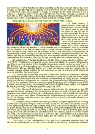 của Thiên Chúa, và chính Ngài hiện diện trong cuộc sống của họ. Chúa Giêsu đã trao ban bửu huyết
châu báu của Ngài trên thập giá cho người ấy. Vượt ra khỏi những hình thức bên ngoài, mọi người đều
là sự thánh thiện vô biên và xứng đáng với tình yêu của chúng ta. Do đó, nếu tôi có thể giúp ít nhất là
một người có cuộc sống tốt hơn, thì điều ấy đã đủ biện minh cho việc trao ban cuộc sống của tôi. Trở
thành Dân của Thiên Chúa thật là một điều kỳ diệu. Chúng ta đạt tới sự thành toàn khi chúng ta phá vỡ
các bức tường và tâm hồn chúng ta đầy tràn những gương mặt và những cái tên !
Công việc mầu nhiệm của Đức Kitô Phục Sinh và Thánh Thần của Ngài
275. Trong Chương 2,
chúng ta đã suy tư về việc thiếu đời
sống thiêng liêng sâu đậm dẫn đến
tình trạng bi quan, tin vào thuyết
định mệnh, và bội tính. Một số
người không cam kết dấn thân vào
một sứ mạng bởi vì họ nghĩ rằng
chẳng có gì thay đổi và thật là vô ích
để thực hiện một nỗ lực. Họ nghĩ:
"Tại sao tôi phải khước từ bản thân
mình những sự thoải mái và thú vui
của bản thân tôi nếu tôi không thấy
được bất kỳ một kết quả có ý nghĩa nào ?" Thái độ này khiến người ta không thể trở thành một nhà truyền
giáo. Đó chỉ là một lời biện minh láo khoét cho việc ở lì trong sự an nhàn, lười biếng, sự thiếu thoả mãn mơ
hồ và sự ích kỷ xáo rỗng của bản thân. Đó thật là một thái độ tự hoại mình, bởi vì "con người không thể
sống mà không có niềm hy vọng: cuộc sống sẽ trở nên vô nghĩa và không thể chịu đựng được". Nếu
chúng ta nghĩ rằng mọi thứ sẽ chẳng thay đổi gì đâu, thì chúng ta cần phải nhớ lại rằng Đức Giêsu Kitô đã
chiến thắng khải hoàn tội lỗi và sự chết và giờ đây Ngài toàn năng. Đức Giêsu Kitô thực sự đang sống.
Nói một cách khác, "nếu Đức Kitô đã không trỗi dậy, thì lời rao giảng của chúng tôi trống rỗng"
( 1 Cr 15, 14 ). Tin Mừng cho chúng ta biết rằng khi các môn đệ đầu tiên đi rao giảng, "có Chúa cùng
hoạt động với các ông, và dùng những dấu lạ kèm theo mà xác nhận lời các ông rao giảng" ( Mc 16,
20 ). Điều tương tự cũng đang xảy ra ngày hôm nay. Chúng ta được mời gọi để khám phá điều này,
để kinh nghiệm điều này. Đức Kitô, đã phục sinh và vinh hiển, là nguồn mạch tuôn chảy cho niềm hy
vọng của chúng ta, và Ngài sẽ không lấy khỏi chúng ta sự trợ giúp mà chúng ta cần để thi hành sứ
mạng mà Ngài đã uỷ thác cho chúng ta.
276. Sự phục sinh của Đức Kitô không phải là một sự kiện của lịch sử; nó hàm chứa một năng
quyền sống động đã thấm nhập vào thế giới này. Nơi mà tất cả dường như đã chết, các dấu chỉ của sự
phục sinh bỗng nhiên bừng lên xuất hiện. Đó là một sức mạnh không thể cưỡng lại được. Thường thì
dường như Thiên Chúa không tồn tại: tất cả mọi thứ xung quanh mà chúng ta thấy toàn là bất công, sự
dữ, sự thờ ơ và sự tàn bạo thường trực. Nhưng cũng thật đúng là ngay giữa những tăm tối có một điều
gì đó mới luôn luôn chảy tràn sự sống và không sớm thì muộn cũng làm trổ sinh hoa trái. Trên một miền
đất đã bị huỷ diệt thì sự sống chảy tràn, cách kiên vững và bất khuất.
Tuy những điều tăm tối vẫn hiện hữu, song sự tốt lành vẫn luôn luôn tái sinh và lan rộng. Mỗi
ngày trên thế giới của chúng ta vẻ đẹp vẫn tái sinh một sự tươi mới, nó sống lại được biến đổi thông
qua những giông bão của lịch sử. Các giá trị vẫn luôn luôn có khuynh hướng tái xuất hiện dưới những
hình thức mới, và con người vẫn cứ trổ sinh xuyên qua thời gian từ những hoàn cảnh mà xem ra rất tối
tăm. Đó chính là năng quyền của sự phục sinh, và tất cả những ai làm công việc truyền giáo đều là khí
cụ của năng quyền ấy.
277. Đồng thời, những khó khăn mới lại liên tục xuất hiện: những kinh nghiệm thất bại và những
yếu kém của con người lại mang đến một nỗi đớn đau quá đỗi như thế. Tất cả chúng ta đều học được
từ kinh nghiệm rằng đôi khi một nhiệm vụ không mang lại một sự thoả mãn mà chúng ta tìm kiếm, các
kết quả thì ít mà sự thay đổi thì lại chậm chạp, và chúng ta có khuynh hướng bị cám dỗ để trở nên mỏi
mệt. Nhưng việc buông xuôi cánh tay của chúng ta trong chốc lát vì mọi mệt thì không giống với sự
buông xuôi mãi mãi, xâm chiếm bởi căn bệnh bất mãn kinh niên và bởi sự bạc nhược làm khô héo tâm
hồn. Cũng có thể xảy ra là tâm hồn của chúng ta có thể mỏi mệt vì chiến đấu bởi vì cuối cùng chúng ta
bị kẹt cứng ở trong chính bản thân mình, trong một sự đam mê sự nghiệp chỉ khao khát được nhận biết,
hoan hô, các phần thưởng và địa vị.
Trong trường hợp này, chúng ta không buông xuôi, nhưng chúng ta lại không bao giờ có thể
nắm bắt được điều mà chúng ta tìm kiếm, sự phục sinh không hiện diện ở đó. Trong những hoàn cảnh
7
 