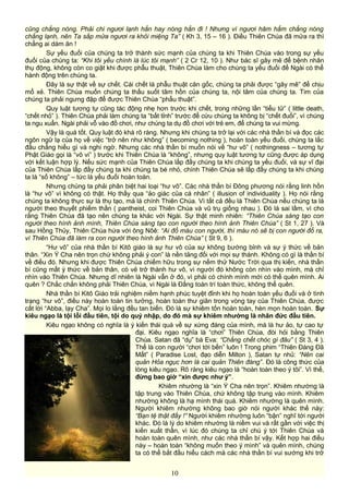 cũng chẳng nóng. Phải chi ngươi lạnh hẳn hay nóng hẳn đi ! Nhưng vì ngươi hâm hẩm chẳng nóng
chẳng lạnh, nên Ta sắp mửa ngươi ra khỏi miệng Ta” ( Kh 3, 15 – 16 ). Điều Thiên Chúa đã mửa ra thì
chẳng ai dám ăn !
Sự yếu đuối của chúng ta trở thành sức mạnh của chúng ta khi Thiên Chúa vào trong sự yếu
đuối của chúng ta: “Khi tôi yếu chính là lúc tôi mạnh” ( 2 Cr 12, 10 ). Như bác sĩ gây mê để bệnh nhân
thụ động, không còn co giật khi được phẫu thuật, Thiên Chúa làm cho chúng ta yếu đuối để Ngài có thể
hành động trên chúng ta.
Đây là sự thật về sự chết. Cái chết là phẫu thuật căn gốc, chúng ta phải được “gây mê” để chịu
mổ xẻ. Thiên Chúa muốn chúng ta thấu suốt tâm hồn của chúng ta, nội tâm của chúng ta. Tim của
chúng ta phải ngưng đập để được Thiên Chúa “phẩu thuật”.
Quy luật tương tự cũng tác động nhẹ hơn trước khi chết, trong những lần “tiểu tử” ( little death,
“chết nhỏ” ). Thiên Chúa phải làm chúng ta “bất tỉnh” trước để cứu chúng ta không bị “chết đuối”, vì chúng
ta ngu xuẩn. Ngài phải vỗ vào đồ chơi, như chúng ta dụ đồ chơi với trẻ em, để chúng ta vui mừng.
Vậy là quá tốt. Quy luật đó khá rõ ràng. Nhưng khi chúng ta trở lại với các nhà thần bí và đọc các
ngôn ngữ lạ của họ về việc “trở nên như không” ( becoming nothing ), hoàn toàn yếu đuối, chúng ta lắc
đầu chẳng hiểu gì và nghi ngờ. Nhưng các nhà thần bí muốn nói về “hư vô” ( nothingness – tương tự
Phật Giáo gọi là “vô vi” ) trước khi Thiên Chúa là “không”, nhưng quy luật tương tự cũng được áp dụng
với kết luận hợp lý. Nếu sức mạnh của Thiên Chúa lấp đầy chúng ta khi chúng ta yếu đuối, và sự vĩ đại
của Thiên Chúa lấp đầy chúng ta khi chúng ta bé nhỏ, chính Thiên Chúa sẽ lấp đầy chúng ta khi chúng
ta là “số không” – tức là yếu đuối hoàn toàn.
Nhưng chúng ta phải phân biệt hai loại “hư vô”. Các nhà thần bí Đông phương nói rằng linh hồn
là “hư vô” vì không có thật. Họ thấy qua “ảo giác của cá nhân” ( illusion of individuality ). Họ nói rằng
chúng ta không thực sự là thụ tạo, mà là chính Thiên Chúa. Vì tất cả đều là Thiên Chúa nếu chúng ta là
người theo thuyết phiếm thần ( pantheist, coi Thiên Chúa và vũ trụ giống nhau ). Đó là sai lầm, vì cho
rằng Thiên Chúa đã tạo nên chúng ta khác với Ngài. Sự thật minh nhiên: “Thiên Chúa sáng tạo con
người theo hình ảnh mình, Thiên Chúa sáng tạo con người theo hình ảnh Thiên Chúa” ( St 1, 27 ). Và
sau Hồng Thủy, Thiên Chúa hứa với ông Nôê: “Ai đổ máu con người, thì máu nó sẽ bị con người đổ ra,
vì Thiên Chúa đã làm ra con người theo hình ảnh Thiên Chúa” ( St 9, 6 ).
“Hư vô” của nhà thần bí Kitô giáo là sự hư vô của sự không bướng bỉnh và sự ý thức về bản
thân. “Xin Ý Cha nên trọn chứ không phải ý con” là nền tảng đối với mọi sự thánh. Không có gì là thần bí
về điều đó. Nhưng khi được Thiên Chúa chiếm hữu trong sự nếm thử Nước Trời qua thị kiến, nhà thần
bí cũng mất ý thức về bản thân, có vẻ trở thành hư vô, vì người đó không còn nhìn vào mình, mà chỉ
nhìn vào Thiên Chúa. Nhưng dĩ nhiên là Ngài vẫn ở đó, vì phải có chính mình mới có thể quên mình. Ai
quên ? Chắc chắn không phải Thiên Chúa, vì Ngài là Đấng toàn trí toàn thức, không thể quên.
Nhà thần bí Kitô Giáo trải nghiệm niềm hạnh phúc tuyệt đỉnh khi họ hoàn toàn yếu đuối và ở tình
trạng “hư vô”, điều này hoàn toàn tin tưởng, hoàn toàn thư giãn trong vòng tay của Thiên Chúa, được
cất lời “Abba, lạy Cha”. Mọi lo lắng đều tan biến. Đó là sự khiêm tốn hoàn toàn, hèn mọn hoàn toàn. Sự
kiêu ngạo là tội lỗi đầu tiên, tội do quỷ nhập, do đó mà sự khiêm nhường là nhân đức đầu tiên.
Kiêu ngạo không có nghĩa là ý kiến thái quá về sự xứng đáng của mình, mà là hư ảo, tự cao tự
đại. Kiêu ngạo nghĩa là “chơi” Thiên Chúa, đòi hỏi bằng Thiên
Chúa. Satan đã “dụ” bà Eva: “Chẳng chết chóc gì đâu” ( St 3, 4 ).
Thế là con người “chơi tới bến” luôn ! Trong phim “Thiên Đàng Đã
Mất” ( Paradise Lost, đạo diễn Milton ), Satan tự nhủ: “Nên cai
quản Hỏa ngục hơn là cai quản Thiên đàng”. Đó là công thức của
lòng kiêu ngạo. Rõ ràng kiêu ngạo là “hoàn toàn theo ý tôi”. Vì thế,
đừng bao giờ “xin được như ý”.
Khiêm nhường là “xin Ý Cha nên trọn”. Khiêm nhường là
tập trung vào Thiên Chúa, chứ không tập trung vào mình. Khiêm
nhường không là hạ mình thái quá. Khiêm nhường là quên mình.
Người khiêm nhường không bao giờ nói người khác thế này:
“Bạn tệ thật đấy !” Người khiêm nhường luôn “bận” nghĩ tới người
khác. Đó là lý do khiêm nhường là niềm vui và rất gần với việc thị
kiến xuất thần, vì lúc đó chúng ta chỉ chú ý tới Thiên Chúa và
hoàn toàn quên mình, như các nhà thần bí vậy. Kết hợp hai điều
này – hoàn toàn “không muốn theo ý mình” và quên mình, chúng
ta có thể bắt đầu hiểu cách mà các nhà thần bí vui sướng khi trở
10
 