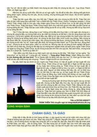 nên “hư vô”. Đó là niềm vui thần thánh mà chúng ta cảm thấy khi chúng ta cầu xin: “Lạy Chúa Thánh
Thần, xin Ngài ngự đến !”
Rất khó nói về sự xuất thần. Đôi khi có vẻ ngớ ngẩn. Và rất dễ bị hiểu lầm. Không thể giải thích
bằng phàm ngôn. Giống như khi yêu, đó là ý tưởng, nhưng không giải thích được. Đó là kinh nghiệm,
là cuộc sống.
Thập Giá liên quan điều này như thế nào ? Ngoài việc cứu chúng ta khỏi tội lỗi, Thập Giá còn
biểu lộ bản chất trạng thái xuất thần Tam vị Nhất thể của Thiên Chúa ( God’s Trinitarian ecstasy ), Chúa
Thánh Thần nhiệm xuất từ tình yêu mầu nhiệm giữa Chúa Cha và Chúa Con, bí ẩn đời sống nội tâm
của Thiên Chúa. Thập Giá được Thiên Chúa hoạch định như một lưỡi gươm trên đất của Đồi Canvê và
hướng thẳng lên trời. Thập Giá tạo cuộc chiến chống lại tội lỗi và sự chết, nhưng lại diễn tả sự hòa bình
và sự sống đời đời.
“Xin Ý Cha nên trọn, đừng theo ý con” không chỉ là điều khó thực hiện ( vì tội ngăn cản chúng ta ),
nhưng đó cũng là điều vui mừng nhất và tự do nhất mà chúng ta có thể làm ( nhờ ân sủng được ban cho
chúng ta ). Cả tỷ kinh nghiệm đã chứng tỏ điều này: Bất kỳ lúc nào chúng ta kiếm tìm hạnh phúc nhờ sức
riêng thì chúng ta lại không hạnh phúc, dù chúng ta đạt được điều mình muốn hay không. Nếu chúng ta
đạt được điều đó, chúng ta lại chán ngay; nếu chúng ta không đạt được, chúng ta thấy thất vọng. Nhưng
khi chúng ta trở nên “hư vô”, hoàn toàn yếu đuối, khi chúng ta chân thành “xin Ý Cha nên trọn, đừng theo
ý con”, chúng ta sẽ có hạnh phúc, niềm vui và bình an. Nhưng mặc dù có hàng tỷ kinh nghiệm đã được
xác định về sự thật này, chúng ta vẫn tiếp tục có những kinh nghiệm khác về hạnh phúc ngoài Thiên Chúa
và ngoài sự tùng phục Thiên Chúa, do đó chúng ta lại bán linh hồn cho quỷ dữ. Nói cách khác, chúng ta lại
điên rồ vì phạm tội. Tội lỗi là sự điên rồ !
Tâm điểm của Hồi Giáo là sự thật mạnh mẽ mà chúng ta đã thấy. “Hồi Giáo” có hai nghĩa: “Sự
tùng phục” và “sự bình an” ( cùng gốc với “shalom” ). Tùng phục Thiên Chúa ( Allah, Đấng duy nhất )
là con đường dẫn tới hòa bình. Thi sĩ Dante diễn tả bằng một câu thơ mà T.S. Eliot gọi là hoàn hảo
nhất và sâu sắc nhất trong văn chương: “Thánh Ý Ngài là bình an của chúng ta”.
Sự yếu đuối này lại chính là sức mạnh của Thiên Chúa, bí mật về quyền vô hạn tuyệt đối của
Thiên Chúa. Thiên Chúa vô hạn tuyệt đối vì Ngài có thể tạo dựng
vũ trụ hoặc làm những phép lạ. Thiên Chúa vô hạn tuyệt đối vì
Ngài là tình yêu, vì Ngài có thể tự hữu ( tự sinh ), vì Ngài có thể trở
nên yếu đuối. Người vô thần không thể hiểu nổi, chỉ có Kitô hữu
mới có thể hiểu bí mật của sự vô hạn tuyệt đối nơi Thiên Chúa.
Thiên Chúa là Đấng duy nhất không thể không vô hạn tuyệt đối.
Chỉ có Thiên Chúa Ba Ngôi mới có thể tiếp tục tự trút chính Ngài,
và có thể vô hạn tuyệt đối.
Chúng ta thường nghĩ về Chúa Cha là nguồn của sự vô hạn
tuyệt đối, nhưng cả Ba Ngôi đều như vậy. Sự vô hạn tuyệt đối chỉ
phát sinh khi chúng ta đến với Chúa Thánh Thần, Đấng là tình yêu
nhiệm xuất của Chúa Cha và Chúa Con. Khi Thần Khí này vào trong
chúng ta, cả Ba Ngôi cũng vào trong chúng ta, sống động trong
chúng ta. Thập Giá vinh quang của Tam Vị Nhất Thể vĩnh hằng và
Thập Giá đẫm máu trên đồi Canvê hòa quyện trong linh hồn và cuộc
sống của chúng ta khi chúng ta tham dự vào niềm vui của tình yêu
Thiên Chúa và sự đau khổ của tình yêu cứu độ.
Tiến sĩ PETER KREEFT
TRẦM THIÊN THU chuyển ngữ từ IntegratedCatholicLife.org
CHÁNH GIÁO, TÀ GIÁO
Chắc hẳn ở đâu đó đã có tình trạng cải đạo, vì vậy người ta mới có lời nhắc nhở nhau thế này
“Phật tử không bao giờ được nói câu: "Đạo nào cũng tốt !” ( Nguồn: Nguyễn Hữu Đức, sinh năm 1977 –
Hà Nội ). Sở dĩ không được nói đạo nào cũng tốt, bởi vì có đạo tốt, đạo xấu. Đạo tốt ở đây tất nhiên phải
là Phật Giáo, còn đạo… xấu là Công Giáo. “Có đạo trong lịch sử truyền đạo của mình sẵn sàng gây
chiến tranh hoặc theo gót thực dân để mở mang nước đạo. Có đạo khi truyền vào nước khác sẵn sàng
11
CÙNG NHẬN ĐỊNH
 