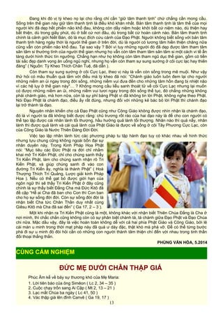 Đang khi đó vị tỳ kheo nọ lại cho rằng chỉ cần “giữ tâm thanh tịnh” chứ chẳng cần mong cầu.
Sống trên thế gian này giữ tâm thanh tịnh là điều khó khăn nhất. Bản tâm thanh tịnh là tâm thể của mọi
người khi đã dẹp hết phiền não khổ đau, không còn dấy niệm hoặc khởi bất cứ niệm nào, dù thiện hay
bất thiện, dù trong giây phút, dù ở bất cứ nơi đâu, dù trong bất cứ hoàn cảnh nào. Bản tâm thanh tịnh
chính là cảnh giới Niết Bàn, dó là mục đích cứu cánh của Đạo Phật. Người không biết sống với bản tâm
thanh tịnh hàng ngày thời là người thế gian ở trên đời, dù là người có lương tâm hiền thiện chăng nữa
cũng vẫn còn phiền não khổ đau. Tại sao vậy ? Bởi vì tuy những người đó đã dẹp được tâm tham tâm
sân tâm si thường tình của người thế gian nhưng họ vẫn còn tâm tham tâm sân tâm si một cách vi tế ẩn
tàng dưới hình thức tín ngưỡng. Chẳng hạn như họ không còn tâm tham ngũ dục thế gian, gồm có tiền
tài sắc đẹp danh vọng ăn uống ngủ nghỉ, nhưng họ vẫn còn tham sự sung sướng ở cõi cực lạc hay thiên
đàng” ( Nguồn: Tỳ Kheo Thích Chân Tuệ, đã dẫn ).
Còn tham sự sung sướng ở cõi Cực Lạc, theo vị này là vẫn còn sống trong mê muội. Như vậy
thử hỏi có mâu thuẫn quá lắm với điều mà tỳ kheo đã nói: “Chánh giáo luôn luôn đem lại cho người
những niềm an ủi ngay trong đời sống, những niềm vui đưa đến cho những tâm hồn đang bị nhiệt não
vì các hệ lụy ở thế gian này"… ? Không mong cầu liễu sanh thoát tử về cõi Cực Lạc nhưng lại muốn
có được những niềm an ủi, những niềm vui tươi ngay trong đời sống thế tục, đó chẳng những không
phải chánh giáo, mà hơn nữa, còn là sự phỉ báng Phật vì đã không tin lời Phật, không nghe theo Phật.
Nói Đạo Phật là chánh đạo, điều ấy rất đúng, nhưng đối với những kẻ bác bỏ lời Phật thì chánh đạo
lại trở thành tà đạo.
Nguyên nhân khiến cho cả Đạo Phật cũng như Công Giáo không được nhìn nhận là chánh đạo,
đó là vì người ta đã không biết được rằng: chủ trương rốt ráo của hai đạo này là để cho con người có
thể tạo lập được cái nhân lành tối thượng, hầu hưởng quả lành tối thượng. Nhân nào thì quả nấy, nhân
lành thì được quả lành và cái quả lành của Phật Giáo là được về sống ở cõi Tây Phương Cực Lạc, còn
của Công Giáo là Nước Thiên Đàng Đời Đời.
Việc tạo lập nhân lành tức các phương pháp tu tập hành đạo tuy có khác nhau về hình thức
nhưng tựu chung cũng không ngoài bốn đại sự
nhân duyên này. Trong Kinh Pháp Hoa Phật
nói: “Mục tiêu các Đức Phật ra đời chỉ nhằm
khai mở Tri Kiến Phật, chỉ cho chúng sanh thấy
Tri Kiến Phật, làm cho chúng sanh nhận rõ Tri
Kiến Phật, và giúp chúng sanh đi vào con
đường Tri Kiến ấy, nghĩa là thành Phật” ( Hoà
Thượng Thích Trí Quảng, Lược giải kinh Pháp
Hoa ). Nếu có thể gạt bỏ được giới hạn của
ngôn ngữ thì sẽ thấy Tri Kiến Phật ở đây cũng
chính là sự thấy biết Đấng Cha mà Đức Kitô đã
đề cập “Hễ ai Cha đã ban cho Con thì Con ban
cho họ sự sống đời đời. Còn sự sống đời đời là
nhận biết Cha tức Chân Thần duy nhất cùng
Giêsu Kitô mà Cha đã sai đến” ( Ga 17, 2 – 3 ).
Một khi nhận ra Tri Kiến Phật cũng là một, không khác với nhận biết Thiên Chúa Đấng là Cha ở
nơi mình, thì chắc chắn cũng không còn có sự phân biệt chánh tà, tà chánh giữa Đạo Phật và Đạo Chúa
chi nữa. Mặc dầu vậy, đây là việc hoàn toàn không dễ với cả hai phía Phật Giáo và Công Giáo, bởi lẽ
cái màn u minh trong thời mạt pháp này đã quá ư dày đặc, thật khó mà phá vỡ. Để có thể từng bước
phá đi sự u minh đó đòi hỏi cần có những con người thành tâm thiện chí đến với nhau trong tinh thần
đối thoại thẳng thắn.
PHÙNG VĂN HÓA, 5.2014
ĐỨC MẸ DƯỚI CHÂN THẬP GIÁ
Phúc Âm kể về bảy sự thương khó của Mẹ Maria:
1. Lời tiên báo của ông Simêon ( Lc 2, 34 – 35 )
2. Cuộc chạy trốn sang Ai Cập ( Mt 2, 13 – 21 )
3. Lạc mất Chúa ba ngày ( Lc 41, 50 )
4. Vác thập giá lên đỉnh Canvê ( Ga 19, 17 )
13
CÙNG CẢM NGHIỆM
 