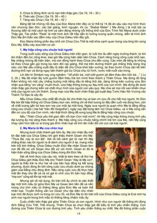 5. Chúa bị đóng đinh và tử nạn trên thập giá ( Ga 19, 18 – 30 )
6. Tháo xác Chúa ( Ga 19, 39 – 40 )
7. Táng xác Chúa ( Ga 19, 40 – 42 )
Bảng liệt kê những nỗi đau của Đức Maria trên đây có từ thế kỷ 14 đã ăn sâu vào mọi hình thức
văn chương đạo đức: các bài giảng, kinh nguyện, thi ca. “Stabat Mater” ( Mẹ đứng ) là một bài ca
thương diễn tả một cách tài tình và cảm động những nỗi thống khổ của Đức Trinh Nữ Maria dưới chân
Thập giá. Tác phẩm “Pietà” là một hình ảnh rất hấp dẫn trí tưởng tượng quần chúng, diễn tả hình ảnh
Đức Mẹ ẵm thân xác đẫm máu của Chúa Giêsu trên đầu gối.
Đức Maria thông phần đau khổ với Chúa Cứu Thế là một khía cạnh quan trọng của lòng tôn sùng
Đức Mẹ. Điều này dựa trên cơ sở:
1. Mẹ hiệp công cứu chuộc loài người
Trong suốt cuộc sống của Chúa Giêsu trên trần gian, từ tuổi thơ ấu đến ngày trưởng thành, từ khi
âm thầm đến lúc công khai, bao giờ Mẹ cũng hiện diện bên Chúa. Cách riêng trong công cuộc khổ nạn,
Mẹ chẳng những đã hiện diện, mà còn đồng hành theo Chúa cho đến cùng. Các môn đệ tiếng là những
kẻ theo Chúa gần gũi trong ba năm đời rao giảng, thế mà trên đường thánh giá chẳng thấy bóng ông
nào; còn Mẹ dẫu chẳng xuất đầu lộ diện để cho Chúa khỏi bận vướng, lại theo bước Chúa cận kề trên
đường khổ nạn và đứng ngay bên thánh giá lúc Chúa chịu tử hình, nước mắt nuốt vào trong.
Lời tiên tri Simêon nay ứng nghiệm: “Về phần bà, một lưỡi gươm sẽ đâm thâu tâm hồn bà…” ( Lc
2, 35 ). Mẹ đã nhận lấy lưỡi gươm đâm thâu trái tim mình theo thánh ý Thiên Chúa. Mẹ đứng đó lặng
thầm không nói một câu chẳng buông một tiếng dẫu là tiếng thở dài, dáng đứng kiên cường vừa đón
nhận qua tiếng “xin vâng” muôn thuở, vừa hiệp thông trong sự đau khổ của con mình. Mẹ đứng đó dưới
chân thập giá chứng kiến cái chết nhục hình của người con yêu quý. Mẹ chia sẻ mọi nổi oan khiến nhục
nhã của người con chí thánh. Dung mạo của Mẹ dưới chân thập giá tuyệt đẹp.Tước hiệu Nữ Vương các
Thánh Tử Đạo là vậy đó.
Nếu Chúa Giêsu chịu chết để chuộc tội cho thiên hạ và ban ơn cứu rỗi cho hết mọi người, thì Đức
Mẹ bởi đã hiệp thông với Chúa Giêsu trọn vẹn, không chỉ về thời lượng từ đầu đến cuối mà đúng hơn, còn
về chất lượng gắn bó keo sơn mẹ con một dạ một lòng. Ngày xưa người ta quen nhìn Mẹ là đấng đồng
công cứu chuộc ( bài hát “trên đồi Golgotha”), ngày nay đặt trọng tâm nơi Chúa Giêsu, và vì Mẹ cũng cần
đến ơn cứu độ của Con mình, nên thật thích đáng để xưng tụng Mẹ là đấng hiệp công cứu chuộc.
Nếu “Thiên Chúa yêu thế gian đến nỗi ban Con một mình”, thì Mẹ cũng hiệp thông trong tình yêu
đại lượng ấy mà vâng theo thánh ý. Mẹ hiệp công cứu chuộc bằng chính trái tim của Mẹ, nên Mẹ cũng
nhạy cảm hơn bất cứ ai trong gia đình nhân loại về tình lân mẫn đối với con cái loài người.
2. Mẹ Maria là Mẹ của nhân loại
Nhưng dưới chân thánh giá hôm ấy, Mẹ còn nhận lấy một
lời đặc biệt của Chúa Giêsu khi giới thiệu thánh Gioan cho Mẹ:
“Thưa Bà, này là con Bà”. Xét về bối cảnh giờ tử nạn thì đây
chẳng khác nào lời người ra đi dành cho người ở lại, mang mầu
trăn trối linh thiêng, Chúa Giêsu muốn Đức Mẹ nhận Gioan làm
con để đối xử với Gioan như đối xử với mình. Gioan từ đó là
hiện thân sống động của Chúa Giêsu trong đời Đức Mẹ.
Xét về hình thức của câu nói, nhất là kèm theo vế thứ hai
Chúa Giêsu giới thiệu Đức Mẹ cho Thánh Gioan “Này là Mẹ con”,
người ta thấy trải ra như hai vế của bản hợp đồng ký kết song
phương, được đóng ấn bởi công cuộc cứu chuộc dưới sự chứng
giám của Đấng chịu đóng đinh. Nếu công cuộc cứu độ thực hiện
một lần thay cho tất cả và có giá trị vĩnh cửu thì bản hợp đồng
“mẹ-con” cũng sẽ tồn tại mãi mãi.
Nhưng xét về nội dung, lời trăn trối ấy chính là việc thiết
lập một tình mẫu tử giữa Đức Mẹ và Gioan làm tiền đề và nền
móng cho tình mẫu tử thiêng liêng giữa Đức Mẹ và toàn thể
nhân loại. Truyền thống vẫn coi Gioan như đại diện cho nhân
loại mới đã được sinh ra trong ơn cứu rỗi, và Đức Mẹ từ lời trăn trối của Chúa Giêsu cũng là Evà mới hạ
sinh mọi người trong tình mẫu tử thiêng liêng nhiệm mầu ấy.
Cuộc chiến trên thập giá giữa Thiên Chúa và con người. Hình như con người đã thắng khi đóng
đinh Đấng Cứu Thế. Thế nhưng, Thiên Chúa lại chọn thập giá để biểu lộ tình yêu chiến thắng. Con
đường của Thiên Chúa là con đuờng tình yêu. Tình yêu chiến thắng sự chết. Mẹ đã thông phần cuộc
14
 
