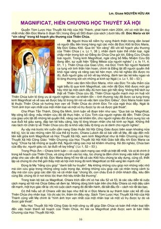 Lm. Giuse NGUYỄN HỮU AN
MAGNIFICAT, HIẾN CHƯƠNG HỌC THUYẾT XÃ HỘI
Quyển Tóm Lược Học Thuyết Xã Hội của Hội Thánh, phát hành năm 2004, chỉ có một lần duy
nhất nhắc đến Đức Maria ở đoạn 59 ( trong tổng số 583 đoạn của sách ) dưới tiêu đề: Đức Maria và lời
“xin vâng” trong kế hoạch yêu thương của Thiên Chúa.
59. Người thừa kế niềm hy vọng thánh thiện trong dân Israel
và người đầu tiên trong hàng ngũ các môn đệ Đức Kitô là Đức Maria,
Mẹ Đức Giêsu Kitô. Qua lời “Xin vâng” đối với kế hoạch yêu thương
của Thiên Chúa ( x. Lc 1, 38 ), nhân danh toàn thể nhân loại, ngài
chấp nhận trong lịch sử Đấng do Chúa Cha gửi tới, Đấng Cứu Chuộc
loài người. Trong kinh Magnificat, ngài công bố Mầu Nhiệm Cứu Độ
đang đến, sự xuất hiện “Đấng Mêsia của người nghèo” ( x. Is 11, 4;
61, 1 ). Thiên Chúa của Giao Ước, mà Đức Trinh Nữ người Nadarét
ca tụng với tinh thần hân hoan, chính là Đấng lật đổ người quyền thế
khỏi ngai vàng và nâng cao kẻ hèn mọn, cho kẻ nghèo đói được no
đủ, đuổi người giàu có trở về tay không, đánh tan tác kẻ kiêu ngạo và
tỏ lòng thương xót với những ai kính sợ Ngài ( x. Lc 1, 50 – 53 ).
Nhìn vào tâm hồn Đức Maria, nhìn vào Đức Tin sâu thẳm của
ngài biểu lộ qua kinh Magnificat, các môn đệ Đức Kitô được mời gọi
hãy nhớ lại một cách đầy đủ hơn bao giờ hết rằng “không thể tách sự
thật về Thiên Chúa cứu độ, Thiên Chúa nguồn mạch mọi ơn huệ với
Thiên Chúa luôn tỏ lòng ưu ái người nghèo nàn và khiêm tốn – tình thương này đã được ca tụng trong
kinh Magnificat và về sau sẽ được bày tỏ trong lời nói và việc làm của Đức Giêsu”. Đức Maria hoàn toàn
lệ thuộc Thiên Chúa và hướng trọn vẹn về Thiên Chúa do chính Đức Tin của ngài thúc đẩy. Ngài là
“hình ảnh trọn vẹn nhất của một nhân loại và một vũ trụ được tự do và được giải thoát”.
Cha Phan Tấn Thành, Dòng Đa Minh, bình luận về đoạn trên như sau: “Qua bài ca Magnificat,
Mẹ công bố rằng: mầu nhiệm cứu độ đã thực hiện, vị Cứu Tinh của người nghèo đã đến; Thiên Chúa
của giao ước lật đổ những kẻ quyền thế, nâng cao kẻ khiêm tốn, cho người nghèo đói được sung túc và
xua đuổi kẻ giàu sang, đập tan kẻ kiêu căng, bày tỏ lòng khoan nhân cho kẻ kính sợ Ngài. Không thể
nào tách rời chân lý về Thiên Chúa cứu độ ra khỏi việc biểu lộ lòng ưu ái dành cho người nghèo”.
Ấy vậy mà trước khi cuốn cẩm nang Giáo Huấn Xã Hội Công Giáo được biên soạn khoảng nửa
thế kỷ, tức là vào những năm 50 của thế kỷ trước, Chiara Lubich đã có bài viết về Mẹ, đề cập đến mối
liên kết giữa kinh Magnificat và Học Thuyết Xã Hội, xem kinh Magnificat như là Hiến Chương của Học
Thuyết Xã Hội Công Giáo: “Hiến Chương của Học Thuyết Xã Hội Kitô Giáo bắt đầu khi Đức Maria ca
tụng: “Chúa hạ bệ những ai quyền thế, Người nâng cao mọi kẻ khiêm nhường. Kẻ đói nghèo, Chúa ban
của đầy dư, người giàu có, lại đuổi về tay trắng” ( Lc 1, 52 – 53 ).
Trong Phúc Âm – Chiara bình luận – có cuộc cách mạng cao nhất và triệt để nhất. Và có lẽ chính ở
trong kế hoạch của Thiên Chúa, và cũng chính vào lúc này, lúc chúng ta đắm chìm trong việc kiếm tìm giải
pháp cho các vấn đề xã hội, Đức Maria đang hỗ trợ tất cả các Kitô hữu chúng ta xây dựng, củng cố, thiết
lập và chứng tỏ cho thế giới thấy một xã hội mới trong đó kinh Magnificat có thể vang lên mạnh mẽ”.
Đúng là Mẹ “hằng cứu giúp” “danh bất hư truyền”. Mẹ không những cứu giúp nơi những việc nhỏ
mà còn cứu giúp trong những công cuộc trọng đại, không những cứu giúp các cá nhân trong cảnh tù
đày mà còn cứu giúp các dân tộc và cả nhân loại “chúng tôi, con cháu Evà ở chốn khách đầy, kêu đến
cùng Bà; chúng tôi ở nơi khóc lóc than thở kêu khấn Bà thương”.
Trong toàn bộ bài ca Magnificat, Chiara trích dẫn chỉ có hai câu 52 và 53, là các câu diễn tả cuộc
cách mạng xã hội mà Chúa Giêsu sẽ đem lại. Những dòng bình luận trên cho thấy Chiara có một diệu cảm
rất mạnh, một trực giác rất lạ: chị nói cuộc cách mạng đó đã tiến hành, đã bắt đầu rồi – cách nói rất táo bạo.
Có thể hiểu sở dĩ Chiara viết táo bạo như thế là vì Đức Maria là sự thành toàn các kế đồ của
Thiên Chúa cho nhân loại. Và chị xác tín, thâm tín điều này. Sách Tóm Lược Học Thuyết Xã Hội của Hội
Thánh cũng viết Mẹ chính là “hình ảnh trọn vẹn nhất của một nhân loại và một vũ trụ được tự do và
được giải thoát”.
Nếu Học Thuyết Xã Hội Công Giáo là một công cụ để giúp Dân Chúa và toàn thể nhân loại tiến
đến việc hoàn thành kế hoạch của Thiên Chúa, thì bài ca Magnificat phải được xem là bản Hiến
Chương của Học Thuyết Xã Hội.
16
 