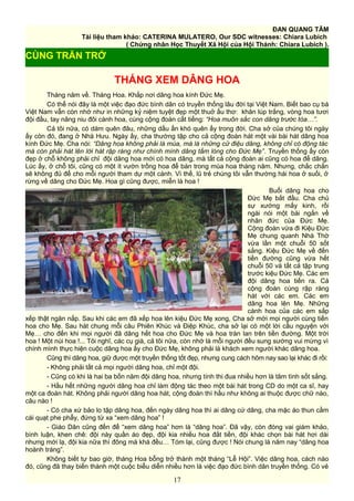 ĐAN QUANG TÂM
Tài liệu tham khảo: CATERINA MULATERO, Our SDC witnesses: Chiara Lubich
( Chứng nhân Học Thuyết Xã Hội của Hội Thánh: Chiara Lubich ).
THÁNG XEM DÂNG HOA
Tháng năm về. Tháng Hoa. Khắp nơi dâng hoa kính Đức Mẹ.
Có thể nói đây là một việc đạo đức bình dân có truyền thống lâu đời tại Việt Nam. Biết bao cụ bà
Việt Nam vẫn còn nhớ như in những kỷ niệm tuyệt đẹp một thuở ấu thơ: khăn lúp trắng, vòng hoa tươi
đội đầu, tay nâng niu đôi cành hoa, cùng cộng đoàn cất tiếng: “Hoa muôn sắc con dâng trước tòa…”.
Cả tôi nữa, có dám quên đâu, những dấu ấn khó quên ấy trong đời. Cha sở của chúng tôi ngày
ấy còn đó, đang ở Nhà Hưu. Ngày ấy, cha thường tập cho cả cộng đoàn hát một vài bài hát dâng hoa
kính Đức Mẹ. Cha nói: “Dâng hoa không phải là múa, mà là những cử điệu dâng, không chỉ có động tác
mà còn phải hát lên lời hát rập ràng như chính mình dâng tấm lòng cho Đức Mẹ”. Truyền thống ấy còn
đẹp ở chỗ không phải chỉ đội dâng hoa mới có hoa dâng, mà tất cả cộng đoàn ai cũng có hoa để dâng.
Lúc ấy, ở chỗ tôi, cũng có một ít vườn trồng hoa để bán trong mùa hoa tháng năm. Nhưng, chắc chắn
sẽ không đủ để cho mỗi người tham dự một cành. Vì thế, lũ trẻ chúng tôi vẫn thường hái hoa ở suối, ở
rừng về dâng cho Đức Mẹ. Hoa gì cũng được, miễn là hoa !
Buổi dâng hoa cho
Đức Mẹ bắt đầu. Cha chủ
sự xướng mấy kinh, rồi
ngài nói một bài ngắn về
nhân đức của Đức Mẹ.
Cộng đoàn vừa đi Kiệu Đức
Mẹ chung quanh Nhà Thờ
vừa lần một chuỗi 50 sốt
sắng. Kiệu Đức Mẹ về đến
tiền đường cũng vừa hết
chuỗi 50 và tất cả tập trung
trước kiệu Đức Mẹ. Các em
đội dâng hoa tiến ra. Cả
cộng đoàn cùng rập ràng
hát với các em. Các em
dâng hoa lên Mẹ. Những
cành hoa của các em sắp
xếp thật ngăn nắp. Sau khi các em đã xếp hoa lên kiệu Đức Mẹ xong, Cha sở mời mọi người cùng tiến
hoa cho Mẹ. Sau hát chung mỗi câu Phiên Khúc và Điệp Khúc, cha sở lại có một lời cầu nguyện với
Mẹ… cho đến khi mọi người đã dâng hết hoa cho Đức Mẹ và hoa tràn lan trên tiền đường. Một trời
hoa ! Một núi hoa !... Tôi nghĩ, các cụ già, cả tôi nữa, còn nhớ là mỗi người đều sung sướng vui mừng vì
chính mình thực hiện cuộc dâng hoa ấy cho Đức Mẹ, không phải là khách xem người khác dâng hoa.
Cũng thì dâng hoa, giữ được một truyền thống tốt đẹp, nhưng cung cách hôm nay sao lại khác đi rồi:
- Không phải tất cả mọi người dâng hoa, chỉ một đội.
- Cũng có khi là hai ba bốn năm đội dâng hoa, nhưng tính thi đua nhiều hơn là tâm tình sốt sắng.
- Hầu hết những người dâng hoa chỉ làm động tác theo một bài hát trong CD do một ca sĩ, hay
một ca đoàn hát. Không phải người dâng hoa hát, cộng đoàn thì hầu như không ai thuộc được chữ nào,
câu nào !
- Có cha xứ bảo lo tập dâng hoa, đến ngày dâng hoa thì ai dâng cứ dâng, cha mặc áo thun cầm
cái quạt phe phẩy, đứng từ xa “xem dâng hoa” !
- Giáo Dân cũng đến để “xem dâng hoa” hơn là “dâng hoa”. Đã vậy, còn đóng vai giám khảo,
bình luận, khen chê: đội này quần áo đẹp, đội kia nhiều hoa đắt tiền, đội khác chọn bài hát hơi dài
nhưng mới lạ, đội kia nữa thì đông mà khá đều… Tóm lại, cũng được ! Nói chung là năm nay “dâng hoa
hoành tráng”.
Không biết tự bao giờ, tháng Hoa bỗng trở thành một tháng “Lễ Hội”. Việc dâng hoa, cách nào
đó, cũng đã thay biến thành một cuộc biễu diễn nhiều hơn là việc đạo đức bình dân truyền thống. Có vẻ
17
CÙNG TRĂN TRỞ
 