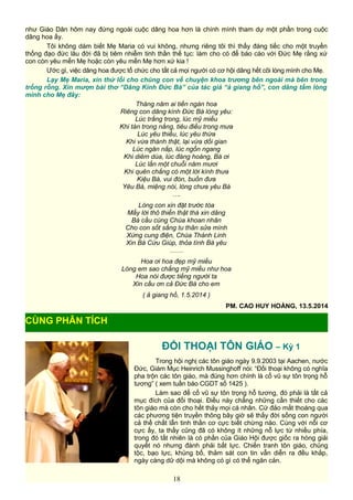 như Giáo Dân hôm nay đứng ngoài cuộc dâng hoa hơn là chính mình tham dự một phần trong cuộc
dâng hoa ấy.
Tôi không dám biết Mẹ Maria có vui không, nhưng riêng tôi thì thấy đáng tiếc cho một truyền
thống đạo đức lâu đời đã bị tiêm nhiễm tinh thần thế tục: làm cho có để báo cáo với Đức Mẹ rằng xứ
con còn yêu mến Mẹ hoặc còn yêu mến Mẹ hơn xứ kia !
Ước gì, việc dâng hoa được tổ chức cho tất cả mọi người có cơ hội dâng hết cõi lòng mình cho Mẹ.
Lạy Mẹ Maria, xin thứ lỗi cho chúng con về chuyện khoa trương bên ngoài mà bên trong
trống rỗng. Xin mượn bài thơ “Dâng Kính Đức Bà” của tác giả “ả giang hồ”, con dâng tấm lòng
mình cho Mẹ đây:
Tháng năm ai tiến ngàn hoa
Riêng con dâng kính Đức Bà lòng yêu:
Lúc trắng trong, lúc mỹ miều
Khi tàn trong nắng, tiêu điều trong mưa
Lúc yêu thiếu, lúc yêu thừa
Khi vừa thành thật, lại vừa dối gian
Lúc ngăn nắp, lúc ngổn ngang
Khi diêm dúa, lúc đàng hoàng, Bà ơi
Lúc lần một chuỗi năm mươi
Khi quên chẳng có một lời kính thưa
Kiệu Bà, vui đón, buồn đưa
Yêu Bà, miệng nói, lòng chưa yêu Bà
….
Lòng con xin đặt trước tòa
Mấy lời thô thiển thật thà xin dâng
Bà cầu cùng Chúa khoan nhân
Cho con sốt sắng tu thân sửa mình
Xứng cung điện, Chúa Thánh Linh
Xin Bà Cứu Giúp, thỏa tình Bà yêu
……
Hoa ơi hoa đẹp mỹ miều
Lòng em sao chẳng mỹ miều như hoa
Hoa nói được tiếng người ta
Xin cầu ơn cả Đức Bà cho em
( ả giang hồ, 1.5.2014 )
PM. CAO HUY HOÀNG, 13.5.2014
ĐỐI THOẠI TÔN GIÁO – Kỳ 1
Trong hội nghị các tôn giáo ngày 9.9.2003 tại Aachen, nước
Đức, Giám Mục Heinrich Mussinghoff nói: “Đối thoại không có nghĩa
pha trộn các tôn giáo, mà đúng hơn chính là cổ vũ sự tôn trọng hỗ
tương” ( xem tuần báo CGDT số 1425 ).
Làm sao để cổ vũ sự tôn trọng hỗ tương, đó phải là tất cả
mục đích của đối thoại. Điều này chẳng những cần thiết cho các
tôn giáo mà còn cho hết thảy mọi cá nhân. Cứ đảo mắt thoáng qua
các phương tiện truyền thông bây giờ sẽ thấy đời sống con người
cả thể chất lẫn tinh thần cơ cực biết chừng nào. Cùng với nỗi cơ
cực ấy, ta thấy cũng đã có không ít những nỗ lực từ nhiều phía,
trong đó tất nhiên là có phần của Giáo Hội được giốc ra hòng giải
quyết nó nhưng đành phải bất lực. Chiến tranh tôn giáo, chủng
tộc, bạo lực, khủng bố, thảm sát con tin vẫn diễn ra đều khắp,
ngày càng dữ dội mà không có gì có thể ngăn cản.
18
CÙNG PHÂN TÍCH
 