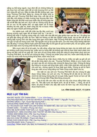 viếng cụ thể từng người, mục đích để có những thông tin
xác thực hơn về hoàn cảnh để có một chương trình cụ thể
hơn nâng đỡ anh em. Điều kỳ diệu đã đến không ngờ, qua
từng Thương Phế Binh đăng ký, chúng tôi khám phá ra
nhiều anh em Thương Phế Binh khác nữa, mỗi địa chỉ là
một đầu mối phăng ra nhiều trường hợp thương tâm hơn.
Đoàn công tác đã phải vượt qua nhiều cây số trong gian lao
vất vả để tiếp cận anh em. Họ ở rất xa, những vùng rất xa,
rất cơ cực và rất nghèo khổ, cả ngày đoàn chỉ đi được
khoảng vài nhà, gặp họ, đoàn công tác hội ra được nhiều
điều mà ngồi ở thành phố không thể biết.
Họ nghèo quá, mất hết chân tay lấy đâu vượt qua
đường trường ngút ngàn để về thành phố dự ? Xe lăn ?
Không thể nhận vì đường ruộng mấp mô, hoặc nền nhà đất khô gập ghềnh làm sao lăn xe ? Đi bằng hai
cái ghế đẩu bằng gỗ chắc ăn hơn. Mắt mờ không có tiền lên Sàigòn phẫu thuật, mà có tiền để lên thì
không biết nương nhờ vào đâu trong thời gian chữa bệnh. Một Thương Phế Binh sống đơn côi với đứa
con gái 13 tuổi nói trong nước mắt: Tật nguyền mà vợ lại qua đời sớm, con nhỏ nheo nhóc không biết làm
sao để sống ? Chung nhất là hoàn cảnh khó khăn đẩy họ trôi giạt về quê xa thành phố, rồi cái nghèo, phận
tàn phế nhận chìm họ trong chốn tối tăm ấy suốt đời.
Bốn mươi năm rồi bị bỏ quên, họ vẫn sống, sống hào hùng không ăn bám cho dù khốn khổ, anh
em không muốn lòng thương hại, nhiều anh tự trọng đến dộ không ngỏ một lời than thân trách phận chứ
đừng nói đến một lời xin giúp đỡ. Các anh chị em trong đoàn công tác càng đi càng khâm phục anh em
Thương Phế Binh, họ về nói với chúng tôi rằng: “Chúng con khâm phục các chú, hoàn cảnh thấy tội lắm,
muốn rơi nước mắt nhưng không hề ta thán, trách móc ai cả”.
Chúng tôi lại nhận được nhiều thư từ nhiều nơi gần xa gởi về với
tất cả tấm lòng dành cho các Thương Phế Binh. Nhiều vị có ý muốn chia
sẻ cách nào đó với những việc chúng tôi đang thực hiện. Chúng tôi đang
lấy thông tin và xem xét từng hoàn cảnh, chắc chắn phải làm một cái gì đó
cho anh em, những người bị thua thiệt quá nhiều. Chúng ta sẽ thi hành
lòng yêu mến và sự công bằng mà Thiên Chúa muốn dành cho họ.
Xin biết ơn các anh em Thương Phế Binh đã cho chúng tôi gặp
được Chúa Giêsu nơi anh em như Tin Mừng Mt 25 đã mô tả. Anh em
chính là một trong những địa chỉ có quá nhiều người “bị bỏ rơi hơn cả” đã
được ghi rõ trong Hiến Pháp Nhà Dòng chúng tôi.
Vậy là tôi vẫn còn mắc nợ địa chỉ này nữa chưa viếng thăm sau
năm 75. "Khi đất nước tôi thanh bình, tôi sẽ đi thăm…" Vâng, tôi sẽ đi
thăm, tôi phải đi thăm cho dẫu đất nước tôi hôm nay vẫn chưa thật sự
được thanh bình…
Lm. VĨNH SANG, DCCT, 17.5.2014
MỤC LỤC TÌM BÀI:
'KHI ĐẤT NƯỚC TÔI THANH BÌNH…" ( Lm. Vĩnh Sang ) .................................................................... 01
CẦU NGUYỆN ĐIỀU GÌ CHO SỰ AN NGUY CỦA MẸ VIỆT NAM ? ( Nguyễn Trung ) ........................ 03
ĐƯỜNG GIÊSU ( Tgm. Giuse Ngô Quang Kiệt ) .................................................................................. 04
CON ĐƯỜNG HẠNH PHÚC ( AM. Trần Bình An ) ................................................................................ 04
SỰ YẾU ĐUỐI CỦA THẬP GIÁ LÀM CHÚNG TA MẠNH MẼ ( Bản dịch của Trầm Thiên Thu ) ........... 06
CHÁNH GIÁO – TÀ GIÁO ( Phùng Văn Hoá ) ....................................................................................... 11
ĐỨC MẸ DƯỚI CHÂN THẬP GIÁ ( Lm. Giuse Nguyễn Hữu An ) ........................................................ 13
MAGNIFICAT, HIẾN CHƯƠNG HỌC THUYẾT XÃ HỘI ( Đan Quang Tâm ) ........................................ 16
THÁNG XEM DÂNG HOA ( PM. Cao Huy Hoàng ) ............................................................................... 17
ĐỐI THOẠI TÔN GIÁO – Kỳ 1 ( Phùng Văn Hoá ) ................................................................................ 18
XIN CỨU CON TÔI SỐNG ( Thanh Anh Nhàn ) .................................................................................... 22
ĐỪNG CHO CON ĐI HỌC ( PM. Cao Huy Hoàng ) .............................................................................. 23
CHUYỆN NGÀY XƯA ( Tường Vi ) ....................................................................................................... 24
CHƯƠNG TRÌNH NHỊP CẦU BÁC ÁI PHANXICÔ VÀ QUỸ MẸ HẰNG CỨU GIÚP ( TTMV DCCT ) ... 28
2
 