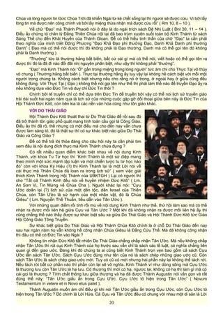 Chúa và lòng ngươi tin Đức Chúa Trời đã khiến Ngài từ kẻ chết sống lại thì ngươi sẽ được cứu. Vì bởi lấy
lòng tin mà được nên công chính và bởi lấy miệng thừa nhận mà được cứu rỗi” ( Rm 10, 8 – 10 ).
Về chữ “Đạo” mà Thánh Phaolô nói ở đây là do ngài trích sách Đệ Nhị Luật ( Đnl 30, 11 – 14 ).
Điều ấy chứng tỏ chân lý Đấng Thiên Chúa nội tại đã bao trùm xuyên suốt toàn bộ Kinh Thánh từ sách
Sáng Thế cho đến Khải Huyền của Thánh Gioan. Để có thể hiểu tinh thần của chữ “Đạo” ta cần phải
theo nghĩa của minh triết Đông Phương “Đạo Khả Đạo phi thường Đạo, Danh Khả Danh phi thường
Danh” ( Đạo mà có thể nói được thì đó không phải là Đạo thường, Danh mà có thể gọi tên đó không
phải là Danh thường ).
“Thường” tức là thường hằng bất biến, bất cứ cái gì mà có thể nói, viết hoặc có thể gọi tên ra
được thì đó là đã đi vào đối đãi nhị nguyên phân biệt, như vậy thì không phải “thường”.
“Đạo” mà Kinh Thánh nói “Ở” gần trong miệng trong lòng người” tức ám chỉ cho Thực Tại vô thủy
vô chung ( Thường hằng bất biến ). Thực tại thường hằng ấy tuy vậy lại không hề cách biệt với mỗi một
người trong chúng ta. Không cách biệt nhưng nếu cho rằng nó ở trong, ở ngoài hay ở giữa cũng đều
không đúng. Với Thực Tại ( Đạo ) không thể nói gọi tên như thế thì phải làm thế nào để truyền Đạo ấy ra
nếu không dựa vào Đức Tin và duy chỉ Đức Tin thôi ?
Chính bởi lẽ truyền chỉ có thể dựa trên Đức Tin để truyền bởi vậy có thể nói lịch sử truyền giáo
trải dài suốt hai ngàn năm qua là lịch sử của những cuộc gặp gỡ đối thoại giữa bên này là Đức Tin của
Hội Thánh Đức Kitô, còn bên kia là các nền văn hóa cũng như tôn giáo khác.
VỚI DO THÁI GIÁO
Hội Thánh Đức Kitô thoát thai từ Do Thái Giáo để rồi sau đó
đã trở thành tôn giáo phổ quát mang tính toàn cầu gọi là Công Giáo.
Điều ấy thì đã rõ, thế nhưng có một điều mà cho đến nay vẫn chưa
được làm sáng tỏ, đó là thật sự thì có sự khác biệt nào giữa Do Thái
Giáo và Công Giáo ?
Để có thể trả lời thỏa đáng cho câu hỏi này ta cần phải tìm
xem đâu là nội dung đích thực mà Kinh Thánh chứa đựng ?
Có rất nhiều quan điểm khác biệt nhau về nội dung Kinh
Thánh, với khoa Tu Từ học thì “Kinh Thánh là một sứ điệp mang
theo mình một sức mạnh lập luận và một chiến lược tu từ học nào
đó” còn với khoa Ký Hiệu (?) thì Kinh Thánh lại là một Lời nói về
cái thực mà Thiên Chúa đã loan ra trong lịch sử” ( xem việc giải
thích Kinh Thánh trong Hội Thánh của UBKTGH ) Lại có người thì
cho “Tất cả Thánh Kinh đều nói về huyền nhiệm Đức Kitô” ( Lm.
An Sơn Vị, Tin Mừng về Chúa Cha ). Người khác lại nói: “Cựu
Ước doãn lại (?) lịch sử của một dân tộc, dân Israel của Thiên
Chúa, còn Tân Ước là sử hạnh của một nhân vật, đó là Chúa
Giêsu” ( Lm. Nguyễn Thế Thuấn, tiểu dẫn vào Tân Ước ).
Với những quan điểm rối tinh rối mù về nội dung Kinh Thánh như thế, thử hỏi làm sao mà có thể
nhận ra được mối liên hệ giữa Cựu và Tân Ước ? Một khi đã không nhận ra được mối liên hệ ấy thì
cũng chẳng thể nào thấy được sự khác biệt sâu xa giữa Do Thái Giáo và Hội Thánh Đức Kitô tức Giáo
Hội Công Giáo Tông Truyền.
Sự khác biệt giữa Do Thái Giáo và Hội Thánh Chúa Kitô chính là ở chỗ Do Thái Giáo đến nay
sau hai ngàn năm họ vẫn không hề công nhận Chúa Giêsu là Đấng Cứu Thế. Mà đã không công nhận
thì đâu có thể có Đức Tin vào Ngài ?
Không tin nhận Đức Kitô tất nhiên Do Thái Giáo chẳng chấp nhận Tân Ước. Mà nếu không chấp
nhận Tân Ước thì rút cục Kinh Thánh của họ trước sau vẫn chỉ là sách các lề luật, có nghĩa chẳng liên
quan gì đến giao ước. Đang khi đó chúng ta ai cũng biết Kinh Thánh trọn vẹn bao gồm cả sách Cựu
Ước lẫn sách Tân Ước. Sách Cựu Ước đúng như tên của nó là sách chép những giao ước cũ. Còn
sách Tân Ước là sách chép giao ước mới. Tuy có cũ có mới nhưng hai phần này lại không thể tách rời.
Nếu tách rời bất cứ phần nào thì phần còn lại sẽ vô nghĩa. Kinh Thánh ví như dòng sông mà Cựu Ước
là thượng lưu còn Tân Ước là hạ lưu. Có thượng thì mới có hạ, ngược lại, không có hạ thì làm gì mà có
cái gọi là thượng ? Tính chất thông lưu giữa thượng và hạ đã được Thánh Augustin nói vắn gọn và rất
đúng thế này: “Tân Ước giấu ẩn trong Cựu Ước. Cựu Ước tỏ hiện trong Tân Ước” ( Novum
Testamentum in vetere et in Novo etus patet ).
Thánh Augustin muốn ám chỉ điều gì khi nói Tân Ước giấu ẩn trong Cựu Ước, còn Cựu Ước tỏ
hiện trong Tân Ước ? Đó chính là Lời Hứa. Cả Cựu và Tân Ước đều có chung với nhau một di sản là Lời
20
 