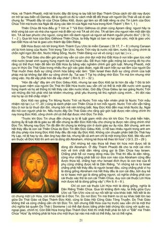 Hứa, và Thánh Phaolô, một kẻ trước đây đã từng ra tay bắt bớ Đạo Thánh Chúa cách dữ dội nay được
ơn trở lai sau biến cố Damas, đã là người có đủ tư cách nhất để đối thoại với người Do Thái về cái di sản
chung ấy: “Phaolô đầy tớ của Chúa Giêsu Kitô, được gọi làm sứ đồ biệt riêng ra cho Tin Lành của Đức
Chúa Trời mà trước kia Ngài đã dùng các tiên tri của Ngài mà hứa trong Kinh Thánh” ( Rm 1, 1 ).
Thiên Chúa đã hứa điều gì ? Với ai ? “Vả Đức Giêhova có phán cùng Apram rằng: ngươi hãy ra
khỏi vòng bà con và nhà cha ngươi mà đi đến xứ mà TA sẽ chỉ cho. TA sẽ làm cho ngươi nên một dân tộc
lớn. TA sẽ ban phước cho ngươi, cùng làm nổi danh ngươi và ngươi sẽ thành nguồn phước đức” ( St 12,
1 – 2 ). Qua lời hứa của Đức Giêhova Thiên Chúa, ta thấy Ngài có ban ra hai giao ước, một là giao ước
ban Đất Hứa và hai là giao ước thành lập Dân Riêng.
Đất Hứa được nói tới trong Kinh Thánh Cựu Ước là miền Canaan ( St 17, 7 – 8 ) nhưng Canaan
chỉ là hình bóng của Nước Trời trong Tân Ước. Nước Trời này là nước nội tâm, nước ấy cũng chính là
chốn nghỉ ngơi đời đời, Nước Hằng Sống, Nước Thiên Đàng vui vẻ vô cùng ( cực lạc ) v.v…
Do Thái Giáo cho đến giờ phút này vẫn cứ còn chờ đợi một thứ Đất Hứa ở nơi trần gian tức một
nhà nước Israel vinh quang hùng mạnh bá chủ hoàn cầu. Để thực hiện giấc mộng bá vương đó họ cho
rằng có thể thực hiện để tiến tới Đất Hứa ấy bằng việc nghiêm chỉnh giữ giới luật. Nhưng Phaolô, một
cựu trí thức Do Thái Giáo trong nhiều thư gửi các giáo đoàn, ngài đã vạch trần sự sai lầm của người Do
Thái muốn theo đuổi sự công chính hóa bằng việc làm: “Dân Israel theo đuổi sự công chính của luật
pháp mà lại không đạt đến sự công chính ấy. Tại sao ? Tại họ chẳng nhờ Đức Tin mà tìm nhưng nhờ
công việc. Họ đã vấp phải hòn đá vấp chân” ( Rm 9, 31 – 32 ).
“Hòn đá vấp” đây ám chỉ Đức Giêsu Kitô, nhưng tại sao Đức Kitô lại là hòn đá vấp ? Đó là bởi
trong quan niệm của người Do Thái thì Đất Hứa trước sau vẫn chỉ có thể là một đất nước vinh quang
hùng mạnh và họ sẽ thống trị hết thảy các dân nước khác. Giờ đây Chúa Giêsu lại rao giảng Nước Trời
với những đòi hỏi phải nhỏ bé khiêm nhường, phải yêu thương kẻ thù nghịch cùng mình… thì đời nào
mà họ lại có thể chấp nhận ?
Đức Kitô rao giảng Tin Mừng Nước Trời và Nước Trời này hẳn nhiên phải là Nước Trời mầu
nhiệm nội tại ( Lc 17, 20 ) cũng là danh phận con Thiên Chúa ở nơi mỗi người. Nước Trời vốn vẫn hằng
hữu ở nơi ta từ thuở đời đời, nhưng bởi mê nên không biết. Nay Đức Kitô đến mạc khải Nước ấy, Ngài
đòi hỏi con người phải tin. Nếu trước đây Do Thái Giáo cho rằng giữ giới luật được nên công chính thì
nay trong Đức Kitô, công chính chỉ có thể đạt được nhờ Đức Tin thôi.
“Trước khi Đức Tin chua đến chúng ta bị lề luật giam nhốt cho tới khi Đức Tin phải hiển hiện,
dường ấy lề luật đã là giáo sư để dẫn chúng ta đến Đức Kitô hầu cho chúng ta được nên công chính nhờ
Đức Tin. Nhưng nay Đức Tin đã đến thì chúng ta không còn ở dưới giáo sư ấy nữa. Bởi chưng, anh em
hết thảy đều là con cái Thiên Chúa do Đức Tin đến Đức Giêsu Kitô, vì hễ bao nhiêu người trong anh em
đã chịu phép rửa trong Đức Kitô thảy đều đã mặc lấy Đức Kitô. Không còn chuyện phân biệt Do Thái hay
Hy Lạp, nô lệ hay tự do, đàn ông hay đàn bà, nhưng tất cả anh em chỉ là một trong Đức Kitô. Mà nếu anh
em thuộc về Đức Kitô thì anh em là dòng dõi Abraham, những kẻ thừa kế theo lời hứa” ( Gl 3, 23 – 29 ).
Chỉ những kẻ nào thừa kế theo lời hứa mới được kể là
dòng dõi Abraham. Ở đây Thánh Phaolô đã cho ta một cái nhìn
mới về tính chất dân riêng cũng gọi là Dân Chúa hay Israen.
Chẳng phải hễ cứ mang dòng máu Do Thái thì đều là dân riêng,
cũng như chẳng phải bất cứ đứa con nào của Abraham cũng đều
được thừa kế, chẳng hạn như Ismael đích thực là con trai của tổ
phụ cũng chẳng được kể là Dân Riêng, “Vì những kẻ ra từ Israel
chẳng phải hết thảy đều là người Israel đâu, cũng chẳng phải vì họ
là dòng giống Abraham mà hết thảy đều là con cái đâu, bởi duy kẻ
ra từ Isaac mới gọi là dòng giống ngươi, có nghĩa chẳng phải con
cái thuộc xác thịt là con cái Thiên Chúa, duy con cái thuộc Lời Hứa
mới được kể là dòng giống vậy” ( Rm 9, 6 – 8 ).
Chỉ có con cái thuộc Lời Hứa mới là dòng giống, nghĩa là
Dân Riêng Thiên Chúa. Qua lời khẳng định này, ta thấy giữa Cựu
Ước và Tân Ước vừa có sự nối kết lại vừa khác biệt. Nối kết là do
có chung một Lời Hứa, còn khác biệt là ở Đức Tin. Do nơi Đức Tin mà thành ra có sự khác biệt lớn lao
giữa Do Thái Giáo và Đạo Thánh Đức Kitô, cũng là Giáo Hội Công Giáo Tông Truyền. Do Thái Giáo
không thể và cũng chẳng cần chi tới Đức Tin, bởi chưng Đất Hứa của họ trước sau vẫn chỉ là một thứ
chủ nghĩa bá quyền Do Thái ( Sionisme ) có thể đạt được bằng phân biệt chủng tộc cùng với quân sự,
ngoại giao, chính trị. Còn Đất Hứa trong Đạo Thánh Đức Kitô thì nhất thiết phải tin bởi vì “Đất” mà Thiên
Chúa “Hứa” ấy không phải là hứa cho một thực tại nào mà mắt có thể thấy, tai có thể nghe.
21
 