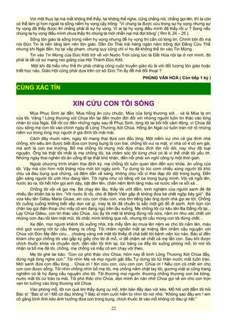 Với một thực tại mà mắt không thể thấy, tai không thể nghe, cũng chẳng nói, chẳng gọi tên, thì ta còn
có thể làm gì hơn ngoài ra sống niềm hy vọng cậy trông: “Vì chúng ta được cứu trong sự hy vọng nhưng sự
hy vọng đã thấy được thì chẳng phải là sự hy vọng. Vì ai lại hy vọng điều mình đã thấy rồi ư ? Song nếu
chúng ta hy vọng điều mình chưa thấy thì chúng ta mới nhẫn nại mà đợi trông” ( Rm 8, 24 – 25 ).
Sống tôn giáo là sống trong niềm hy vọng nhưng để hy vọng thì cần có lòng tin. Chính bởi đó mà
nói Đức Tin là nền tảng làm nên tôn giáo. Dân Do Thái trải hàng ngàn năm trông đợi Đấng Cứu Thế
nhưng khi Ngài đến, họ lại vấp phạm, chung quy cũng chỉ vì họ đã không thể tin vào Tin Mừng.
Tin vào Tin Mừng của Đức Kitô trở về với Nước Trời cũng tức là Đất Hứa nội tại ở nơi mình, đó
phải là tất cả sứ mạng rao giảng của Hội Thánh Đức Kitô.
Một khi đã hiểu như thế thì phải chăng công cuộc truyền giáo dù là với đối tượng tôn giáo hoặc
triết học nào, Giáo Hội cũng phải dựa trên cơ sở Đức Tin ấy để mà đối thoại ?
PHÙNG VĂN HOÁ ( Còn tiếp 1 kỳ )
XIN CỨU CON TÔI SỐNG
Mùa Phục Sinh lại đến, Mùa hồng ân cứu chuộc, Mùa của lòng thương xót… và là Mùa tạ ơn
của tôi. Vâng ! Lòng thương xót Chúa tồn tại đến muôn đời đối với những người luôn tín thác vào lòng
nhân từ của Ngài. Để rồi cứ đến những ngày sau lễ Phục Sinh, lòng tôi lại bồi hồi cảm động, vì Chúa đã
cứu sống mẹ con tôi vào chính ngày lễ Lòng Thương Xót Chúa. Hồng ân Ngài cứ tuôn tràn nở rộ những
niềm vui trong lòng mọi người ở gia đình tôi mãi mãi.
Cách đây mười năm, ngày tôi mang thai đứa con đầu lòng. Một niềm vui cho cả gia đình nhà
chồng, khi siêu âm được biết đứa con trong bụng là con trai, chồng tôi vui ra mặt, vì nhà có 4 cô em gái,
mà anh là con trai trưởng. Bố mẹ chồng tôi mong mỏi đứa cháu đích tôn nối dõi, nay như đã toại
nguyện. Ông bà thật tốt nhất là mẹ chồng tôi, bà chăm sóc tôi từng chút có lẽ vì thể chất tôi yếu ớt.
Những ngày thai nghén tôi ăn uống đi lại thật khó khăn, đến nỗi phải xin nghỉ công ty một thời gian.
Ngoài chương trình khám thai định kỳ, mẹ chồng tôi luôn quan tâm đến sức khỏe, ăn uống của
tôi. Vậy mà còn hơn một tháng nữa mới tới ngày sinh. Tự dưng từ lúc cơm chiều xong người tôi khó
chịu và đau bụng quá chừng, cả đêm dần về sáng, không chịu nổi vì thai đạp dữ dội trong bụng. Đến
gần sáng người tôi ướt như đang tắm. Tôi nghe như có tiếng vỡ òa trong bụng mình. Vội vã ngồi lên,
nước ào ra, tôi hết hồn gọi anh dậy, bật đèn lên, chăn nệm lênh láng máu và nước vẫn ra xối xả…
Chồng tôi vội vã gọi mẹ. Bà chạy lên lầu, thấy tôi ướt đẫm, kinh nghiệm của người sanh đẻ đã
nhiều lần khiến bà la lớn: “Vỡ nước ối rồi, cho đi Bệnh Viện gấp đi không đứa bé chết ngộp bây giờ”. Bà
vừa kêu tên Giêsu Maria Giuse, xin cứu con cháu con, vừa lớn tiếng bảo ông dưới nhà gọi xe tới. Chồng
tôi cuống cuồng không biết xếp dọn cái gì, may là tôi đã chuẩn bị sẵn một giỏ đồ đi sanh. Anh bủn rủn
chân tay gọi điện thoại cho mấy cô em đang ngủ trên lầu xuống. Mẹ chồng tôi cứ kêu tên Ba Đấng rồi lại...
Lạy Chúa Giêsu, con tín thác vào Chúa.. lúc ấy tôi mệt lả không đứng nổi nữa, nằm im như xác chết với
những cơn đau tối tăm mặt mũi, tôi chắc mình không qua nổi, nhưng tôi cầu mong con tôi đừng chết…
Xe đến, mọi người khênh tôi xuống nhà, trải mấy tấm áo mưa lên nệm xe cho tôi nằm lên, máu
nhỏ giọt vương rớt từ cầu thang ra cổng. Tôi nhắm nghiền mắt lại miệng lẩm nhẩm cầu nguyện với
Chúa với Đức Mẹ đến cứu… choáng váng mê mệt tôi thiếp đi chả biết tới bệnh viện lúc nào. Bác sĩ đến
khám cho gọi chồng tôi vào gấp ký giấy cho tôi đi mổ, vì để chậm sẽ chết cả mẹ lẫn con. Sau khi được
chích thuốc khỏe và chuyền dịch, dần dần tôi tỉnh lại, lúc băng ca đẩy tôi xuống phòng mổ, lờ mờ tôi
nhận ra bố mẹ đẻ tôi, chồng, mẹ chồng và mấy cô em chạy vội theo.
Mẹ tôi ghé tai bảo: “Con cứ phó thác cho Chúa, hôm nay lễ kính Lòng Thương Xót Chúa đấy,
đừng ngã lòng nghe con.” Tôi nhìn Mẹ và mọi người gật đầu.Tự dưng tôi tủi thân nước mắt tuôn trào.
Mới sanh đứa con đầu lòng… Chúa ơi ! Xin cứu con, cứu con con. Chúa ơi ! Nếu con có chết xin cho
con con được sống. Tôi nhìn chồng nhìn bố mẹ tôi, mẹ chồng nắm chặt tay tôi, gương mặt ai cũng trang
nghiêm có lẽ họ đang cầu nguyện cho tôi. Tôi thương mọi người, thương chồng thương con bé bỏng,
nước mắt tôi cứ trào ra mãi. Tôi phó thác cho Chúa, dọn mình ăn năn nhỡ Chúa gọi về xin cho con trọn
vẹn tin tưởng vào lòng thương xót Chúa.
Vào phòng mổ, tôi run quá khi thấy dụng cụ mổ, trên bàn đầy dao với kéo. Mồ hôi ướt đẫm tôi hỏi
Bác sĩ: “Bác sĩ ơi ! Mổ có đau không ? Bác sĩ mỉm cười hiền từ nhìn tôi nói nhỏ: “Không sao đâu em ! em
cố gắng bình tĩnh kẻo ảnh hưởng đứa con trong bụng, chích thuốc tê vào mổ không có đau gì hết.”
22
CÙNG XÁC TÍN
 