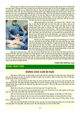 Một lúc sau, tôi nghe họ rạch bụng mình, lấy con tôi ra, tự dưng tôi nghe bụng mình nhẹ tênh dễ
chịu làm sao ? Nhưng nhìn mặt y tá bác sĩ họ tỏ thái độ khó hiểu quá, cử chỉ họ vội vã,gấp rút di chuyển,
tự dưng tôi nghĩ chắc có sự chẳng lành xẩy ra. Hay con tôi chết rồi, tôi muốn nghểnh cổ lên nhưng
không nhúc nhích nổi. Tôi chỉ mong con tôi đừng bị làm sao. Miệng tôi liên tục nài xin Chúa: “Chúa ơi !
Xin cứu con con, con bằng lòng chết để con con được sống. Con con bé bỏng nó không có tội gì, xin
cho con con sống đi Chúa”. Bất lực nhìn bác sĩ, tôi van lơn: “Bác sĩ ơi, liệu con em có qua khỏi không ?
Xin bác sĩ cứu con em, em bằng lòng chết cho con em được sống… Em vui lòng ra đi, bác sĩ ơi ! Xin
cứu con em”. Thực ra lúc đó tôi không nghĩ gì tới mình mà chỉ mong con tôi vượt qua, nên tôi cứ thầm
thĩ một mực cầu xin Chúa thương xót tôi…
Bỗng nghe tiếng oe oe khóc, mọi người ồ lên: “Tốt rồi !” Bà
bác sĩ bế đứa bé đến gần cho tôi nhìn mặt, nó nhắm mắt oe oe
những tiếng yếu ớt, tôi sung sướng muốn bật dậy và tuôn trào
những giọt nước mắt vui mừng. Tôi hạnh phúc hân hoan vì tình
thương của Chúa đã cứu con tôi sống… Rồi họ khâu bụng tôi lại, tôi
nghe từng mũi kim khâu bụng mình, nhìn họ kéo chỉ mà không thấy
đau. Hay thật ! Làm vệ sinh xong, y tá chuyển tôi ra phòng hồi sức,
khá lâu sau hết thuốc tê tôi mới thấy đau., và càng lúc càng đau
khủng khiếp, nhưng tôi cắn răng chịu đựng để tỏ lòng cám ơn Chúa
đã cứu sống mẹ con tôi.
Tôi hỏi y tá: “Em càng lúc càng đau, có sao không cô ?” Cô nói:
“Ổn rồi, hết thuốc tê nên nó đau dữ lắm. Em may mắn lắm đó, chậm
một chút nữa đứa bé chết ngạt, lấy ra ngoài rồi mà mãi nó không cục
cựa, người tím tái, làm mọi cách… mãi nó mới khóc được”. Tôi biết
mình đã thoát nạn nhưng còn phải nằm phòng hồi sức tới sáng hôm
sau mới được ra, con tôi được săn sóc trong phòng kiếng vì cháu yếu
quá. Hơn một tháng sau cháu mới được xuất viện.
Nay đã 10 năm trôi qua, năm nào vào Chúa Nhật tuần thứ hai Phục Sinh tôi cũng xin lễ tạ ơn.
Lòng tôi rộn lên một niềm vui khôn tả. Chúa đã phục sinh và nhờ tình thương bao la của Ngài, mẹ con
tôi cũng được một phen sống lại từ cõi chết. "Chúa ơi, con cám ơn Chúa thật nhiều !" Những lần nhìn
con trai đáng yêu quá, tôi chỉ biết cám đội ơn Chúa vì muôn hồng ân Chúa đã thương ban cho gia đình
tôi, khi con tôi đã kề bên cửa tử. Gia đình và riêng bản thân tôi nguyện suốt đời luôn cố gắng sống đẹp
lòng Chúa để tạ ơn Ngài mà thôi.
THANH ANH NHÀN ghi chép
ĐỪNG CHO CON ĐI HỌC
Gặp nhau ở Nhà Thờ, ai cũng nhận ra nỗi buồn hằn lên mặt ông Tư mấy tuần nay. Chẳng hiểu
thế nào mà ông ít nói hơn lúc trước, lại thêm chuyện hay ra ngồi ở quán cà phê một mình ở một góc
khuất. Ông có tâm sự gì chăng ?
Sáng nay, anh em chúng tôi kéo nhau ra quán cà phê sớm. Ông Tư ra sau, nên chúng tôi mời
ông vào bàn luôn. Sau dăm ba câu chuyện thời sự, anh N. mạnh dạn hỏi ông Tư: “Hình như bác Tư có
chuyện buồn hay lo nghĩ gì mà thấy lúc này bác xanh xao quá ?” Ông Tư làm luôn một mạch như trút
nỗi lòng trăn trở:
“Buồn lắm mấy chú à. Chuyện con trẻ thời nay thôi ! Tôi nghĩ như vầy…
Nếu từ khi con của mình còn là một bào thai, mà mình chưa thực sự là một người có nền tảng
Đức Tin, Đức Cậy, Đức Mến của một Kitô Hữu Công Giáo…
Nếu con mình đã chào đời, mà mình chưa biết thế nào là cầu nguyện, là kết hiệp với Thiên Chúa…
Nếu con mình đã tập đi, tập nói, mà mình chưa tập đi đúng đường, nói đúng điều theo lẽ đạo…
Nếu con mình đã bắt đầu có trí khôn mà mình vẫn giữ cái trí ngu muội về Thiên Chúa, về gia
đình, về tình tha nhân…
Nếu con mình đã bắt đầu có thể bắt chước, học đòi, mà mình không dạy được cho nó thuộc lòng
đời sống Đức Tin Cậy Mến, đời sống huynh đệ, đời sống bác ái vị tha với tha nhân…
23
CÙNG TRĂN TRỞ
 