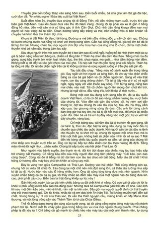 Thuyền ghé bến Đồng Tháp vào sáng hôm sau. Đến buổi chiều, bà chủ ghe làm thịt gà đãi tiệc,
cười đon đả: "Ăn nhiều nghe ! Bửa tiệc cuối tại Việt Nam".
Suốt đêm hôm ấy, thuyền đưa chúng tôi đi Đồng Tiến, rồi đến những trạm cuối, trước khi vào
biên giới Việt-Miên. Sau khi được đưa vào thủ đô Nam Vang, chúng tôi lại phải leo xe đi gần 8 tiếng
đồng hồ nữa, đến một căn nhà có tầng gác ở tỉnh Cần Giọt. Chủ nhà dặn rằng khuya đêm nay mọi
người sẽ hóa trang để ra biển. Đoạn đường sông đầy trăng và thơ, nên chẳng một ai băn khoăn về
chuyến hải trình lắm thử thách đợi chờ.
Khuya ở đất Miên tối đen, hãi hùng. Đường ra mé biển đầy những dốc ụ, cây cối rậm rạp. Chúng
tôi bước những bước hụt hẫng và chơi vơi trong bóng đêm. Gần hai tiếng đồng hồ, già trẻ lớn bé đã lê
lết kịp tới bãi. Nhưng chiếc tàu mọi người chờ đợi như hứa hẹn của ông chủ tổ chức, chỉ là một chiếc
thuyền nhỏ bé nẳm dấu trong đám lau sậy.
Sáu chục người trên một con thuyền bé tí tẹo làm sao đủ chổ ngồi, huống hồ lại nhét thêm một bà cụ
già bị bệnh nặng nằm trên băng ca, chiếm cả tầng trên ? Thiên hạ chen lấn dẫm lên nhau. Tiếng chửi rủa đủ
giọng, cung bậc thanh âm nhân loại: khàn, đục, the thé, chua ngoa, ma quái… như đâm thủng màn đêm.
Không biết ai đã đẩy tôi vào góc nhọn của mũi ghe. Tôi nép sát mạn thuyền đụng phải cái bếp lò. Thiên hạ
lại tống và đẩy, tôi lại yên phận ngồi trên cái lò không củi lửa và cong người xuống vì trần ghe sát gần đó.
Tàu bắt đầu chạy. Tiếng máy nổ xành xạch lẫn trong tiếng
gió. Say ngất với hơi người và sóng biển, tôi vịn tay vào chân chiếc
băng ca của bà già bệnh và cố chồm người lên. Sóng vỗ vào thật
mạnh, con tàu càng chòng chành. Tôi lại bị đẩy vào vị trí cũ và ngất
ngất, ngây ngây với viên thuốc say sóng. Trời hừng sáng, nắng ban
mai chiếu vào mặt. Tôi cố chồm người lên mong đón chút khí trời,
nhưng lại ngã vật ra, đầu nặng trĩu, lưởi tê dại vì khát nước...
Bóng một con tàu đang lướt sóng tiến tới, đó là tàu quốc
doanh Việt Nam, có lá cờ đỏ sao vàng, nhắm hướng tàu vượt biên
của chúng tôi. Vừa đến sát gần tàu chúng tôi, họ ném sợi dây
thừng to, cột tàu chúng tôi vào tàu của họ. Sau đó, họ chạy xầm
xập qua, tay giương nòng súng đe dọa. Các anh tôi cùng cánh
đàn ông giơ hai tay lên, họ đã bị lột hết mọi thứ, chỉ chừa lại chiếc
quần đùi. Đàn bà và trẻ em bị đẩy riêng vào một góc, bị vơ vét hết
dây chuyền, vàng bạc.
Chỉ một loáng sau, cả hầm tàu đã bị thu tóm rất gọn gàng, tất
cả hành lý, thức ăn, đặc biệt là xăng dầu, dụng cụ máy móc đều bị
chuyển qua chiếc tàu quốc doanh. Khi người cán bộ cắt dây ra lệnh
cho thuyền họ ra khơi trở lại, chúng tôi ngước mắt nhìn theo mà lo
thắt ruột thắt gan, không biết số phận của mình rồi sẽ ra sao ? Mãi
đến khi bóng chiếc tàu quốc doanh xa dần, tài công của chúng tôi
nhìn khắp con thuyền cười trấn an. Ông vịn tay lái, tiếp tục điều khiển con tàu theo hướng đã định. Tiếng
máy nổ mà tôi ngỡ như… pháo xuân. Chúng tôi sắp bước vào hải phận Thái Lan rồi !
Như người mắc bệnh suyễn, âm thanh rè rè, đôi khi đứt đoạn của chiếc máy tàu báo hiệu sắp
trở chứng bất thường. Có tiếng kêu dồn của mấy người đàn ông trên phòng máy: "Cái kéo, con dao
cũng được". Cùng lúc đó là tiếng nổ dữ dội làm con tàu lao chao rồi bất động. Máy tàu đã chết ! Khói
trắng từ hướng đầu máy bay phủ lên khiến ai cũng cay mắt.
Đây là vùng ven giữa Campuchia và Thái Lan. Đường vào hải phận Thái cũng không còn xa,
nhưng hỡi ơi, máy đã chết rồi. Tàu đứng lại một chỗ nên mỗi đợt sóng lớn, cả thân tàu tưởng như sắp
bị lật úp đi. Nước tràn vào các lỗ hổng nhiều hơn. Ông tài công lúng túng đưa mắt nhìn quanh. Nhìn
xuyên chiếc băng ca có bà cụ già, tôi thấy chiếc áo đẫm dầu máy của một người nào đó đang đưa lên
cao, phát phất cầu cứu. Biển bao la thật đáng khiếp sợ lúc này !
Gần hết một ngày, bà cụ già trên chiếc băng ca đã chết khô vì nắng. Cô con gái út của chị tôi la
khóc vì phải uống nước tiểu sao mà đắng quá ! Những đứa bé Campuchia gào thét đòi về nhà. Các anh
tôi sau một đêm kêu cứu, mệt và khát, nằm vật ra trên sàn. Bây giờ mọi người quyết định cứ thả thuyền
cho trôi theo hướng gió. Chị tôi khóc, nhắc tôi và em đọc kinh Ăn Năn Tội. Tôi không muốn nghĩ đến cái
chết, nhưng trong sự rã rời của thân xác, tôi vẫn tha thiết nguyện cầu, miệng khấn xin Mẹ Maria đoái
thương, và một lòng trông cậy vào Thánh Tâm từ bi của Chúa Giêsu.
Thế rồi bỗng dưng trong tận cùng của tuyệt vọng, tai tôi văng vẳng nghe tiếng máy tàu nổ phành
phạch trở lại. Nước mắt tôi chảy giàn giụa trong tiếng reo vui của mọi người chung quanh. Phải chăng
phép lạ đã xảy ra ? Chỉ bằng cái gõ mạnh từ chiếc kéo vào máy tàu của một anh thanh niên, tự dưng
25
 