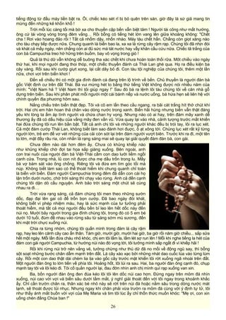 tiếng động từ đầu máy liền bật ra. Ôi, chiếc kéo sét rỉ bị bỏ quên trên sàn, giờ đây là sứ giả mang tin
mừng đến những kẻ khốn khổ !
Trời mỗi lúc càng tối mà bờ xa cho thuyền cập bến vẫn biệt tăm ! Người tài công như mất hướng,
ông cứ lái vòng vòng trong đêm vắng… Rồi bỗng có tiếng hét lớn vang lên giữa khoảng không: "Chết
cha ! Rơi vào hoang đảo rồi ! Tất cả nhổm dậy, nhốn nháo. Máy tàu chết hẳn. Chẳng còn giọt xăng nào
cho tàu chạy tiếp được nữa. Chung quanh là biển bao la, xa xa là rừng cây rậm rạp. Chúng tôi đã nhịn đói
và khát cả mấy ngày, nên chẳng còn ai đủ sức mà tát nước hay vẫy khăn cầu cứu nữa. Chiếc tã trắng của
con bà Campuchia treo hờ hững trên buồm, bay vô vọng trong gió !
Quả là thú dữ vẫn không dễ buông tha xác chết khi chưa hoàn toàn thối rữa. Môt chiều vào ngày
thứ hai, khi mọi người đang thoi thóp, một chiếc thuyền đánh cá Thái Lan ghé qua. Họ ra điều kiện ba
cây vàng. Rồi sau khi cướp giựt xong, lại cắt dây bỏ đi. Con tàu tội nghiệp của chúng tôi, thêm một lần
nữa, chơi vơi trên biển khơi !
Đến xế chiều thì có một gia đình đánh cá đang trên lộ trình về bến. Chủ thuyền là người đàn bà
gốc Việt định cư trên đất Thái. Bà vui mừng hét to bằng thứ tiếng Việt không được nói nhiều năm của
mình: "Việt Nam hả ? Việt Nam thì tôi giúp ngay !” Sau đó bà ra lệnh lôi tàu chúng tôi về căn nhà gỗ
dựng trên biển. Sau khi phân phát mỗi người một cái bánh nếp và nước uống, bà hứa hẹn sẽ liên hệ với
chính quyền địa phương hôm sau.
Nắng chiều trên biển thật đẹp. Tôi và cô em lần theo cầu ngang, ra bãi cát trắng hít thở chút khí
trời. Hai chị em hân hoan thả chân vào dòng nước trong xanh. Biển hãi hùng nhưng biển vẫn thật đáng
yêu khi lòng ta ấm áp tình người và chứa chan hy vọng. Nhưng nào có ai hay, trên đám mây xanh dễ
thương ấy đã có dấu hiệu của vầng mây đen vần vũ. Vừa quay lại vào nhà, cảnh tượng trước mắt khiến
hai đứa chúng tôi run lên bần bật. Tất cả anh chị tôi và những người khác đều bị trói tay, lôi ra lục xét.
Cả một đám cướp Thái Lan, không biết làm sao đánh hơi đuợc, ồ ạt xông tới. Chúng lục xét rất kỹ từng
người lớn, trẻ em để vơ vét những của cải còn sót lại trên đám người vượt biên. Trước khi ra đi, một tên
to lớn, mặt đầy râu ria, còn nhắn là rạng sáng mai sẽ quay lại giải quyết đám đàn bà, con gái.
Chưa đêm nào dài hơn đêm ấy. Chưa có khủng khiếp nào
như khủng khiếp chờ đợi tai họa sắp giáng xuống. Bên ngoài, anh
con trai nuôi của người đàn bà Việt-Thái cầm con dao lưỡi liềm ngồi
canh cửa. Trong nhà, lũ con nít được cha mẹ dấu trốn trong lu. Mấy
bà vợ bám sát vào ông chồng. Riêng tôi và đứa em tìm góc tối mà
núp. Không biết làm sao có thể thoát hiểm khi chung quanh chỉ toàn
là biển với biển. Đám người Campuchia trong đêm đã dẫn con cái họ
lặn trốn dưới nước, chờ trời sáng thì chạy vào rừng. Anh cả đến cạnh
chúng tôi dặn dò cầu nguyện. Anh bảo trời sáng một chút sẽ cùng
nhau ra đi…
Trời vừa rạng sáng, cả đám chúng tôi men theo những sườn
dốc, đạp đại lên gai cỏ để trốn bọn cướp. Đã bao ngày đói khát,
không biểt vì phép nhiệm màu, hay là sức mạnh của tư tưởng phải
thoát hiểm, mà tất cả mọi người đều bền bỉ leo lên hết dốc này đến
núi nọ. Mười bảy người trong gia đình chúng tôi, trong đó có 5 em bé
dưới 10 tuổi, đùm đề nhau vào rừng sâu từ sáng sớm mù sương, đến
khi mặt trời chực xuống núi.
Chia ra từng nhóm, chúng tôi quấn mình trong đám lá cây rậm
rạp, hay leo lên cành cây cao ẩn thân. Tám giờ, mười giờ, mười hai giờ, ba giờ rồi năm giờ chiều... sắp sửa
hết một ngày. Mỗi lần đứa cháu nhỏ khóc, chị em tôi lấm la, lấm lét sợ run lên ! Mỗi khi nghe tiếng la hét của
đám con gái người Campuchia, từ hướng núi nào đó vọng tới, tôi tưởng mình sắp ngất đi vì khiếp hãi !
Rồi khi rừng núi trở nên vắng vẻ, tưởng chừng như thú dữ đã no mồi về động ngủ say, thì bỗng
sột soạt những bước chân dẫm mạnh trên đất. Lá cây xào xạc bởi những nhát dao cuốc lùa vào từng lùm
cây. Rồi một con dao thật dài chém lia lịa vào gốc cây trước mặt khiến tôi rớt xuống ngã nhoài trên đất.
Một người đàn ông to lớn tiến về phía tôi. Hoảng hốt, tôi lùi ra sau. Hai, ba người đàn ông cạnh đó, chụp
mạnh tay tôi và lôi kéo đi. Tôi cố quằn người lại, đau đớn nhìn anh chị mình quì rạp xuống van xin.
Ba, bốn người đàn ông đen đúa kéo lôi tôi lên dốc núi cao hơn. Đứng ngay trên mỏm đá nhìn
xuống, núi cao vời vợi và biển sâu dưới tầm mắt, ý nghĩ giải thoát đến với tôi ngay trong khoảnh khắc
ấy. Chỉ cần trườn chân ra, thân xác bé nhỏ này sẽ rớt trên núi đá hoặc nằm sâu trong dòng nước mát
lạnh, sẽ thoát được tủi nhục. Nhưng ngay khi chân phải vừa trườn ra mỏm đá cùng với ý định tự tử, tôi
như thấy ánh mắt buồn vời vợi của Mẹ Maria và tim tôi lúc ấy chỉ thổn thức muốn khóc: "Mẹ ơi, con xin
uống chén đắng Chúa ban !"
26
 