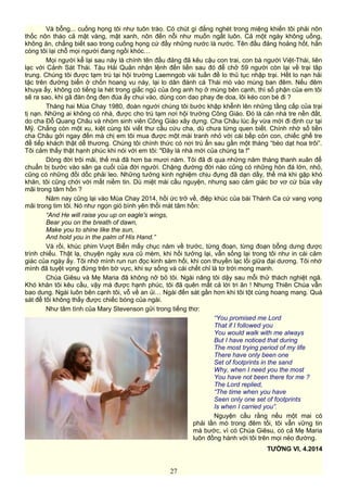 Và bỗng... cuống họng tôi như tuôn trào. Có chút gì đắng nghét trong miệng khiến tôi phải nôn
thốc nôn tháo cả mật vàng, mật xanh, nôn đến nỗi như muốn ngất luôn. Cả một ngày không uống,
không ăn, chẳng biết sao trong cuống họng cứ đầy những nước là nước. Tên đầu đảng hoảng hốt, hắn
còng tôi lại chỗ mọi người đang ngồi khóc…
Mọi người kể lại sau này là chính tên đầu đảng đã kêu cậu con trai, con bà người Việt-Thái, liên
lạc với Cảnh Sát Thái. Tàu Hải Quân nhận lệnh đến liền sau đó để chở 59 người còn lại về trại tâp
trung. Chúng tôi được tạm trú tại hội trường Laemngob vài tuần đề lo thủ tục nhập trại. Hết lo nạn hải
tặc trên đường biển ở chốn hoang vu này, lại lo dân đánh cá Thái mò vào mùng ban đêm. Nếu đêm
khuya ấy, không có tiếng la hét trong giấc ngủ của ông anh họ ở mùng bên cạnh, thì số phận của em tôi
sẽ ra sao, khi gã đàn ông đen đúa ấy chui vào, dùng con dao phay đe doa, lôi kéo con bé đi ?
Tháng hai Mùa Chay 1980, đoàn người chúng tôi bước khập khễnh lên những tầng cấp của trại
tị nạn. Những ai không có nhà, được cho trú tạm nơi hội trường Công Giáo. Đó là căn nhà tre nền đất,
do cha Đỗ Quang Châu và nhóm sinh viên Công Giáo xây dựng. Cha Châu lúc ấy vừa mới đi định cư tại
Mỹ. Chẳng còn một xu, kiệt cùng tôi viết thư cầu cứu cha, dù chưa từng quen biết. Chính nhờ số tiền
cha Châu gởi ngay đến mà chị em tôi mua được một mái tranh nhỏ với cái bếp cỏn con, chiếc ghế tre
để tiếp khách thật dễ thương. Chúng tôi chính thức có nơi trú ẩn sau gần một tháng “bèo dạt hoa trôi”.
Tôi cảm thấy thật hạnh phúc khi nói với em tôi: "Đây là nhà mới của chúng ta !"
Dòng đời trôi mãi, thế mà đã hơn ba mươi năm. Tôi đã đi qua những năm tháng thanh xuân để
chuẩn bị bước vào sân ga cuối của đời người. Chặng đường đời nào cũng có những hòn đá lớn, nhỏ,
cũng có những đồi dốc phải leo. Những tưởng kinh nghiệm chịu đựng đã dạn dầy, thế mà khi gặp khó
khăn, tôi cũng chới với mất niềm tin. Dù miệt mài cầu nguyện, nhưng sao cảm giác bơ vơ cứ bủa vây
mãi trong tâm hồn ?
Năm nay cũng lại vào Mùa Chay 2014, hồi ức trở về, điệp khúc của bài Thánh Ca cứ vang vọng
mãi trong tim tôi. Nó như ngọn gió bình yên thổi mát tâm hồn:
“And He will raise you up on eagle's wings,
Bear you on the breath of dawn,
Make you to shine like the sun,
And hold you in the palm of His Hand.”
Và rồi, khúc phim Vượt Biển mấy chục năm về trước, từng đoạn, từng đoạn bỗng dưng được
trình chiếu. Thật lạ, chuyện ngày xưa cũ mèm, khi hồi tưởng lại, vẫn sống lại trong tôi như in cái cảm
giác của ngày ấy. Tôi nhớ mình run run đọc kinh sám hối, khi con thuyền lạc lối giữa đại dương. Tôi nhớ
mình đã tuyệt vọng đứng trên bờ vực, khi sự sống và cái chết chỉ là tơ trời mong manh.
Chúa Giêsu và Mẹ Maria đã không nỡ bỏ tôi. Ngài nâng tôi dậy sau mỗi thử thách nghiệt ngã.
Khó khăn tôi kêu cầu, vậy mà được hạnh phúc, tôi đã quên mất cả lời tri ân ! Nhưng Thiên Chúa vẫn
bao dung. Ngài luôn bên cạnh tôi, vỗ về an ủi… Ngài đến sát gần hơn khi tôi tột cùng hoang mang. Quá
sát để tôi không thấy được chiếc bóng của ngài.
Như tâm tình của Mary Stevenson gửi trong tiếng thơ:
“You promised me Lord
That if I followed you
You would walk with me always
But I have noticed that during
The most trying period of my life
There have only been one
Set of footprints in the sand
Why, when I need you the most
You have not been there for me ?
The Lord replied,
“The time when you have
Seen only one set of footprints
Is when I carried you”.
Nguyện cầu rằng nếu một mai có
phải lần mò trong đêm tối, tôi vẫn vững tin
mà bước, vì có Chúa Giêsu, có cả Mẹ Maria
luôn đồng hành với tôi trên mọi nẻo đường.
TƯỜNG VI, 4.2014
27
 