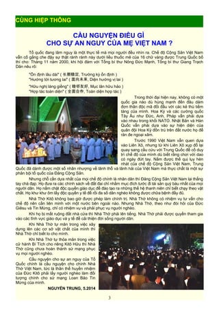 CẦU NGUYỆN ĐIỀU GÌ
CHO SỰ AN NGUY CỦA MẸ VIỆT NAM ?
Tổ quốc đang lâm nguy là một thực tế mà mọi người đều nhìn ra. Chế độ Cộng Sản Việt Nam
vẫn cố gắng che đậy sự thật rành rành này dưới liều thuốc mê của 16 chữ vàng được Trung Quốc bố
thí cho: Tháng 11 năm 2000, khi hội đàm với Tổng bí thư Nông Đức Mạnh, Tổng bí thư Giang Trạch
Dân nêu rõ:
"Ổn định lâu dài" ( 长期稳定, Trường kỳ ổn định )
"Hướng tới tương lai" ( 面向未来, Diện hướng vị lai )
"Hữu nghị láng giềng" ( 睦邻友好, Mục lân hữu hảo )
"Hợp tác toàn diện" ( 全面合作, Toàn diện hợp tác )
Trong thời đại hiện nay, không có một
quốc gia nào dù hùng mạnh đến đâu dám
đơn thân độc mã đối đầu với các kẻ thù tiềm
tàng của mình. Hoa Kỳ và các cường quốc
Tây Âu như Đức, Anh, Pháp vẫn phải dựa
vào nhau trong khối NATO. Nhật Bản và Hàn
Quốc vẫn phải dựa vào sự hiện diện của
quân đội Hoa Kỳ đồn trú trên đất nước họ để
răn đe ngoại xâm.
Trước 1990 Việt Nam vẫn quen dựa
vào Liên Xô, nhưng từ khi Liên Xô xụp đổ lại
quay sang cầu cứu với Trung Quốc để cố duy
trì chế độ của mình dù biết rằng chơi với dao
có ngày đứt tay. Nắm được thế quị lụy hèn
nhát của chế độ Cộng Sản Việt Nam, Trung
Quốc đã dành được một số nhân nhượng về lãnh thổ và lãnh hải của Việt Nam mà thực chất là một sự
phản bội tổ quốc của Đảng Cộng Sản.
Nhưng chỗ cần dựa nhất của mọi chế độ chính là nhân dân thì Đảng Cộng Sản Việt Nam lại thẳng
tay chà đạp. Họ đưa ra các chính sách về đất đai chỉ nhằm mục đích tước đi tài sản quý báu nhất của mọi
người dân. Họ nắm chặt độc quyền giáo dục để đào tạo ra những thế hệ thanh niên chỉ biết chạy theo vật
chất. Họ khư khư ôm lấy độc quyền y tế để rồi đa số dân nghèo không được chữa bệnh đầy đủ.
Nhà Thờ Kitô không bao giờ được phép làm chính trị. Nhà Thờ không có nhiệm vụ tư vấn cho
chế độ nên cần liên minh với một nước bên ngoài nào. Nhưng Nhà Thờ, theo như đòi hỏi của Đức
Giêsu và Tin Mừng, chỉ có nhiệm vụ và phải phục vụ người nghèo.
Khi họ bị mất ruộng đất nhà cửa thì Nhà Thờ phải lên tiếng. Nhà Thờ phải được quyền tham gia
vào các lĩnh vực giáo dục và y tế để cải thiện đời sống người dân.
Khi Nhà Thờ tự mãn trong việc xây
dựng lên các cơ sở vật chất của mình thì
Nhà Thờ chỉ biết lo cho mình.
Khi Nhà Thờ tự thỏa mãn trong việc
cử hành Bí Tích cho riêng Kitô Hữu thì Nhà
Thờ cũng chưa hoàn thành sứ mạng phục
vụ mọi người nghèo.
Cầu nguyện cho sự an nguy của Tổ
Quốc chính là cầu nguyện cho chính Nhà
Thờ Việt Nam, tức là thân thể huyền nhiệm
của Đức Kitô phải lấy người nghèo làm đối
tượng chính cho sứ mạng Loan Báo Tin
Mừng của mình.
NGUYỄN TRUNG, 5.2014
3
CÙNG HIỆP THÔNG
 