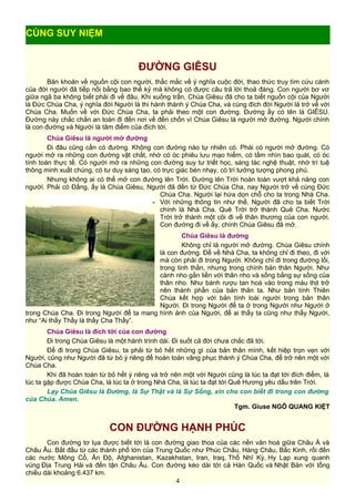 ĐƯỜNG GIÊSU
Băn khoăn về nguồn cội con người, thắc mắc về ý nghĩa cuộc đời, thao thức truy tìm cứu cánh
của đời người đã tiếp nối bằng bao thế kỷ mà không có được câu trả lời thoả đáng. Con người bơ vơ
giữa ngã ba không biết phải đi về đâu. Khi xuống trần, Chúa Giêsu đã cho ta biết nguồn cội của Người
là Đức Chúa Cha, ý nghĩa đời Người là thi hành thánh ý Chúa Cha, và cùng đích đời Người là trở về với
Chúa Cha. Muốn về với Đức Chúa Cha, ta phải theo một con đường. Đường ấy có tên là GIÊSU.
Đường này chắc chắn an toàn đi đến nơi về đến chốn vì Chúa Giêsu là người mở đường. Người chính
là con đường và Người là tâm điểm của đích tới.
Chúa Giêsu là người mở đường
Đi đâu cũng cần có đường. Không con đường nào tự nhiên có. Phải có người mở đường. Có
người mở ra những con đường vật chất, nhờ có óc phiêu lưu mạo hiểm, có tầm nhìn bao quát, có óc
tính toán thực tế. Có người mở ra những con đường suy tư triết học, sáng tác nghệ thuật, nhờ trí tuệ
thông minh xuất chúng, có tư duy sáng tạo, có trực giác bén nhạy, có trí tưởng tượng phong phú.
Nhưng không ai có thể mở con đường lên Trời. Đường lên Trời hoàn toàn vượt khả năng con
người. Phải có Đấng, ấy là Chúa Giêsu, Người đã đến từ Đức Chúa Cha, nay Người trở về cùng Đức
Chúa Cha. Người lại hứa dọn chỗ cho ta trong Nhà Cha.
Với những thông tin như thế, Người đã cho ta biết Trời
chính là Nhà Cha. Quê Trời trở thành Quê Cha. Nước
Trời trở thành một cõi đi về thân thương của con người.
Con đường đi về ấy, chính Chúa Giêsu đã mở.
Chúa Giêsu là đường
Không chỉ là người mở đường. Chúa Giêsu chính
là con đường. Để về Nhà Cha, ta không chỉ đi theo, đi với
mà còn phải đi trong Người. Không chỉ đi trong đường lối,
trong tinh thần, nhưng trong chính bản thân Người. Như
cành nho gắn liền với thân nho và sống bằng sự sống của
thân nho. Như bánh rượu tan hoà vào trong máu thịt trở
nên thành phần của bản thân ta. Như bản tính Thiên
Chúa kết hợp với bản tính loài người trong bản thân
Người. Đi trong Người để ta ở trong Người như Người ở
trong Chúa Cha. Đi trong Người để ta mang hình ảnh của Người, để ai thấy ta cũng như thấy Người,
như “Ai thấy Thầy là thấy Cha Thầy”.
Chúa Giêsu là đích tới của con đường
Đi trong Chúa Giêsu là một hành trình dài. Đi suốt cả đời chưa chắc đã tới.
Để đi trong Chúa Giêsu, ta phải từ bỏ hết những gì của bản thân mình, kết hiệp trọn vẹn với
Người, cũng như Người đã từ bỏ ý riêng để hoàn toàn vâng phục thánh ý Chúa Cha, để trở nên một với
Chúa Cha.
Khi đã hoàn toàn từ bỏ hết ý riêng và trở nên một với Người cũng là lúc ta đạt tới đích điểm, là
lúc ta gặp được Chúa Cha, là lúc ta ở trong Nhà Cha, là lúc ta đạt tới Quê Hương yêu dấu trên Trời.
Lạy Chúa Giêsu là Đường, là Sự Thật và là Sự Sống, xin cho con biết đi trong con đường
của Chúa. Amen.
Tgm. Giuse NGÔ QUANG KIỆT
CON ĐƯỜNG HẠNH PHÚC
Con đường tơ lụa được biết tới là con đường giao thoa của các nền văn hoá giữa Châu Á và
Châu Âu. Bắt đầu từ các thành phố lớn của Trung Quốc như Phúc Châu, Hàng Châu, Bắc Kinh, rồi đến
các nước Mông Cổ, Ấn Độ, Afghanistan, Kazakhstan, Iran, Iraq, Thổ Nhĩ Kỳ, Hy Lạp xung quanh
vùng Địa Trung Hải và đến tận Châu Âu. Con đường kéo dài tới cả Hàn Quốc và Nhật Bản với tổng
chiều dài khoảng 6.437 km.
4
CÙNG SUY NIỆM
 