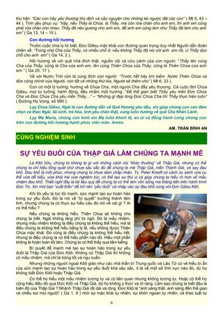 thù hận: “Các con hãy yêu thương thù địch và cầu nguyện cho những kẻ ngược đãi các con” ( Mt 5, 43 –
44 ). Tình yêu phục vụ: “Vậy, nếu Thầy là Chúa, là Thầy, mà còn rửa chân cho anh em, thì anh em cũng
phải rửa chân cho nhau. Thầy đã nêu gương cho anh em, để anh em cũng làm như Thầy đã làm cho anh
em” ( Ga 13, 14 – 15 ).
Con đường hồi hương
Trước cuộc chia ly tử biệt, Đức Giêsu mặc khải con đường quan trọng duy nhất Người dẫn đoàn
chiên về: “Trong nhà Cha của Thầy, có nhiều chỗ ở; nếu không Thầy đã nói với anh em rồi, vì Thầy dọn
chỗ cho anh em” ( Ga 14, 2 ).
Hồi hương về với quê nhà đích thật, nguồn cội và cứu cánh của con người: “Thầy lên cùng
Cha của Thầy, cũng là Cha của anh em, lên cùng Thiên Chúa của Thầy, cũng là Thiên Chúa của anh
em.” ( Ga 20, 17 ).
Về với Nước Trời còn là cùng đích con người: “Trước hết hãy tìm kiếm Nước Thiên Chúa và
đức công chính của Người, còn tất cả những thứ kia, Người sẽ thêm cho” ( Mt 6, 33 ).
Con có một lý tưởng: hướng về Chúa Cha, một người Cha đầy yêu thương. Cả cuộc đời Chúa
Giêsu, mọi tư tưởng, hành động, đều nhắm một hướng: “Để thế gian biết Thầy yêu mến Đức Chúa
Cha và Đức Chúa Cha yêu mến Thầy…” – “Những gì đẹp lòng Đức Chúa Cha thì Thầy thực hiện luôn”
( Đường Hy Vọng, số 990 ).
Lạy Chúa Giêsu, Ngài là con đường dẫn về Quê Hương yêu dấu, xin giúp chúng con can đảm
chọn và theo Ngài, tái sinh, trẻ hóa, tình yêu chân thật, cùng luôn hướng về quê Cha Nhân Lành.
Lạy Mẹ Maria, chúng con kính xin Mẹ luôn khích lệ, an ủi và đồng hành cùng chúng con
trên con đường hồi hương hạnh phúc viên mãn. Amen.
AM. TRẦN BÌNH AN
SỰ YẾU ĐUỐI CỦA THẬP GIÁ LÀM CHÚNG TA MẠNH MẼ
Là Kitô hữu, chúng ta không lạ gì với những cách nói “khác thường” về Thập Giá, nhưng có thể
chúng ta chỉ hiểu tổng quát chứ chưa sâu sắc đủ để chúng ta mê Thập Giá, mến Thánh Giá, và say đau
khổ. Đau khổ là mối phúc, nhưng chúng ta chưa dám chấp nhận. Ts. Peter Kreeft có cách so sánh vừa cụ
thể vừa dễ hiểu, vừa khôi hài vừa nghiêm túc, có thể tạo sự thú vị và giúp chúng ta hiểu rõ hơn về mầu
nhiệm đau khổ. Thiết nghĩ đây là tài liệu quý để chúng ta có thể làm vốn sống mà thăng tiến trên hành trình
Đức Tin. Xin mời bạn “xuất thần” để trở nên “yếu đuối” và nhập vào sự đau khổ cùng với Đức Giêsu Kitô.
Khi tôi yếu là lúc tôi mạnh, sức mạnh tạo sự hoàn hảo
trong sự yếu đuối. Đó là nói về “bí quyết” trưởng thành tâm
linh, nhưng chúng ta có thực sự hiểu câu đó nói về cái gì ? Ai
có thể hiểu ?
Nếu chúng ta không hiểu, Thiên Chúa sẽ không cho
chúng ta biết. Ngài không lãng phí từ ngữ. Đó là mầu nhiệm,
nhưng mầu nhiệm không là điều chúng ta không thể hiểu, mà là
điều chúng ta không thể hiểu bằng lý lẽ, nếu không được Thiên
Chúa mặc khải. Đó cũng là điều chúng ta không thể hiểu hết,
nhưng là điều chúng ta có thể hiểu phần nào đó. Hiểu một phần
không là hoàn toàn tối tăm. Chúng ta có thể thấy qua tấm kiếng.
Bí quyết để mạnh mẽ tạo sự hoàn hảo trong sự yếu
đuối là Thập Giá của Đức Kitô. Không có Thập Giá thì không
có mầu nhiệm, mà chỉ là bóng tối và ngu xuẩn.
Nhưng những người ngoài Kitô giáo như các nhà thần bí Trung quốc và Lão Tử có vẻ hiểu bí ẩn
của sức mạnh tạo sự hoàn hảo trong sự yếu đuối khá sâu sắc, ít là về một số lĩnh vực nào đó, dù họ
không biết Đức Kitô hoặc Thập Giá.
Có thể họ hiểu một mầu nhiệm tương tự và có liên quan nhưng không tương tự. Hoặc có thể họ
cũng hiểu điều đó qua Đức Kitô và Thập Giá, dù họ không ý thức và rõ ràng. Làm sao chúng ta biết đâu là
biên độ của Thập Giá ? Nhánh Thập Giá rất dài và rộng. Đức Kitô là “ánh sáng thật, ánh sáng đến thế gian
và chiếu soi mọi người” ( Ga 1, 9 ) nhờ sự mặc khải tự nhiên, sự khôn ngoan tự nhiên, và theo luật tự
6
CÙNG NGHIỆM SINH
 