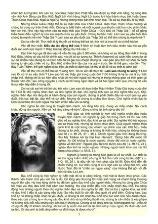 nhiên bởi lương tâm. Khi Lão Tử, Socrates, hoặc Đức Phật hiểu sâu được sự thật vĩnh hằng, họ cũng làm
vậy nhờ Ánh Sáng của Đức Kitô, Ngôi Lời vĩnh hằng, Ngôi Lời trước khi hóa thành nhục thể, hoặc được
Thiên Chúa mặc khải. Ngài là Ngôi Vị nhưng không theo bản tính nhân loại. Tất cả sự thật đều là sự thật.
Nhưng Chúa Giêsu nhập thể là sự mặc khải của Thiên Chúa, diện mạo Thiên Chúa hướng về
chúng ta trong sự thân thiết nhất. Chúng ta biết thêm về một người qua khuôn mặt hơn các phần khác
trên cơ thể. Như vậy hãy nhìn vào sự mặc khải của Thiên Chúa – Đức Kitô và Thập Giá – để cố gắng
hiểu được điều nghịch lý của sức mạnh có từ sự yếu đuối. Chúng ta thắc mắc: Làm sao sự yếu đuối làm
chúng ta mạnh mẽ nhờ Thập Giá ? Làm sao sự yếu đuối của Thập Giá có thể làm chúng ta mạnh mẽ ?
Có hai vấn đề. Thứ nhất là lý thuyết và không thể trả lời, thứ nhì là thực tế và có thể trả lời.
Vấn đề thứ nhất: Điều đó tác động thế nào ? Nhờ kỹ thuật tâm linh siêu nhiên nào mà sự yếu
đuối sản sinh sức mạnh ? Thập Giá tác động như thế nào ?
Các thần học gia đã làm việc về vấn đề này gần 2.000 năm, và không có sự đồng tâm nhất trí trong
Kitô Giáo, không có câu trả lời chính xác, mà chỉ có sự tương tự. Thánh Ansenmô có cách hiểu tương tự về
sự dữ chiếm hữu chúng ta và Đức Kitô đã trả giá cứu chuộc chúng ta. Các giáo phụ thời sơ khai có cách
tương tự về cuộc chiến vũ trụ: Đức Kitô chiếm lãnh địa của ma quỷ – trước tiên là thế gian, vào đêm Thứ
Bảy Tuần Thánh, thế giới ngầm bị bại trận, ác thần bị đánh bại, kẻ thù là tội lỗi và sự chết bị đánh bại.
Vấn đề thứ nhì có thể trả lời rõ ràng hơn. Đó là vấn đề thực tế: Làm sao chúng ta sống ? Làm
sao tôi xử lý sự yếu đuối ? Làm sao tôi vác thập giá trong cuộc đời ? Đó không là kỳ lạ mà là sự thật
nhập thể, không chỉ là sự kiện độc nhất vô nhị bên ngoài tôi nhưng ở trong không gian và thời gian tại
Ítraen năm 29 ( sau công nguyên ), cách xa tôi hàng ngàn dặm và cả hai ngàn năm qua, nhưng đó vẫn
là sự kiện tiếp diễn ở trong tôi.
Có hai cái sai khi trả lời câu hỏi này: Làm sao tôi thực hiện Mầu Nhiệm Thập Giá trong cuộc đời
tôi ? Đó là chủ nghĩa nhân đạo và chủ nghĩa ẩn dật, chủ nghĩa tích cực và chủ nghĩa tiêu cực. Chủ
nghĩa nhân đạo nói rằng đó là hành động của con người, chúng ta phải chiến đấu và vượt qua sự yếu
đuối, thất bại, bệt tật, đau khổ và sự chết. Nhưng rồi chúng ta chẳng làm được. Chủ nghĩa nhân đạo là
Don Quichotte chỉ cưỡi ngựa mà dám chiến đấu với xe tăng.
Chủ nghĩa ẩn dật cũng là thuyết định mệnh, nói rằng hãy chịu đưng và chấp nhận. Nói cách
khác, đừng làm người. Hãy cứ “xả láng sáng về sớm”, đừng chống lại ánh sáng yếu ớt!
Kitô giáo có tính nghịch lý hơn chủ nghĩa nhân đạo hoặc
thuyết định mệnh. Có nghịch lý gấp đôi trong cách trả lời của Kitô
giáo về sự nghèo khó, đau khổ và sự chết. Sự nghèo khó trái ngược
với sự thoải mái, nhưng lại được chúc lành. Giúp người nghèo thóa
cảnh khổ là một trong các nhiệm vụ chính của các Kitô hữu. Nếu
chúng ta tứ chối, chúng ta không là Kitô hữu, chúng ta không được
cứu độ ( x. Mt 25, 41 – 46 ). Chính người giàu mới đáng thương,
như Mẹ Têrêsa nói tại Đại Học Harvard: “Đừng bảo đất nước tôi
nghèo. Ấn Độ không là nước nghèo. Nước Mỹ mới là nước nghèo,
nghèo về tâm linh”. Người giàu rất khó được cứu độ ( x. Mt 19, 23 ),
nghèo tâm linh là muốn nghèo. Những người tách khỏi của cải thì
được chúc phúc ( x. Mt 5, 3 ).
Nghịch lý tương tự trong Kitô giáo là về sự chết. Sự chết là
kẻ thù nguy hiểm nhất, nhưng là “kẻ thù cuối cùng bị tiêu diệt” ( x.
1 Cr 15, 26 ), là dấu vết và hình phạt của tội lỗi. Đức Kitô đến để
chiến thắng nó. Sự chết cũng là cửa ngõ vào sự sống đời đời, vào
Nước Trời. Đó là “chiếc xe ngựa vàng” của Hoàng Đế gởi tới để
đón cô dâu Lọ Lem.
Đau khổ cũng là một nghịch lý. Một mặt đó là bị căng thẳng, một mặt là được chúc phúc. Các
thánh nên thánh chủ yếu với hai lý do: Có lòng yêu thương tới mức anh hùng và chạnh lòng thương
người lân cận. Họ trao tặng chính họ để làm giảm đau khổ của người khác. Nhưng họ cũng yêu Chúa
tới mức vui chịu đau khổ một cách can trường. Họ vừa chiến đấu vừa chấp nhận đau khổ. Họ năng
động hơn những người theo chủ nghĩa nhân đạo và chủ nghĩa ẩn dật. Cả ba thứ ( nghèo khó, sự chết
và đau khổ ) đều là các dạng yếu đuối. Sự yếu đuối là vấn đề tổng quát và phổ biến. Chẳng hạn, đau
khổ tự nó không chấp nhận là yếu đuối, vì chúng ta ôm chặt đau khổ như lúc sinh con nếu được chọn,
theo sức của chúng ta – nhưng các đau khổ nhỏ và sự không thoải mái, chúng ta cảm thấy bị xúc phạm
và không chịu nổi nếu chúng xảy đến trái ý chúng ta. Chúng ta sẽ chạy cho xa. Kierkegaard nói: “Nếu tôi
có người đầy tớ khiêm nhường, khi tôi xin ly nước mà anh ta lại đem tới ly rượu ngon, tôi đuổi việc anh
ta liền, tôi cho anh ta biết rằng niềm vui đích thực là được như ý”.
7
 