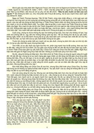 Đệ tử giỏi của nhà phân tâm Sigmund Freud ( tên khai sinh là Sigismund Schlomo Freud, 1856
– 1939, người Úc ) là Alfred W. Adler ( 1870 – 1937, nhà liệu pháp tâm lý người Úc, sáng lập trường
phái Tâm Lý Cá Nhân ) đã chia sẻ với sư phụ về vấn đề chính: “Đâu là ước muốn cơ bản của con
người ?” Đó không là niềm vui, như nhà phân tâm Freud đã tưởng, mà là sức mạnh theo cách nghĩ
của Alfred W. Adler.
Ngay cả Thánh Thomas Aquinas, Tiến Sĩ Hội Thánh, cũng mặc nhiên đồng ý, vì khi ngài xem xét
và loại trừ mọi ứng sinh có tính sùng bái và không tương xứng đối với vị thế hạnh phúc cao nhất của con
người, của mọi vật mà chúng ta theo đuổi thay vì Thiên Chúa, thánh nhân nói rằng chúng ta bị thu hút tới
sức mạnh vì nó có vẻ thần thánh nhất. Tuy nhiên, đây là sai lầm vì sức mạnh của Thiên Chúa là sự hoàn
thiện của Ngài. Sức mạnh là câu trả lời của Thánh Augustinô về lý do ngài ăn cắp những trái lên hồi ngài
còn nhỏ. Không phải ngài muốn có niềm vui hoặc tiền bạc, mà là sức mạnh – sức mạnh không theo luật
“chớ trộm cắp”, sức mạnh bất tuân luật pháp và lấy nó đi. Chúng ta bị giày vò vì bị kiềm chế.
Cuối cùng, chúng ta chỉ là những thụ tạo chứ không là tạo hóa, hữu hạn chứ không vô hạn, hay
chết chứ không bất tử, ngu dốt chứ không thông suốt mọi thứ. Tất cả những thứ đó là sự yếu đuối,
không ngẫu nhiên và có thể tránh nhưng đó là sự yếu đuối bẩm sinh và thuộc bản chất đối với mọi thụ
tạo. Khi thù hận, sự hạn chế của sự yếu đuối khiến chúng ta tức giận.
Trước khi chúng ta phân biết sức mạnh với sự yếu đuối, chúng ta phải nhìn sâu và nhìn kỹ vấn
đề. Có ba sự yếu đuối liên quan nhưng khác biệt.
Thứ nhất, có sự yếu đuối của ngón lừa thứ nhì, phản ứng mạnh hơn là đề xướng, theo sau hơn
là dẫn đầu, vâng lời hơn là ra lệnh. Sự tức giận của chúng ta đối với vấn đề này là hoàn toàn ngu xuẩn,
vì chính Thiên Chúa bao gồm sự yếu đuối này ! Chúa Con vâng lời Chúa Cha đời đời. Dđiều Ngài thực
hiện trên thế gian thì Ngài cũng thực hiện đời đời. Không ai có thể tuân phục hơn Đức Kitô.
Do đó, vâng lời không là thấp kém. Đức Kitô chính là Thiên Chúa và cũng là người vâng lời tuyệt
đối. Về vấn đề này, chúng ta có sự cách mạng gây ngạc nhiên và nền tảng mà thế gian chưa từng biết,
không thể hiểu. Phụ nữ nổi loạn vì họ là nữ giới, nghĩa là về sinh học họ tiếp nhận sự thụ thai từ nam
giới, cần nam giới bảo vệ và lãnh đạo, vì họ nghĩ điều đó khiến họ yếu thế. Con cái nổi loạn vì phải vâng
lời cha mẹ, nhân dân nổi loạn vì phải vâng lời chính quyền, con cái và nhân dân đều nghĩ như vậy là
yếu kém. Nhưng không phải như vậy !
Đức Kitô đồng đẳng với Chúa Cha về mọi thứ, nhưng Đức Kitô tuân phục Chúa Cha. Sự khác
biệt trong vai trò không có nghĩa là khác biệt về giá trị. “Sự yếu đuối” của sự vâng lời không đến từ vị trí
thấp mà đến từ sự bình đẳng về giá trị.
Con cái cũng vâng lời cha mẹ. Nhưng con cái không thấp kém hơn cha mẹ về luân lý hoặc tâm
linh. Lệnh vâng lời không hạ thấp mà làm cho tự do – nếu chúng ta nói về sự vâng lời “trong Đức Kitô”.
Trên thế gian, sức mạnh cai trị, và người mạnh hơn người yếu. Do đó, sự vâng lời thực sự là sự yếu
kém về quyền lực. Nhưng trong Giáo hội không như vậy. Mọi thứ đều khác hẳn: “Anh em biết: thủ lãnh
các dân thì dùng uy mà thống trị dân, những người làm lớn thì lấy quyền mà cai quản dân. Giữa anh em
thì không được như vậy: Ai muốn làm lớn giữa anh em, thì phải làm người phục vụ anh em. Và ai muốn
làm đầu anh em thì phải làm đầy tớ anh em. Cũng như Con Người đến không phải để được người ta
phục vụ, nhưng là để phục vụ và hiến dâng mạng sống làm giá chuộc muôn người” ( Mt 20, 25 – 28 ).
Chúa Giêsu đồng đẳng với Chúa Cha, nhưng Ngài vâng lời. Nếu đó là sự thật đơn giản nhưng
mang tính cách mạng thì được nhận biết và được đánh giá cao, chúng ta sẽ có một thế giới mới – không
phải thế giới cũ của sự nô lệ và áp bức, cũng không phải thế giới Tây phương hiện đại của sự tiêu diệt và
rối loạn, của sự cạnh tranh không tự nhiên và nổi loạn.
Thay vì vậy, chúng ta có tình yêu thương.
Tình yêu tạo sức mạnh. “Sự yếu đuối” của Đức
Kitô khi vâng lời Chúa Cha đã làm cho Ngài mạnh mẽ vì
đó là sự tuân phục của tình yêu. Nếu Đức Kitô không
tuân phục Thánh Ý Chúa Cha khi Satan cám dỗ Ngài
nơi hoang địa, Ngài sẽ mất sức mạnh, như Samson đã
mất sức mạnh, và khuất phục trước kẻ thù. Đức tuân
phục của Ngài đánh dấu thần tính của Ngài. Và chúng
ta cũng vậy: Nếu chúng ta hoàn toàn vâng lời Chúa
Cha, chúng ta sẽ được biến đổi thành những người
được dự vào thần tính của Ngài. Sự ăn năn, tín thác, và
Bí Tích Thánh Tẩy là ba khí cụ giúp “chuyển đổi”, là các
dạng vâng lời. Chúng ta được mời gọi sám hối, tin
tưởng, và tái sinh.
8
 