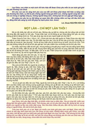 Lạy Chúa, con nhận ra một cách rất hữu hiệu để được Chúa yêu mến là con tuân giữ giới
răn yêu thương của Chúa.
Xin cho con xác tín rằng tình yêu của con đối với Chúa phải được thể hiện ra bằng việc
yêu thương tha nhân, cụ thể là yêu những người trong gia đình con, những người cùng làm việc
với con trong xí nghiệp công ty, những người hàng xóm, những bạn bè con gặp gỡ hằng ngày.
Xin giúp con yêu họ cụ thể bằng sự quan tâm đến những niềm vui hay nỗi đau khổ của
họ, đồng thời sẵn sàng hy sinh để giúp họ hạnh phúc hơn. Amen.
Lm. Giuse NGUYỄN HỮU AN
MỘT LẦN – CHỈ MỘT LẦN THÔI !
Đã có rất nhiều bài viết nói về tình yêu. Những câu ca bất hủ, những vần thơ sống mãi với thời
đại cũng đều bắt nguồn từ tình yêu. Trong nhân loại, có lẽ không gì quí trọng bằng tình yêu và cũng
không gì bất tử bằng chính nó. Tình yêu là gì vậy mà có sức mạnh tuyệt vời như thế ?
Thiên Chúa là Tình Yêu ( 1Ga 4, 16 ). Chính bởi tình yêu bắt nguồn từ Thiên Chúa cho nên tình
yêu bất tử và mầu nhiệm như vậy. Có rất nhiều loại tình yêu, cho dù là tình yêu gì đi nữa, cũng đều có
một mẫu số chung là “yêu thương”. Và ẩn số duy nhất của nó chính là sự hy sinh, cho đi vô vị lợi. Tình
yêu nào không mang ẩn số đó là tình yêu giả tạo, tình yêu chiếm hữu và không còn là tình yêu nữa.
Có nhiều cách thức diễn tả tình yêu, nhưng không gì thuyết phục mạnh mẽ cho bằng hành động
yêu. Nói yêu thì nhiều, diễn tả yêu thì dễ, nhưng hành động yêu mới khó vô cùng. Bởi bản chất của tình
yêu là cho đi không tính toán, vô điều kiện. Chỉ có ai yêu Thiên Chúa hơn cả bản thân mình và yêu tha
nhân như chính họ, ấy mới là người biết yêu thực sự.
Hành động yêu làm nên tình yêu. Vì vậy mà
hôm nay Đức Giêsu đã khẳng định cho các môn đệ
biết chân lý về tình yêu. Dấu hiệu nhận biết tình yêu
chân thực là: “Nếu anh em yêu mến Thầy, anh em
sẽ giữ các điều răn của Thầy” ( Ga 14, 15 ).
Yêu ai là có thể chết cho người ấy và sống vì
người ấy. Nếu chúng ta yêu mến Đức Giêsu thật,
chúng ta sẽ tuân giữ các giới răn của Ngài, đó là
những giới luật dạy chúng ta nên thánh, giúp ta sống
ân tình với Thiên Chúa. Giới răn trong ngôn ngữ tình
yêu lúc này không còn là sự ràng buộc mang tính
luật lệ nữa nhưng thực sự đã trở thành giao ước của
tình yêu để giúp ta sống thân tình với Đấng mình yêu
thương mà thôi.
“Ai có và giữ các điều răn của Thầy, người ấy mới là kẻ yêu mến Thầy” ( Ga 14, 21 ). Lời khẳng
định của Đức Giêsu xem chừng cương quyết quá, không còn gì để bàn cãi, không có gì để tranh luận.
Vì giới răn, điều răn cũng chỉ là những giới luật được đặt ra để giúp con người sống trung thành với
Thiên Chúa mà thôi. Làm sao có thể nói chúng ta yêu mến Thiên Chúa trong khi sống rời xa giới luật,
rời xa giao ước đã ký kết với Ngài ?
Có rất nhiều tình yêu: yêu tiền, yêu bạc, yêu tình, yêu đam mê, yêu dục vọng… nhưng đâu mới
là tình yêu thật cho ta hạnh phúc ? Tình yêu nào khiến bạn được bình an, tình yêu nào cho bạn sức
mạnh, tình yêu nào cho bạn niềm tin, tình yêu nào cho bạn sự sống vĩnh cửu, đó chính là tình yêu thật.
Một khi có được tình yêu ấy, bạn không còn lệ thuộc một tình yêu nào khác hơn.
Lạy Chúa, tình yêu đẹp thật đấy, nó khiến nhân loại ra điên đảo. Yêu gì cũng tốt, miễn sao
đừng hận thù ghen ghét, chiến tranh. Thế nhưng, yêu và chỉ yêu thôi chưa đủ, dừng tại đó, nó sẽ
khiến con người sa lầy vào chốn diệt vong. Yêu như Đức Giêsu đã yêu, đến nỗi hy sinh cả mạng
sống vì người khác, đó mới là tình yêu thực.
Trao ban tình yêu vô vị lợi, Ngài chỉ muốn con tuân giữ giao ước với Ngài. Giao ước ấy
chính là mối dây thắt chặt tình con với Chúa và tha nhân. Khẳng định mình yêu Chúa, con đây
sao dám, bởi đã bao giờ con biết tuân giữ giới luật Ngài cho trọn vẹn đâu. Thế nhưng trả lời rằng
không thì con đây lại là kẻ nói dối, nói yêu thì chưa đúng mà không yêu thì chả sai chút nào, chỉ
bởi thái độ níu kéo, dung túng, chưa dám bỏ mình thực thụ mà thôi.
10
 