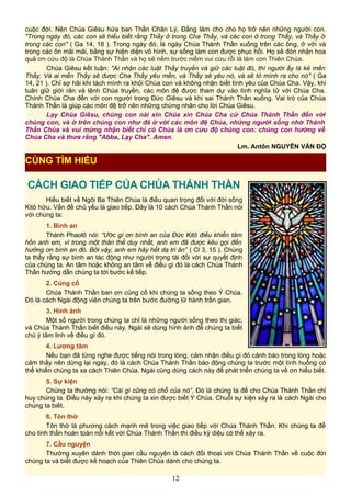 cuộc đời. Nên Chúa Giêsu hứa ban Thần Chân Lý, Đấng làm cho cho họ trở nên những người con.
"Trong ngày đó, các con sẽ hiểu biết rằng Thầy ở trong Cha Thầy, và các con ở trong Thầy, và Thầy ở
trong các con" ( Ga 14, 18 ). Trong ngày đó, là ngày Chúa Thánh Thần xuống trên các ông, ở với và
trong các ôn mãi mãi, bằng sự hiện diện vô hình, sự sống làm con được phục hồi. Họ sẽ đón nhận hoa
quả ơn cứu độ là Chúa Thánh Thần và họ sẽ nếm trước niềm vui cứu rỗi là làm con Thiên Chúa.
Chúa Giêsu kết luận: "Ai nhận các luật Thầy truyền và giữ các luật đó, thì người ấy là kẻ mến
Thầy. Và ai mến Thầy sẽ được Cha Thầy yêu mến, và Thầy sẽ yêu nó, và sẽ tỏ mình ra cho nó" ( Ga
14, 21 ). Chỉ sợ hãi khi tách mình ra khỏi Chúa con và không nhận biết tình yêu của Chúa Cha. Vậy, khi
tuân giữ giới răn và lệnh Chúa truyền, các môn đệ được tham dự vào tình nghĩa tử với Chúa Cha.
Chính Chúa Cha đến với con người trong Đức Giêsu và khi sai Thánh Thần xuống. Vai trò của Chúa
Thánh Thần là giúp các môn đệ trở nên những chứng nhân cho lời Chúa Giêsu.
Lạy Chúa Giêsu, chúng con nài xin Chúa xin Chúa Cha cử Chúa Thánh Thần đến với
chúng con, và ở trên chúng con như đã ở với các môn đệ Chúa, những người sống nhờ Thánh
Thần Chúa và vui mừng nhận biết chỉ có Chúa là ơn cứu độ chúng con: chúng con hướng về
Chúa Cha và thưa rằng "Abba, Lạy Cha". Amen.
Lm. Antôn NGUYỄN VĂN ĐỘ
CÁCH GIAO TIẾP CỦA CHÚA THÁNH THẦN
Hiểu biết về Ngôi Ba Thiên Chúa là điều quan trọng đối với đời sống
Kitô hữu. Vấn đề chủ yếu là giao tiếp. Đây là 10 cách Chúa Thánh Thần nói
với chúng ta:
1. Bình an
Thánh Phaolô nói: “Ước gì ơn bình an của Đức Kitô điều khiển tâm
hồn anh em, vì trong một thân thể duy nhất, anh em đã được kêu gọi đến
hưởng ơn bình an đó. Bởi vậy, anh em hãy hết dạ tri ân” ( Cl 3, 15 ). Chúng
ta thấy rằng sự bình an tác động như người trọng tài đối với sự quyết định
của chúng ta. An tâm hoặc không an tâm về điều gì đó là cách Chúa Thánh
Thần hướng dẫn chúng ta tới bước kế tiếp.
2. Củng cố
Chúa Thánh Thần ban ơn củng cố khi chúng ta sống theo Ý Chúa.
Đó là cách Ngài động viên chúng ta trên bước đường lữ hành trần gian.
3. Hình ảnh
Một số người trong chúng ta chỉ là những người sống theo thị giác,
và Chúa Thánh Thần biết điều này. Ngài sẽ dùng hình ảnh để chúng ta biết
chú ý tâm linh về điều gì đó.
4. Lương tâm
Nếu bạn đã từng nghe được tiếng nói trong lòng, cảm nhận điều gì đó cảnh báo trong lòng hoặc
cảm thấy nên dừng lại ngay, đó là cách Chúa Thánh Thần báo động chúng ta trước một tình huống có
thể khiến chúng ta xa cách Thiên Chúa. Ngài cũng dùng cách này để phát triển chúng ta về ơn hiểu biết.
5. Sự kiện
Chúng ta thường nói: “Cái gì cũng có chỗ của nó”. Đó là chúng ta để cho Chúa Thánh Thần chỉ
huy chúng ta. Điều này xảy ra khi chúng ta xin được biết Ý Chúa. Chuỗi sự kiện xảy ra là cách Ngài cho
chúng ta biết.
6. Tôn thờ
Tôn thờ là phương cách mạnh mẽ trong việc giao tiếp với Chúa Thánh Thần. Khi chúng ta để
cho tinh thần hoàn toàn nối kết với Chúa Thánh Thần thì điều kỳ diệu có thể xảy ra.
7. Cầu nguyện
Thường xuyên dành thời gian cầu nguyện là cách đối thoại với Chúa Thánh Thần về cuộc đời
chúng ta và biết được kế hoạch của Thiên Chúa dành cho chúng ta.
12
CÙNG TÌM HIỂU
 