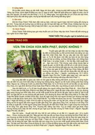 8. Lắng nghe
Đó là điều chính đáng và cần thiết. Ngay khi thức giấc, chúng ta phải biết hướng về Thiên Chúa:
“Vâng, lạy Chúa, chính Ngài là Đấng con van vỉ, ngay từ sớm, Ngài đã nghe tiếng con. Ngay từ sớm, con tỏ
bày ước nguyện, rồi chăm chú đợi trông” ( Tv 5, 4 ). Hằng ngày, mọi người đều có Lời Chúa chờ đợi mình,
thật hạnh phúc nếu biết lắng nghe, nhưng lại thật bất hạnh nếu không biết lắng nghe !
9. Ghi nhớ
Đôi khi Chúa Thánh Thần đem đến một sự kiện, một con người hoặc một tình huống để chúng ta
ghi nhớ. Trong một số trường hợp có thể là sự cản trở bạn kết hiệp với Thiên Chúa. Chẳng hạn như sự
không tha thứ, nỗi đau thương ( thể lý hoặc tinh thần ), sự xúc phạm nào đó,… Đó là những ví dụ cụ thể.
10. Kinh Thánh
Chúa Thánh Thần không bao giờ mâu thuẫn với Lời Chúa. Hãy đọc Kinh Thánh để biết những gì
bạn nghe và tin nhận Ngài.
TRẦM THIÊN THU chuyển ngữ từ beliefnet.com
VỪA TIN CHÚA VỪA MẾN PHẬT, ĐƯỢC KHÔNG ?
Truyền giáo gắn liền với hội nhập và việc hội nhập
ấy diễn ra không đâu cụ thể và khó khăn cho bằng nơi các
cặp hôn nhân khác đạo. Do sự sắp xếp của một người
bạn, vị Tu Sĩ đã được mời đến dự bữa ăn tại nhà hàng
cùng với hai vợ chồng, vợ theo Công Giáo, còn chồng theo
Phật Giáo ( có phép chuẩn ). Cả hai đều nhất quyết bảo
vệ… đạo của mình. Thế nhưng cuộc sống chung đạo ai
người ấy giữ, có thể đi đến chỗ đổ vỡ vì một mối lo chung,
“lo là vì sau này không biết giáo dục các cháu theo tôn giáo
nào ! Dựa vào giáo lý Đức Phật hay Chúa Giêsu để định
hướng cho chúng nó, nên mỗi khi đụng đến vấn đề này là
vợ chồng cãi nhau” ( Nguồn: Lamhong.org 15.11.2013,
Nguyễn ngọc Phú Đa, Truyền giáo ngày nay: Làm sao tin
Chúa mà vẫn không mất lòng mến Đức Phật ? ).
Sự xung đột diễn ra giữa các niềm tin tôn giáo là điều không thể tránh, lý do là vì ai cũng muốn
bảo vệ niềm tin của mình bất chấp nó đúng hay không đúng. Người vợ rất muốn chồng phải theo Công
Giáo. Ngược lại, chồng lại muốn vợ phải theo Phật Giáo. Vị Tu Sĩ hỏi lý do thì cả hai đều có câu trả lời
như nhau, là vì gia đình đã theo Chúa hoặc theo Phật từ nhiều đời, nay không có cách chi bỏ được.
Sau khi biết lý do, vị Tu Sĩ bèn thuyết giảng cho người chồng theo Đạo Phật về… Đức Phật thế
này: “Trước tiên tôi thấy Đức Phật là một đấng rất đáng kính. Ngài đã dám chấp nhận từ bỏ con đường
giàu sang nhung lụa chốn triều đình và đã nhất quyết bỏ lại tất cả khi đã giác ngộ ra chân lý “đời là bể
khổ” và ngài đã tìm ra con đường để giải thoát. Con đường ấy được thể hiện trong triết lý Tứ Diệu Đế,
Thập Nhị Nhân Duyên và Bát Chính đạo. Qua đó ngài cũng mời mọi người đi theo con đường mà Ngài
đã tìm ra để đạt được hạnh phúc. Đức Phật thật tốt. Tuy nhiên khi được học trò hỏi: Thưa thầy chân lý ở
đâu ? Ngài đã không tự nhận mình là chân lý nhưng âm thầm chỉ tay lên trời, chân lý ở trên đó ! Ngài
đóng vai trò là người dẫn đưa người ta đến gần Ông Trời, gặp được Ông Trời, và được ở với Ông Trời
là chân lý tuyệt đối. Vì thế người Công Giáo chúng tôi rất mến Đức Phật, bởi vì ngài cũng như chúng tôi
là tin Ông Trời, gặp được Ông Trời, Thượng Đế, Đấng Tạo Hóa. Tuy có nhiều cách gọi khác nhau
nhưng những tước hiệu đó bên chúng tôi gọi ngài qua một tên chung là Thiên Chúa” ( Nguồn: Nguyễn
Ngọc Phú Đa, đã dẫn ).
Sau khi nghe… thuyết một hồi như thế thì anh chồng có vẻ đắc trí ( nguyên văn ) tỏ ý muốn
theo… Chúa, nhưng còn gặn hỏi: “Bây giờ làm thế nào để con theo Chúa mà không bỏ Đức Phật. Bởi vì
con thương và thấy tội Đức Phật quá. Con cũng thấy có một số người khi đã tin theo tôn giáo khác thì
ngay lập tức họ quay lưng lại với Đức Phật ! Thậm chí họ coi Đức Phật rất tầm thường, nếu không
muốn nói là báng bổ ngài. Nếu mà thầy bắt con cũng như họ là con nhất quyết không theo Đạo Chúa
đâu. Tôi bảo anh định theo Chúa là đúng rồi, bởi vì Chúa là Đấng dựng nên trời đất muôn vật muôn loài
trong đó có loài người và cũng có cả Đức Phật luôn” ( Nguồn: Nguyễn Ngọc Phú Đa, đã dẫn ).
13
CÙNG TRAO ĐỔI
 