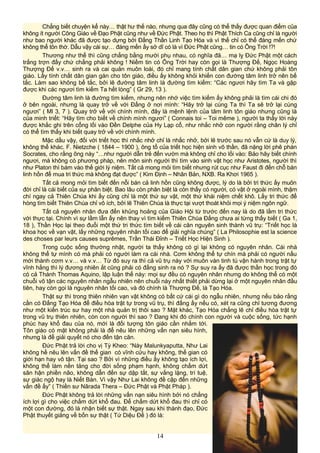 Chẳng biết chuyện kể này… thật hư thế nào, nhưng qua đây cũng có thể thấy được quan điểm của
không ít người Công Giáo về Đạo Phật cũng như về Đức Phật. Theo họ thì Phật Thích Ca cũng chỉ là người
như bao người khác đã được tạo dựng bởi Đấng Thần Linh Tạo Hóa và vì thế chỉ có thể đáng mến chứ
không thể tôn thờ. Dẫu vậy cái sự… đáng mến ấy sở dĩ có là vì Đức Phật cũng… tin có Ông Trời !?!
Thương như thế thì cũng chẳng bằng mười phụ nhau, có nghĩa đã… mạ lỵ Đức Phật một cách
trắng trợn đấy chứ chẳng phải không ! Niềm tin có Ông Trời hay còn gọi là Thượng Đế, Ngọc Hoàng
Thượng Đế v.v… sinh ra và cai quản muôn loài, đó chỉ mang tính chất dân gian chứ không phải tôn
giáo. Lấy tính chất dân gian gán cho tôn giáo, điều ấy không khỏi khiến con đường tâm linh trở nên bế
tắc. Làm sao không bế tắc, bởi lẽ đường tâm linh là đường tìm kiếm: “Các ngươi hãy tìm Ta và gặp
được khi các ngươi tìm kiếm Ta hết lòng” ( Gr 29, 13 ).
Đường tâm linh là đường tìm kiếm, nhưng nên nhớ việc tìm kiếm ấy không phải là tìm cái chi đó
ở bên ngoài, nhưng là quay trở về với Đấng ở nơi mình: “Hãy trở lại cùng Ta thì Ta sẽ trở lại cùng
ngươi” ( Ml 3, 7 ). Quay trở về với chính mình, đây là mệnh lệnh của tâm linh tôn giáo nhưng cũng là
của minh triết: “Hãy tìm cho biết về chính mình ngươi” ( Connais toi – Toi même ), người ta thấy lời này
được khắc ghi trên cổng lối vào Đền Delphe của Hy Lạp cổ, như nhắc nhở con người rằng chân lý chỉ
có thể tìm thấy khi biết quay trở về với chính mình.
Mặc dầu vậy, đối với triết học thì nhắc nhở chỉ là nhắc nhở, bởi lẽ trước sau nó vẫn cứ là duy lý,
không thể khác. F. Nietzche ( 1844 – 1900 ), ông tổ của triết học hiện sinh vô thần, đã nặng lời phê phán
Socrates, cho rằng ông này “…như người dẫn trẻ đến vườn mà không chỉ cho lối vào: Bảo hãy biết chính
ngươi, mà không có phương pháp, nên môn sinh người thì tìm vào sinh vật học như Aristotes, người thì
như Platon thì bám vào thế giới lý niệm. Tất cả mong mỏi tìm biết nhưng rút cục như Faust đi đến chỗ bán
linh hồn để mua tri thức mà không đạt được” ( Kim Định – Nhân Bản, NXB. Ra Khơi 1965 ).
Tất cả mong mỏi tìm biết đến nỗi bán cả linh hồn cũng không được, lý do là bởi tri thức ấy muôn
đời chỉ là cái biết của sự phân biệt. Bao lâu còn phân biệt là còn thấy có người, có vật ở ngoài mình, thậm
chí ngay cả Thiên Chúa khi ấy cũng chỉ là một thứ sự vật, một thứ khái niệm chết khô. Lấy tri thức để
hòng tìm biết Thiên Chúa chỉ vô ích, bởi lẽ Thiên Chúa là thực tại vượt thoát khỏi mọi ý niệm ngôn ngữ.
Tất cả nguyên nhân đưa đến khủng hoảng của Giáo Hội từ trước đến nay là do đã lầm tri thức
với thực tại. Chính vì sự lầm lẫn ấy nên thay vì tìm kiếm Thiên Chúa Đấng chưa ai từng thấy biết ( Ga 1,
18 ), Thần Học lại theo đuổi một thứ tri thức tìm biết về cái căn nguyên sinh thành vũ trụ: “Triết học là
khoa học về vạn vật, lấy những nguyên nhân tối cao để giải nghĩa chúng” ( La Philosophie est la science
des choses par leurs causes suprêmes, Trần Thái Đỉnh – Triết Học Hiện Sinh ).
Trong cuộc sống thường nhật, người ta thấy không có gì lại không có nguyên nhân. Cái nhà
không thể tự mình có mà phải có người làm ra cái nhà. Cơm không thể tự chín mà phải có người nấu
mới thành cơm v.v… và v.v… Từ đó suy ra thì cả vũ trụ này với muôn vàn tinh tú vận hành trong trật tự
vĩnh hằng thì lý đương nhiên ắt cũng phải có đấng sinh ra nó ? Sự suy ra ấy đã được thần học trong đó
có cả Thánh Thomas Aquino, lập luận thế này: mọi sự đều có nguyên nhân nhưng do không thể có một
chuỗi vô tận các nguyên nhân ngẫu nhiên nên chuỗi này nhất thiết phải dừng lại ở một nguyên nhân đầu
tiên, hay còn gọi là nguyên nhân tối cao, và đó chính là Thượng Đế, là Tạo Hóa.
Thật sự thì trong thiên nhiên vạn vật không có bất cứ cái gì do ngẫu nhiên, nhưng nếu bảo rằng
cần có Đấng Tạo Hóa để điều hòa trật tự trong vũ trụ, thì đấng ấy nếu có, xét ra cũng chỉ tương đương
như một kiến trúc sư hay một nhà quản trị thôi sao ? Mặt khác, Tạo Hóa chẳng lẽ chỉ điều hòa trật tự
trong vũ trụ thiên nhiên, còn con người thì sao ? Đang khi đó chính con người và cuộc sống, tức hạnh
phúc hay khổ đau của nó, mới là đối tượng tôn giáo cần nhắm tới.
Tôn giáo có mặt không phải là để nêu lên những vấn nạn siêu hình,
nhưng là để giải quyết nó cho đến tận căn.
Đức Phật trả lời cho vị Tỳ Kheo: “Này Malunkyaputta, Như Lai
không hề nêu lên vấn đề thế gian có vĩnh cửu hay không, thế gian có
giới hạn hay vô tận. Tại sao ? Bởi vì những điều ấy không tạo ích lợi,
không thể làm nền tảng cho đời sống phạm hạnh, không chấm dứt
sân hận phiền não, không dẫn đến sự dập tắt, sự vắng lặng, trí tuệ,
sự giác ngộ hay là Niết Bàn. Vì vậy Như Lai không đề cập đến những
vấn đề ấy” ( Thiền sư Nãrada Thera – Đức Phật và Phật Pháp ).
Đức Phật không trả lời những vấn nạn siêu hình bởi nó chẳng
ích lợi gì cho việc chấm dứt khổ đau. Để chấm dứt khổ đau thì chỉ có
một con đường, đó là nhận biết sự thật. Ngay sau khi thành đạo, Đức
Phật thuyết giảng về bốn sự thật ( Tứ Diệu Đế ) đó là:
14
 