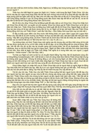 tính căn bản nhất lại chính là Đức Giêsu Kitô, Ngài là ai, là Đấng nào trong tương quan với Thiên Chúa
và con người ?
Thần học cho biết Ngài là Logos tức Ngôi Lời ( Verbe ) một trong Ba Ngôi Thiên Chúa. Với câu
trả lời này lập tức ngay trong lòng Giáo Hội đã nảy sinh những chia rẽ bè rối ly khai hết đợt này đến đợt
khác trong suốt hai ngàn năm tồn tại. Nên nhớ cho đến nay Giáo Hội có tất cả 21 Công Đồng, chỉ trừ có
mỗi Công Đồng Vatican II còn 20 Công Đồng trước đều được triệu tập để kết án các bè rối, và bè rối
đầu tiên bị kết tội bởi Công Đồng Nicea năm 325 là Ario.
Bè rối Ario cho rằng “Chúa Cha là Đấng tuyệt đối siêu việt so với Chúa Con. Chúa Con thấp hơn
với Chúa Cha về bản tính, uy quyền và vinh quang. Chúa Con được gọi là Thiên Chúa thực ra là một vị
thần linh thấp hơn. Thiên Chúa thực là Đấng duy nhất tuyệt đối đó là Chúa Cha. Ngoài Ngài ra bất cứ
thực tại nào cũng chỉ là tạo vật được dựng nên từ hư vô. Ngôi Lời là tạo vật hoàn hảo của Thiên Chúa
không đồng vĩnh cửu với Thiên Chúa” ( xem Bùi Văn Đọc – Đức Giêsu hôm qua hôm nay và mãi mãi ).
Ở đây ta thấy quan điểm của Ario trước hết không khác với quan niệm Logos bởi Logos theo
Philon như đã biết là do ảnh hưởng của Platon về thực tại bất biến siêu việt tách biệt hẳn thế giới hiện
tượng. Tiếp đến cũng không khác với Kinh Thánh bởi lẽ chính Đức Kitô đã rất nhiều lần nhận mình chỉ
là thiên sai và một lời hết sức rõ “Bởi Cha lớn hơn Ta” ( Ga 14, 28 ) v.v…
Tuy không khác với Kinh Thánh theo một nghĩa nào đó nhưng nếu nói Đức Kitô cũng chỉ là một
thọ tạo đươc dựng lên từ hư vô thì hiển nhiên là đã rối đạo, có bị Công Đồng kết án cũng là đúng. Dẫu
vậy, vấn đề vẫn còn đó và lần này lại chuyển sang một hướng khác, bè rối do Apolinaire, Giám Mục
Laodicea, đưa ra một thứ Kitô học gọi là Logos Sarx: “Ngôi Lời đảm nhận một bản tính nhân loại không
có linh hồn, Đức Kitô là Ngôi Lời Thần Linh Nhập Thể nghĩa là ở trong thân xác con nguời ( Logos
ensarkos – Verbe incane’” ( Bùi Văn Đọc, sđd ).
Từ thái cực Ngôi Lời sinh ra bởi hư vô chuyển thành Đấng Tạo Hóa. Bè rối Apolinaire cũng vẫn
bị Công Đồng Constantinople ( 381 ) kết tội bởi vì mới chỉ công nhận Đức Kitô là Thiên Chúa thật nhưng
lại không phải người thật: “Chúng tôi không đồng ý với chủ trương Ngôi Lời đảm nhận một thân xác
không có linh hồn không có trí tuệ vì biết chắc rằng Ngôi Lời Thiên Chúa trọn hảo từ muôn thuở đã trở
thành con người cách trọn vẹn vào thời sau cùng để cứu độ chúng ta” ( Bùi Văn Đọc, sđd ).
Chúa Giêsu Ngôi Lời nhập thể vừa là Thiên Chúa thật vừa là người thật có nghĩa Ngài là Đấng
Tạo Hóa thần linh trở thành thọ tạo, điều ấy lý trí con người không bao giờ có thể hiểu. Thế nhưng có
một câu hỏi cần phải đặt ra: Đấng Tạo Hóa ấy đã trở thành thọ tạo như vậy để làm gì ?
Trả lời câu hỏi này, Thần Học cho biết Thiên Chúa xuống thế làm nguời trước hết để dạy cho
con người bài học làm người và sau nữa là để cho chúng xây dựng cuộc sống thế trần ngày càng tốt
đẹp hơn “Thiên Chúa muốn cho chúng ta làm người và làm người một cách viên mãn. Trần thế xét là
một lãnh vực độc lập có những quy luật riêng có giá trị rất lớn trước mặt Thiên Chúa. Những nỗ lực xây
dựng trần thế làm chủ vũ trụ và thiên nhiên, làm đẹp xã hội loài người chẳng những không ra ngoài mà
còn nằm trong logic của mầu nhiệm Nhập Thể” ( x. Bùi Văn Đọc, sđd ).
Dạy cho con người bài học làm người để xây dựng cuộc sống trần thế ngày càng tốt đẹp hơn đó
đúng là logic nhập thể nhưng là nhập thể theo quan điểm Hữu Thể Học chứ không phải của Kinh Thánh.
Hữu thể nói cho dễ hiểu là có vật thể. Một khi đã chấp nhận
có vật rồi thì tất nhiên phải có nguyên nhân của vật. Nguyên nhân ấy
Thần Học gọi là Đấng Thần Linh Tạo Hóa. Với Đấng Tạo Hóa ấy thì
mục đích của nhập thể chỉ có thể là để xây dựng con nguời cho nó
biết cách làm chủ thiên nhiên vũ trụ chứ còn gì nữa ?
Quan điểm nhập thể của Thần Học trong thực tế không thể
đứng vững. Hãy thử rảo mắt lắng tai để tâm một chút thôi sẽ thấy thế
giới này, nhân loại này cả đời lẫn đạo đang cận kề bên vực thẳm diệt
vong nguy hiểm biết chừng nào ! Nếu bảo rằng Ngôi Lời Nhập Thể để
dạy cho con người bài học làm người thì cả thầy lẫn trò đều đã thất
bại. Vì sao ? Bởi vì làm người trong phạm vi ở đây là làm người có
đạo mà người có đạo thì phải có Đức Tin. Đức Tin như Đức Kitô nói
một khi đã mất thì làm sao làm người cho ra hồn được ? “Dầu vậy khi
con người đến há sẽ tìm được Đức Tin trên đất này sao” ( Lc 18, 8 ).
Con người mất Đức Tin là bởi đã không còn tin vào Lời Hứa
của Thiên Chúa. Trong thời Cựu, Lời Hứa ấy là của Giavê Thiên
Chúa cho tổ phụ Abraham còn trong thời Tân thì đó là của Đức Kitô
“Ta đi để sắm sẵn cho các ngươi một chỗ. Khi Ta đi mà sắm sẵn cho
19
 