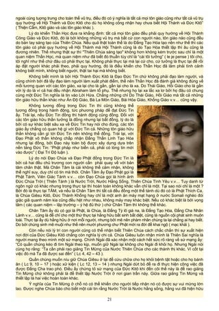 ngoài cùng tuợng trưng cho toàn thể vũ trụ, điều đó có ý nghĩa là tất cả mọi tôn giáo cũng như tất cả vũ trụ
quy hướng về Hội Thánh và Đức Kitô cho dù họ không công nhận hay chưa biết Hội Thánh và Đức Kitô”
( Thiện Cẩm, Kitô giáo và các tôn giáo khác ).
Lý do khiến Thần Học đưa ra khẳng định: tất cả mọi tôn giáo đều phải quy hướng về Hội Thánh
Công Giáo và Đức Kitô, đó là bởi không những vũ trụ mà bất cứ con người nào, tôn giáo nào cũng đều
do bàn tay sáng tạo của Thiên Chúa. Nếu quả thật toàn thể là do Đấng Tạo Hóa tạo nên như thế thì các
tôn giáo có phải quy hướng về Hội Thánh mà Hội Thánh cũng là do Tạo Hóa thiết lập thì âu cũng là
đương nhiên. Thế nhưng thật sự thì "Thiên Chúa sáng tạo" không hơn không kém trước sau chỉ là một
quan niệm Thần Học, mà quan niệm như đã biết đó thuần túy chỉ là “cái tôi tưởng” ( le je pense ) tôi cho,
tôi nghĩ như thế chứ đâu có phải thực tại. Không phải thực tại mà lại cứ cho, cứ tưởng là thực tại để rồi
áp đặt người khác phải theo, phải quy hướng, đó là điều khiến cho Thần Học đã lâm phải tình cảnh
không biết mình, không biết người, thật tai hại mà không biết.
Không biết mình là bởi Hội Thánh Đức Kitô là Đạo Đức Tin chứ không phải đạo làm người, và
cũng chính bởi đã lấy đạo làm người làm xuất phát điểm, thế nên Thần Học đã đánh giá không đúng về
mối tương quan với các tôn giáo, xa lại cho là gần, gần lại cho là xa. Do Thái Giáo, Hồi Giáo cho là gần
với lý do là vì cả hai đều nhận Abraham làm tổ phụ. Thế nhưng họ lại xa lắc xa lơ bởi họ đâu có chung
cùng một Đức Tin nghĩa là tin vào Lời Hứa. Chẳng những chỉ Do Thái Giáo, Hồi Giáo mà tất cả những
tôn giáo hữu thần khác như Ấn Độ Giáo, Bà La Môn Giáo, Bái Hỏa Giáo, Khổng Giáo v.v… cũng vậy.
Không tương đồng trong Đức Tin thì cũng không thể
tương đồng trong hành động, tức phương pháp để đạt Đức Tin
ấy. Trái lại, nếu Đức Tin đồng thì hành động cũng đồng. Đối với
các tôn giáo hữu thần tưởng là đồng nhưng lại bất đồng, lý do là
bởi có sự khác biệt sâu xa về Đức Tin hay nói cho đúng, các tôn
giáo ấy chẳng có quan hệ gì với Đức Tin cả. Những tôn giáo hữu
thần không cần gì tới Đức Tin nên không thể đồng. Trái lại, với
Đạo Phật vô thần không chấp nhận Đấng Thần Linh Tạo Hóa
nhưng lại đồng, bởi Đạo này toàn bộ được xây dựng dựa trên
nền tảng Đức Tin: “Phật pháp như biển cả, phải có lòng tin mới
vào được” ( Đại Trí Độ luận ).
Lý do nói Đạo Chúa và Đạo Phật đồng trong Đức Tin là
bởi cả hai đều chủ trương con người cần phải quay về với bản
tâm chân thật. Mà Chân Tâm là cái không thể cảm nhận, không
thể nghĩ suy, duy chỉ có tin mà thôi. Chân Tâm ấy Đạo Phật gọi là
Phật Tánh, Viên Giác Tánh v.v… còn Đạo Chúa gọi là hình ảnh
Đức Chúa Trời ( Thiên Tánh ) là Nước Trời, Nước Hằng Sống, Thiên Chúa Tình Yêu v.v… Tuy danh từ
ngôn ngữ có khác nhưng trong thực tại thì hoàn toàn không khác vẫn chỉ là một. Tại sao nói chỉ là một ?
Bởi đó là thực tại TÂM, và nếu là Chân Tâm thì tất cả đều đồng một thể tánh dù đó có là Phật Thích Ca,
là Chúa Giêsu Kitô, Đức Thánh Khổng hay chỉ là một anh ăn mày mạt hạng ở nước Somali nghèo đói
giặc giã quanh năm kia cũng đều hệt như nhau, không mảy may khác biệt. Nếu có khác biệt là bởi vọng
tâm ( các quan niệm – lập trường – ý hệ đủ thứ ) chứ Chân Tâm thì không thể khác.
Chân Tâm ấy dù có gọi là Phật, là Chúa, là Đấng Tỳ lô giá na, là Đấng Tạo Hóa, Đấng Cha Nhân
Lành v.v… cũng là để chỉ cho một thứ thực tại hằng hữu bất sinh bất diệt, cũng là nguồn cội phát sinh muôn
loài. Thực tại ấy dù hằng hữu ở nơi mỗi người, nhưng bởi mê nên phàm nhân chúng ta lại chẳng ai hay biết.
Do bởi chúng sinh mê muội như thế nên mười phương chư Phật mới ra đời để khai ngộ ( mạc khải ).
Còn nếu nói lý trí con người cũng có thể nhận biết Thiên Chúa cách chắc chắn thì sự xuất hiện
nơi đời của Đức Giêsu Kitô chẳng còn nghĩa lý chi cả. Chúa Giêsu luôn nhận mình là Thiên Sai nghĩa là
người mang theo mình một sứ mạng. Chính Ngài đã xác nhận một cách hết sức rõ ràng về sứ mạng ấy:
“Có quần chúng kéo đi tìm Ngài theo kịp, muốn giữ Ngài lại không cho Ngài đi khỏi họ. Nhưng Ngài nói
cùng họ rằng: “Ta cần phải rao giảng Tin Mừng của Nước Thiên Chúa cho các thành thị khác. Vì cốt tại
việc đó mà Ta đã được sai đến” ( Lc 4, 42 – 43 ).
Quần chúng muốn níu giữ Chúa Giêsu ở lại để cứu chữa cho họ khỏi bệnh tật hoặc cho họ bánh
ăn ( Lc 9, 10 – 17 ) hoặc xử kiện ( Lc 12, 13 – 14 ) nhưng Ngài dứt bỏ để ra đi thực hiện công việc đã
được Đấng Cha trao phó. Điều ấy chứng tỏ sứ mạng của Đức Kitô khi đến cõi thế này là để rao giảng
Tin Mừng chứ không phải là để thiết lập Nước Trời ở nơi gian trần này. Giữa rao giảng Tin Mừng và
thiết lập là hai việc hoàn toàn khác.
Ý nghĩa của Tin Mừng ở chỗ nó có thể khiến cho người tiếp nhận nó có được sự vui mừng lớn
lao. Được nghe Chúa báo cho biết một cái tin rằng Nước Trời là Nước hằng sống, hằng vui đã hiện hữu
21
 