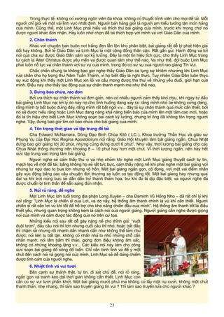 Trong thực tế, không có xướng ngôn viên đa khoa, không có thuyết trình viên cho mọi đề tài. Mỗi
người chỉ giỏi về một vài lĩnh vực nhất định. Người bán hàng giỏi là người am hiểu tường tận món hàng
của mình. Cũng thế, một Linh Mục phải hiểu và thích thú bài giảng của mình, trước khi mong chờ nó
được người khác đón nhận. Hãy luôn nhớ chọn đề tài thích hợp với mình và với Giáo Dân của mình.
2. Chân thành
Khác với chuyện bán buôn nơi trắng đen lẫn lộn khó phân biệt, bài giảng rất dễ bị phát hiện giả
dối hay không. Bởi lẽ Giáo Dân và Linh Mục là một cộng đồng thân cận. Rất gần gũi. Hành động và lời
nói của cha xứ được Giáo Dân xăm soi kỹ lưỡng. Đây là một tín hiệu tích cực, cho thấy Linh Mục trong
tư cách là Alter Christus được yêu mến và được quan tâm như thế nào. Và như thế, đòi buộc Linh Mục
phải luôn nỗ lực và chân thành với sứ vụ của mình, trong đó có sứ vụ của người rao giảng Tin Vui.
Chắc chắn chúng ta không bao giờ nghe thấy Giáo Dân ca tụng sự khiêm nhường khi Linh Mục
rửa chân cho họ trong thứ Năm Tuần Thánh, vì họ biết đấy là nghi thức. Tuy nhiên Giáo Dân luôn thực
sự xúc động khi thấy một Linh Mục xin lỗi và cầu mong được tha thứ về những yếu đuối, giới hạn của
mình. Điều này cho thấy tác động của sự chân thành mạnh mẽ như thế nào.
3. Đừng bào chữa, rào đón
Bởi ưa thích sự chân thành và đơn giản, nên có nhiều người cảm thấy khó chịu, khi ngay từ đầu
bài giảng Linh Mục nại tới lý do này nọ cho tình huống đang xảy ra: rằng mình nhỏ bé không xứng đáng,
rằng mình bị bắt buộc đứng đây, rằng mình rất bất ngờ v.v... đây là sự chân thành quá mức cần thiết, bởi
nó sẽ được hiểu rằng hoặc Linh Mục đang nâng khả năng biến báo của mình lên một tầm cao mới, hoặc
đó là tín hiệu cho biết Linh Mục không soạn bài cách kỹ lưỡng, chứng tỏ ông đã không tôn trọng người
nghe. Vậy, đừng bao giờ tìm cớ bào chữa cho bài giảng của mình.
4. Tôn trọng thời gian và tập trung đề tài
Cha Edward McNamara, Dòng Đạo Binh Chúa Kitô ( LC ), Khoa trưởng Thần Học và giáo sư
Phụng Vụ của Đại Học Regina Apostolorum nói rằng: Giáo Hội khuyên làm bài giảng ngắn, Chúa Nhật
đừng bao giờ giảng tới 20 phút, nhưng cũng đừng dưới 6 phút”. Như vậy, thời lượng bài giảng cho các
Chúa Nhật thông thường nên khoảng 8 – 10 phút hay hơn một chút. Vì thời lượng ngắn, nên hãy hết
sức tập trung vào trọng tâm bài giảng.
Người nghe sẽ cảm thấy thú vị và nhẹ nhõm khi nghe một Linh Mục giảng thuyết cách tự tin,
mạch lạc về một đề tài, bằng không họ sẽ rất tức bực, cảm thấy nặng nề khi phải nghe một bài giảng với
những từ ngữ dao to búa lớn nhưng vô hồn. Một bài giảng ngắn gọn, cô đọng, với một vài điểm nhấn
gây xúc động bằng các câu chuyện đời thường sẽ luôn có tác động tốt. Một bài giảng hay nhưng quá
dài và khi trời nóng bức sẽ dần dần trở thành thảm họa, trừ khi đó là dịp đặc biệt, và người nghe đã
được chuẩn bị tinh thần để sẵn sàng đón nhận.
5. Nói rõ ràng, dễ nghe
Một Linh Mục lớn tuổi trong địa phận Long Xuyên – cha Đaminh Vũ Hồng Nho – đã rất chí lý khi
nói rằng: “Linh Mục là chiến sĩ của Lời, và do vậy, hệ thống âm thanh chính là vũ khí cần thiết. Người
chiến sĩ rất cần tới vũ khí tốt để hỗ trợ cho khả năng chiến đấu của mình”. Hệ thống âm thanh tốt là điều
thiết yếu, nhưng quan trọng không kém là cách nói của người giảng. Người giảng cần nghe được giọng
nói của mình và cảm được tác động của nó trên cử tọa.
Những kiểu nói sau rất dễ gây nặng nề cho thính giả: “vuốt
đuôi lươn”, đầu câu nói thì lớn nhưng cuối câu thì nhỏ; hoặc bắt đầu
thì chậm rãi nhưng rồi nhanh dần nhanh dần như không thể làm chủ
được; nói liên tu bất tận, không có nhấn nhá to nhỏ những chỗ cần
nhấn mạnh; nói lầm bầm thì thào, giọng đơn điệu không âm sắc,
không có những khoảng lặng v.v... Các kiểu nói này làm cho công
sức soạn bài giảng đổ sông đổ biển. Chỉ cần bình tĩnh và để ý một
chút đến cách nói và giọng nói của mình, Linh Mục sẽ dễ dàng chiếm
được tình cảm của người nghe.
6. Nhiệt tình và vui tươi
Bên cạnh sự thành thật, tự tin, đi sát chủ đề, nói rõ ràng,
ngắn gọn và tránh kéo dài thời gian không cần thiết, Linh Mục còn
cần có sự vui tươi phấn khởi. Một bài giảng mười phút mà không có lấy một nụ cười, không một chút
thanh thản, nhẹ nhàng, thì làm sao truyền giảng tin vui ? Thì làm sao truyền lửa cho người khác ?
23
 