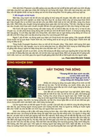 Hình ảnh Đức Phanxicô vừa diễn giảng vừa xoa đầu em bé và để bé lên ghế ngồi của mình đã gây
một hiệu ứng tích cực gấp bao nhiêu lần những lời nói hùng hồn khác. Hình ảnh này cũng làm các Linh
Mục vốn rất nghiêm khắc và hay la mắng các trẻ nhỏ đi lại trong Nhà Thờ khi giảng, phải suy nghĩ lại.
7. Kể chuyện và hài hước
Một hiệu ứng mạnh mẽ rấr tốt cho bài giảng là khả năng kể chuyện. Bài diễn văn tốt cần phải
được xây dựng trên kinh nghiệm cá nhân hay trên thực tế, và được thích ứng với từng loại khán thính
giả. Câu chuyện thú vị và thích hợp sẽ làm cho các điểm nhấn luân lý trở nên dễ hiểu, cũng như được
yêu mến. Rất nhiều câu chuyện trong bài giảng được giáo dân nhớ kỹ lưỡng. Thế nên, hãy tập sử dụng
các câu chuyện minh họa cách nhuần nhuyễn để làm cho giờ giảng giải trở nên nhẹ nhàng và hiệu quả.
Hài hước rất quan trọng nhưng cần thận trọng. Đó có thể là điệu bộ, là câu nói ý vị hay là câu
chuyện vui, và cần phải được dùng đúng chỗ và hết sức tinh tế để tránh lố bịch, vì chúng ta đang đứng
trên tòa giảng. Vị Linh Mục đại diện cho Chúa Kitô, cần tránh các từ ngữ không xứng đáng với Chúa và
cần để ý tới tính nhạy cảm của địa phương cũng như của từng giới thính giả.
Ngoài 7 yếu tố trên, xin đừng quên suy niệm Lời Chúa trước khi soạn giảng. Cầu nguyện để biết
Chúa muốn nói gì qua đoạn Thánh Kinh đó, chứ không phải ta sẽ nói gì và dùng đoạn Thánh Kinh để
củng cố điều ta nói.
Tông Huấn Evangelii Gaudium đưa ra một số lời khuyên rằng: “Hãy dành một lượng thời gian
dài cho việc học hỏi, cầu nguyện, suy tư và óc sáng tạo mục vụ, đồng thời kính trọng sự thật bằng cách
cố gắng hiểu đúng ý nghĩa sứ điệp trọng tâm của một bản văn" ( số 145 – 148 ).
Cầu nguyện sẽ sinh ra an bình, và như thế chúng ta dễ dàng vượt qua ngưỡng tâm lý bực bội nếu
có, khi tâm trí đang đầy tràn các việc làm, lời nói khó chịu của người khác. Bình an sẽ giúp tâm trí sáng suốt,
minh mẫn, tươi vui, và vì thế, giúp cho người thuyết giảng phấn khởi để có thể truyền lửa cho người nghe.
Lm. Phêrô NGUYỄN ĐỨC THẮNG
HÃY THONG THẢ SỐNG
"Thượng Đế khi đem mình vào đời,
có hỏi ý kiến mình đâu.
Nên chắc chắn là khi Ngài gọi mình đi
cũng chẳng cần thông báo trước."
Nhiều khi chúng ta sống mà quên bẵng đi là mình có thể
chết bất cứ lúc nào. Ta hối hả sống, vui, buồn, khỏe, yếu, ta cứ
lướt qua rồi không ngoái đầu lại nhìn chuỗi ngày tháng ta đã tiêu
hao của một đời người.
Cho đến khi có một người bạn vừa ngã bệnh, bệnh nặng,
không biết sẽ mất đi lúc nào, lúc đó ta mới xa, gần, hốt hoảng gọi
nhau. Tưởng như chưa từng có người bạn nào “Chết” bao giờ.
Hay ta có một người thân trong gia đình, đang rất khỏe vừa báo tin
bị bệnh hiểm nghèo. Gia đình, họ hàng cuống lên, sợ hãi như chưa nghe đến ai nói về cái chết bao giờ,
chưa chứng kiến cảnh vào bệnh viện, cảnh tang ma bao giờ.
Cả hai người trên có thể đã ngoài 70 tuổi. Lạ thật ! Cái tuổi nếu có chết thì cũng đã sống khá lâu
trên đời rồi, sao những người chung quanh còn hoảng hốt thế. Hóa ra người ta, không ai muốn nghe
đến chữ “Chết” dù chữ đó đến với mình hay với người thân của mình.
Hình như không ai để ý đến mỗi sáng chúng ta thức dậy, nhìn thấy mặt trời mọc ( nếu còn để ý
đến mặt trời mọc ) là chúng ta đã tiêu dùng cái ngày hôm qua của đời sống mình. Có người vì công việc
làm ăn, cả tuần mới có thời giờ ngửng mặt nhìn lên mặt trời. Buổi sáng còn tối đất đã hấp tấp ra đi, buổi
chiều vội vã trở về lúc thành phố đã lên đèn, làm gì nhìn thấy mặt trời. Nhưng mặt trời vẫn nhìn thấy họ,
vẫn đếm mỗi ngày trong đời họ. Họ tiêu mất cái vốn thời gian của mình lúc nào không biết. Tiêu dần dần
vào cái vốn Trời cho mà đâu có hay. Rồi một hôm nào đó bỗng nhìn kỹ trong gương, thấy mình trắng tóc.
Hốt hoảng, tiếc thời gian quá ! Khi nghe tin những người bạn bằng tuổi mình, bệnh tật đến, từ từ theo
nhau rơi xuống nhanh như mặt trời rơi xuống nước, họ vừa thương tiếc bạn vừa nghĩ đến phiên mình.
24
CÙNG NGHIỆM SINH
 