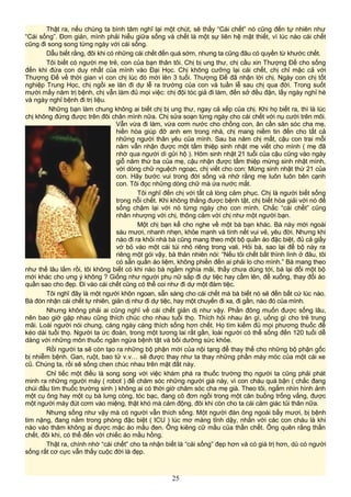 Thật ra, nếu chúng ta bình tâm nghĩ lại một chút, sẽ thấy “Cái chết” nó cũng đến tự nhiên như
“Cái sống”. Đơn giản, mình phải hiểu giữa sống và chết là một sự liên hệ mật thiết, vì lúc nào cái chết
cũng đi song song từng ngày với cái sống.
Dẫu biết rằng, đôi khi có những cái chết đến quá sớm, nhưng ta cũng đâu có quyền từ khước chết.
Tôi biết có người mẹ trẻ, con của bạn thân tôi. Chị bị ung thư, chị cầu xin Thượng Đế cho sống
đến khi đứa con duy nhất của mình vào Đại Học. Chị không cưỡng lại cái chết, chị chỉ mặc cả với
Thượng Đế về thời gian vì con chị lúc đó mới lên 3 tuổi. Thượng Đế đã nhận lời chị. Ngày con chị tốt
nghiệp Trung Học, chị ngồi xe lăn đi dự lễ ra trường của con và tuần lễ sau chị qua đời. Trong suốt
mười mấy năm trị bệnh, chị vẫn làm đủ mọi việc: chị đội tóc giả đi làm, đến sở đều đặn, lấy ngày nghỉ hè
và ngày nghỉ bệnh đi trị liệu.
Những bạn làm chung không ai biết chị bị ung thư, ngay cả xếp của chị. Khi họ biết ra, thì là lúc
chị không đứng được trên đôi chân mình nữa. Chị sửa soạn từng ngày cho cái chết với nụ cười trên môi.
Vẫn vừa đi làm, vừa cơm nước cho chồng con, ân cần săn sóc cha mẹ,
hiền hòa giúp đỡ anh em trong nhà, chị mang niềm tin đến cho tất cả
những người thân yêu của mình. Sau ba năm chị mất, cậu con trai mỗi
năm vẫn nhận được một tấm thiệp sinh nhật mẹ viết cho mình ( mẹ đã
nhờ qua người dì gửi hộ ). Hôm sinh nhật 21 tuổi của cậu cũng vào ngày
giỗ năm thứ ba của mẹ, cậu nhận được tấm thiệp mừng sinh nhật mình,
với dòng chữ nguệch ngoạc, chị viết cho con: Mừng sinh nhật thứ 21 của
con. Hãy bước vui trong đời sống và nhớ rằng mẹ luôn luôn bên cạnh
con. Tôi đọc những dòng chữ mà ứa nước mắt.
Tôi nghĩ đến chị với tất cả lòng cảm phục. Chị là người biết sống
trong nỗi chết. Khi không thắng được bệnh tật, chị biết hòa giải với nó để
sống chậm lại với nó từng ngày cho con mình. Chắc “cái chết” cũng
nhân nhượng với chị, thông cảm với chị như một người bạn.
Một chị bạn kể cho nghe về một bà bạn khác. Bà này mới ngoài
sáu mươi, nhanh nhẹn, khỏe mạnh và tính nết vui vẻ, yêu đời. Nhưng khi
nào đi ra khỏi nhà bà cũng mang theo một bộ quần áo đặc biệt, đủ cả giầy
vớ bỏ vào một cái túi nhỏ riêng trong vali. Hỏi bà, sao lại để bộ này ra
riêng một gói vậy, bà thản nhiên nói: “Nếu tôi chết bất thình lình ở đâu, tôi
có sẵn quần áo liệm, không phiền đến ai phải lo cho mình.” Bà mang theo
như thế lâu lắm rồi, tôi không biết có khi nào bà ngắm nghía mãi, thấy chưa dùng tới, bà lại đổi một bộ
mới khác cho ưng ý không ? Giống như người phụ nữ sắp đi dự tiệc hay cầm lên, để xuống, thay đổi áo
quần sao cho đẹp. Đi vào cái chết cũng có thể coi như đi dự một đám tiệc.
Tôi nghĩ đây là một người khôn ngoan, sẵn sàng cho cái chết mà bà biết nó sẽ đến bất cứ lúc nào.
Bà đón nhận cái chết tự nhiên, giản dị như đi dự tiệc, hay một chuyến đi xa, đi gần, nào đó của mình.
Nhưng không phải ai cũng nghĩ về cái chết giản dị như vậy. Phần đông muốn được sống lâu,
nên bao giờ gặp nhau cũng thích chúc cho nhau tuổi thọ. Thích hỏi nhau ăn gì, uống gì cho trẻ trung
mãi. Loài người nói chung, càng ngày càng thích sống hơn chết. Họ tìm kiếm đủ mọi phương thuốc để
kéo dài tuổi thọ. Người ta ức đoán, trong một tương lai rất gần, loài người có thể sống đến 120 tuổi dễ
dàng với những môn thuốc ngăn ngừa bệnh tật và bồi dưỡng sức khỏe.
Rồi người ta sẽ còn tạo ra những bộ phận mới của nội tạng để thay thế cho những bộ phận gốc
bị nhiễm bệnh. Gan, ruột, bao tử v.v… sẽ được thay như ta thay những phần máy móc của một cái xe
cũ. Chúng ta, rồi sẽ sống chen chúc nhau trên mặt đất này.
Chỉ tiếc một điều là song song với việc khám phá ra thuốc trường thọ người ta cũng phải phát
minh ra những người máy ( robot ) để chăm sóc những người già này, vì con cháu quá bận ( chắc đang
chúi đầu tìm thuốc trường sinh ) không ai có thời giờ chăm sóc cha mẹ già. Theo tôi, ngắm nhìn hình ảnh
một cụ ông hay một cụ bà lưng còng, tóc bạc, đang cô đơn ngồi trong một căn buồng trống vắng, được
một người máy đút cơm vào miệng, thật khó mà cảm động, đôi khi còn cho ta cái cảm giác tủi thân nữa.
Nhưng sống như vậy mà có người vẫn thích sống. Một người đàn ông ngoài bẩy mươi, bị bệnh
tim nặng, đang nằm trong phòng đặc biệt ( ICU ) lúc mơ màng tỉnh dậy, nhắn với các con cháu là khi
nào vào thăm không ai được mặc áo mầu đen. Ông kiêng cữ mầu của thần chết. Ông quên rằng thần
chết, đôi khi, có thể đến với chiếc áo mầu hồng.
Thật ra, chính nhờ “cái chết” cho ta nhận biết là “cái sống” đẹp hơn và có giá trị hơn, dù có người
sống rất cơ cực vẫn thấy cuộc đời là đẹp.
25
 