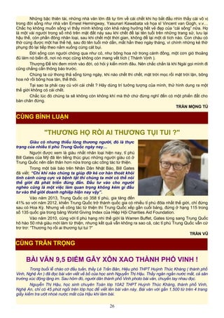 Những bậc thiên tài, những nhà văn lớn đã tự tìm về cái chết khi họ bắt đầu nhìn thấy cái vô vị
trong đời sống như nhà văn Ernest Hemingway, Yasunari Kawabata và họa sĩ Vincent van Gogh, v.v…
Chắc họ không muốn sống vì thấy mình không còn khả năng hưởng hết vẻ đẹp của “cái sống” nữa. Họ
là một vài người trong số nhỏ trên mặt đất này sau khi chết để lại tên tuổi trên những trang sử, lưu lại
hậu thế, còn phần đông nhân loại, sau khi chết một thời gian, không để lại một di tích nào. Con cháu có
thờ cúng được một hai thế hệ, sau đó tên tuổi mờ dần, mất hẳn theo ngày tháng, vì chính những kẻ thờ
phụng đó lại tiếp theo nằm xuống cùng cát bụi.
Ðời sống con người chóng qua như cỏ, như bông hoa nở trong cánh đồng, một cơn gió thoảng
đủ làm nó biến đi, nơi nó mọc cũng không còn mang vết tích ( Thánh Vịnh ).
Thượng Đế khi đem mình vào đời, có hỏi ý kiến mình đâu. Nên chắc chắn là khi Ngài gọi mình đi
cũng chẳng cần thông báo trước.
Chúng ta cứ thong thả sống từng ngày, khi nào chết thì chết, mặt trời mọc rồi mặt trời lặn, bông
hoa nở rồi bông hoa tàn, thế thôi.
Tại sao ta phải cay cú với cái chết ? Hãy dùng trí tưởng tượng của mình, thử hình dung ra một
thế giới không có cái chết.
Chắc lúc đó chúng ta sẽ không còn không khí mà thở chứ đừng nghĩ đến có một phiến đất cho
bàn chân đứng.
TRẦN MỘNG TÚ
"THƯƠNG HỌ RỒI AI THƯƠNG TỤI TUI ?"
Giàu có nhưng thiếu lòng thương người, đó là thực
trạng của nhiều tỉ phú Trung Quốc ngày nay…
Người được xem là giàu nhất nhân loại hiện nay, tỉ phú
Bill Gates của Mỹ đã lên tiếng thúc giục những người giàu có ở
Trung Quốc nên dấn thân hơn nữa trong các công tác từ thiện.
Trong một bài báo trên Nhân Dân Nhật Báo, Bill Gates
đã viết: “Chỉ khi nào chúng ta giúp đỡ kẻ cơ hàn thoát khỏi
tình cảnh cùng cực và bệnh tật thì chúng ta mới có thể nói
thế giới đã phát triển đúng đắn. Đầu tư vào cho người
nghèo cũng là một việc làm quan trọng không kém gì đầu
tư vào thế giới doanh nghiệp hiện nay vậy”.
Vào năm 2013, Trung Quốc có 358 tỉ phú, gia tăng đến
41% so với năm 2012, khiến Trung Quốc trở thành quốc gia có nhiều tỉ phú đôla nhất thế giới, chỉ đứng
sau có Hoa Kỳ. Nhưng về công tác từ thiện thì Trung Quốc xếp gần cuối bảng, đứng ở hạng 115 trong
số 135 quốc gia trong bảng World Giving Index của Hiệp Hội Charities Aid Foundation.
Vào năm 2010, cùng với tỉ phú hạng nhì thế giới là Warren Buffet, Gates từng sang Trung Quốc
hô hào 50 nhà giàu mới làm từ thiện, nhưng kết quả vẫn không ra sao cả, các tỉ phú Trung Quốc vẫn cứ
trơ trơ: “Thương họ rồi ai thương tụi tui ?”
TRẦN VŨ
BÀI VĂN 9,5 ĐIỂM GÂY XÔN XAO THÀNH PHỐ VINH !
Trong buổi lễ chào cờ đầu tuần, thầy Lê Trần Bân, Hiệu phó THPT Huỳnh Thúc Kháng ( thành phố
Vinh, Nghệ An ) đã đọc bài văn viết về bố của học sinh Nguyễn Thị Hậu. Thầy ngân ngấn nước mắt, cả sân
trường xúc động lặng im. Sau hôm đó, người dân thành phố Vinh photo bài văn, chuyền tay nhau đọc.
Nguyễn Thị Hậu, học sinh chuyên Toán lớp 10A2 THPT Huỳnh Thúc Kháng, thành phố Vinh,
Nghệ An, chỉ có 45 phút ngồi trên lớp học để viết lên bài văn này. Bài văn với gần 1.500 từ trên 4 trang
giấy kiểm tra ướt nhoè nước mắt của Hậu khi làm bài.
26
CÙNG BÌNH LUẬN
CÙNG TRÂN TRỌNG
 