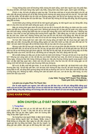 Trong những bữa cơm bố thường nhắc chúng tôi cách sống, cách làm người sao cho phải đạo.
Tôi phục bố lắm, bố thuộc hàng mấy nghìn câu Kiều, hàng trăm câu châm ngôn, danh ngôn nổi tiếng...
Chính vì vậy, tôi luôn cố gắng tự giác học tập. Tôi sẽ làm một bác sĩ và sẽ chữa bệnh cho bố, sẽ
kiếm tiền để phụng dưỡng bố và đi tiếp những bước đường dở dang trong tuổi trẻ của bố. Tôi luôn biết
ơn bố rất nhiều, bố đã dành cho tôi một con đường sáng ngời, bởi đó là con đường của học vấn, chứ
không phải là con đường đen tối của tiền bạc. Tôi sẽ luôn lấy những lời bố dạy để sống, lấy bố là gương
sáng để noi theo.
Và tôi khâm phục không chỉ bởi bố là một người giỏi giang, là một người cao cả, đứng đắn, lòng
kiên trì chịu khó mà còn bởi cách sống lạc quan, vô tư của bố.
Mặc dù những thời gian rảnh rỗi của bố còn lại rất ít nhưng bố vẫn trồng và chăm sóc khu vườn
trước nhà để cho nó bao giờ cũng xanh tươi. Những giỏ phong lan có bao giờ bố quên cho uống nước
vào mỗi buổi sáng; những cây thiết mộc lan có bao giờ mang trên mình một cái lá héo nào ? Những cây
hoa lan, hoa nhài có bao giờ không tỏa hương thơm ngát đâu ? Bởi đằng sau nó luôn có một bàn tay
ấm áp chở che, chăm sóc. Không những yêu hoa mà bố còn rất thích nuôi động vật. Nhà tôi bao giờ
cũng có hai chú chó con và một chú mèo và có lúc bố còn mang về những chiếc lồng chim đẹp nữa.
Và hơn thế, trong suốt hơn năm năm trời chung sống với bệnh tật, tôi chưa bao giờ nghe bố
nhắc đến cái chết, nhưng điều đó không đồng nghĩa với việc trốn tránh sự thật, bố luôn đối mặt với “tử
thần”, bố luôn dành thời gian để có thể làm được tất cả mọi việc khi chưa quá muộn.
Nhưng cuộc đời bố bao giờ cũng đầy đau khổ, khi mà cả gia đình đã dần khá lên, khi các chị tôi
đã có thể kiếm tiền, thì bố lại bỏ chị em tôi, bỏ mẹ, bỏ gia đình này để ra đi về thế giới bên kia. Bố đi về
một nơi rất xa mà không bao giờ được gặp lại. Giờ đây khi tôi vấp ngã, tôi sẽ phải tự đứng dậy và đi tiếp
bằng đôi chân của mình, bởi bố đi xa, sẽ không còn ai nâng đỡ, che chở, động viên tôi nữa.
Bố có biết chăng nơi đây con cô đơn buồn tủi một mình không ? Tại sao nỡ bỏ con ở lại mà đi hả
bố ? Nhưng con cũng cảm ơn bố, bố đã cho con thêm một bài học nữa, đó chính là trong cuộc sống
hàng ngày, chúng ta hãy trân trọng những gì đang có, hãy yêu thương những người xung quanh mình
hơn, và đặc biệt hãy quan tâm, chăm sóc cho bố của mình, tha thứ cho bố, khi bố nóng giận và nỡ
mắng mình bởi bố luôn là người yêu thương nhất của chúng ta.
Bố ra đi, đi đến một thế giới khác, ở nơi đó bố sẽ không còn bệnh tật, sẽ thoát khỏi cuộc sống
thương đau này. Và bố hãy yên tâm, con sẽ luôn nhớ những lời dạy của bố, sẽ luôn thương yêu, kính
trọng biết ơn bố, sẽ sống theo gương sáng mà bố đã rọi đường cho con đi. Hình ảnh của bố sẽ luôn ấp
ủ trong lòng con. Những kỷ niệm, những tình cảm bố dành cho con, con sẽ ôm ấp, trân trọng, nó như
chính linh hồn của mình.
NGUYỄN THỊ HẬU
( Lớp 10A2, Trường THPT Huỳnh Thúc Kháng,
Thành phố Vinh, tỉnh Nghệ An )
Lời phê của cô giáo Phan Thị Thanh Vân:
Em là một người con ngoan, bài viết của em đã làm cho cô rất xúc động.Điều đáng quý
nhất của em là tình cảm chân thực và em có một trái tim nhân hậu, em đã cho cô một bài học làm
người. Mong rằng đây không chỉ là trang văn mà còn là sự hành xử của em trong cuộc đời”.
BỐN CHUYỆN LẠ Ở ĐẤT NƯỚC NHẬT BẢN
1. Trung thực
Ở Nhật, bạn khó có cơ hội bắt taxi để đi một
cuốc đường dài. Vì sao ? Các bác tài sẽ tự chở bạn
thẳng đến nhà ga tàu điện ngầm, kèm lời hướng dẫn
“Hãy đi tàu điện ngầm cho rẻ”.
Sự trung thực của người Nhật, in đậm nét ở những
"mini shop không người bán” tại Osaka. Nhiều vùng ở
Nhật không có nông dân. Ban ngày họ vẫn đến công sở,
ngoài giờ làm họ trồng trọt thêm. Sau khi thu hoạch, họ
đóng gói sản phẩm, dán giá và để thùng tiền bên cạnh.
28
CÙNG KHÂM PHỤC
 