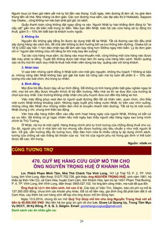 Người mua cứ theo giá niêm yết mà tự bỏ tiền vào thùng. Cuối ngày, trên đường đi làm về, họ ghé đem
thùng tiền về nhà. Nhẹ nhàng và đơn giản. Các con đường mua sắm, các đại siêu thị ở Hokkaido, Sapporo
hay Osaka... cũng không nơi nào bạn phải gửi giỏ, túi xách.
Quầy thanh toán cũng không đặt ngay cổng ra vào. Người Nhật tự hào khẳng định động từ "ăn
cắp vặt" gần như đã biến mất trong từ điển. Nếu bạn đến Nhật, toàn bộ các cửa hàng sẽ tự động trừ
thuế, giảm 5 – 10% khi biết bạn là khách nước ngoài.
2. Không ồn
Nguyên tắc không gây tiếng ồn được áp dụng triệt để tại Nhật. Tất cả đường cao tốc đều phải
xây dựng hàng rào cách âm, để nhà dân không bị ảnh hưởng bởi xe lưu thông trên đường. Osaka bỏ ra
18 tỷ USD xây hẳn 1 hòn đảo nhân tạo để làm sân bay rộng hơn 500ha ngay trên biển. Lý do đơn giản
chỉ vì “người dân không chịu nổi tiếng ồn khi máy bay lên xuống”.
Tại các cửa hàng mua sắm, dù đang vào mùa khuyến mãi, cũng không một cửa hàng nào được
đặt máy phát ra tiếng. Tuyệt đối không được bật nhạc làm ồn sang cửa hàng bên cạnh. Muốn quảng
cáo và thu hút thì cách duy nhất là thuê một nhân viên dùng loa tay, quảng cáo với từng khách.
3. Nhân bản
Vì sao trên những cánh đồng ở Nhật luôn còn một góc nguyên, không thu hoạch ? Không ai bảo
ai, những nông dân Nhật không bao giờ gặt hái toàn bộ nông sản mà họ luôn để phần 5 – 10% sản
lượng cho các loài chim, thú trong tự nhiên.
4. Bình đẳng
Mọi đứa trẻ đều được dạy về sự bình đẳng. Để không có tình trạng phân biệt giàu nghèo ngay từ
nhỏ, mọi trẻ em đều được khuyến khích đi bộ đến trường. Nếu nhà xa thì xe đưa đón của trường là
chọn lựa duy nhất. Các trường không chấp nhận cho phụ huynh đưa con đến lớp bằng xe hơi.
Việc mặc đồng phục vest đen từ người quét đường đến tất cả nhân viên, quan chức, cho thấy
một nước Nhật không khoảng cách. Những ngày tuyết phủ trắng nước Nhật, từ trên cao nhìn xuống,
những công dân Nhật như những chấm đen nhỏ di chuyển nhanh trên đường. Tất cả họ là một nước
Nhật chung ý chí, chung tinh thần lao động.
Văn hóa xếp hàng thấm đẫm vào nếp sinh hoạt hàng ngày của người Nhật. Không có bất cứ
sự ưu tiên. Sẽ không có gì ngạc nhiên nếu một ngày bạn thấy người xếp hàng ngay sau lưng mình
chính là Thủ Tướng.
Ở Nhật, nội trợ là một nghề. Hàng tháng chính phủ tự trích lương của chồng đóng thuế cho vợ.
Do đó, người phụ nữ ở nhà làm nội trợ nhưng vẫn được hưởng các tiêu chuẩn y như một người đi
làm. Về già, vẫn hưởng đầy đủ lương hưu. Độc đáo hơn nữa là nhiều công ty áp dụng chính sách,
lương của chồng sẽ vào thẳng tài khoản của vợ. Vai trò của người phụ nữ trong gia đình vì thế luôn
được đề cao, tôn trọng.
Nguồn: vitalk.vn
470. QUỸ MẸ HẰNG CỨU GIÚP MỔ TIM CHO
ÔNG NGUYỄN TRỌNG HUỆ Ở KHÁNH HÒA
Lm. Phêrô Phạm Minh Tâm, Nhà Thờ Chánh Tòa Vĩnh Long, 141 Lê Thái Tổ, P. 2, TP. Vĩnh
Long, tỉnh Vĩnh Long, điện thoại: 01277.702.728, giới thiệu ông NGUYỄN TRỌNG HUỆ, sinh năm 1961, hộ
khẩu tại thôn Văn Cứ, xã Cam Hòa, huyện Cam Lâm, tỉnh Khánh Hòa, tạm trú tại 145/1 Phạm Thái Bường,
P. 4, TP. Vĩnh Long, tỉnh Vĩnh Long, điện thoại: 0905.527.102. Vợ ông làm công nhân, mẹ ruột đã qua đời.
Ông Huệ bị bệnh tim bẩm sinh, hở van 2 lá. Các bác sĩ Viện Tim, Sàigòn, báo chi phí ca mổ là
127.260.000 đồng, chưa tính các khoản phụ khác. Để có số tiền này, gia đình ông đã phải bán đất ở xã
Cam Hòa, vay thêm bà con hàng xóm để kịp cho ông được mổ tim đúng hẹn.
Ngày 13.5.2014, chúng tôi xin mở Quỹ Trợ Giúp mổ tim cho ông Nguyễn Trọng Huệ với số
tiền là 40.000.000 VND. Mọi liên hệ trợ giúp xin gửi về cho Lm. Giuse Lê Quang Uy, Trung Tâm Mục
Vụ DCCT, 38 Kỳ Đồng, P. 9, Q. 3, Sàigòn. Email: gxmehangcuugiup@gmail.com
Danh sách các ân nhân gần xa:
29
CÙNG TƯƠNG TRỢ
 