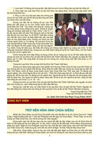 1. Loan báo Tin Mừng cho lương dân, đặc biệt cho anh chị em đồng bào các dân tộc thiểu số,
2. Thực hiện các cuộc Đại Phúc và các hình thức rao giảng khác, trong nỗ lực góp phần canh
tân đời sống Kitô hữu,
3. Phục vụ Ơn Cứu Độ toàn diện cho những anh
chị em là nạn nhân của xã hội đương đại trong các lãnh
vực khác nhau của đời sống.
Chúng con dồn tất cả những nỗ lực của Tỉnh
Dòng cho việc phục vụ ơn cứu chuộc chứa chan nơi
Chúa Kitô Cứu Thế. “Tuy nhiên, kho tàng ấy, chúng con
lại chứa đựng trong những bình sành, chứng tỏ quyền
năng phi thường xuất phát từ Thiên Chúa” ( 2Cr 4, 7 ).
Do đó, dịp kỷ niệm 50 năm Tỉnh Dòng là một cơ hội đặc
biệt để anh em Linh Mục Tu Sĩ DCCT Việt Nam chúng
con một lần nữa ý thức về thân phận hèn yếu của bản
thân và của cộng đoàn mình. Chúng con được trở nên
những người phục vụ Tin Mừng, đó quả thực là do ân
huệ nhưng-không Thiên Chúa ban trong Chúa Kitô Cứu
Thế, khi Người thi thố quyền năng cứu độ của Người.
Tuy nhiên, trong 50 năm qua, đã nhiều lần chúng con không hoàn thành sứ mạng của mình. Vì thế,
trong dịp mừng Kim Khánh này, chúng con xin chân thành dâng lời tạ lỗi với Thiên Chúa, với Hội Thánh
và với anh chị em nghèo khổ.
Chính trong tâm tình hiệp thông và trong ý thức về sứ mạng cao cả và về thân phận yếu hèn,
chúng con kính xin quý Đức Cha và toàn thể Gia Đình Hội Thánh Việt Nam cầu nguyện và nâng đỡ Tỉnh
Dòng, các Tu Viện, các cộng đoàn và từng anh em chúng con, trong công cuộc dấn thân phục vụ Tin
Mừng Cứu Độ.
Trọng kính quý Đức Cha và toàn thể Gia Đình Hội Thánh Việt Nam,
Chúng con đang hàng ngày được trải nghiệm tình thương Thiên Chúa ân ban qua Hội Thánh và
qua những anh chị em nghèo khổ tất bạt. Khao khát tha thiết nhất của chúng con trong dịp kỷ niệm 50
năm Tỉnh Dòng, chính là được trung thành bước theo Chúa Kitô Cứu Thế, loan báo Tin Mừng cho
người nghèo, như chính Người đã tự nói về mình: “Thần Khí Chúa ngự trên tôi, vì Chúa đã xức dầu tấn
phong tôi, để tôi loan báo Tin Mừng cho kẻ nghèo hèn. Người đã sai tôi đi công bố cho kẻ bị giam cầm
biết họ được tha, cho người mù biết họ được sáng mắt, trả lại tự do cho người bị áp bức, công bố một
năm hồng ân của Chúa” ( Lc 4, 18 – 19 ).
Chúng con kính xin quý Đức Cha và toàn thể Gia Đình Hội Thánh Việt Nam cầu nguyện và chúc
lành cho chúng con, cách riêng trong dịp kỷ niệm đặc biệt này.
Chúng con, một lần nữa, xin chân thành tri ân quý Đức Cha và toàn thể Hội Thánh. Nguyện xin
Đức Mẹ Hằng Cứu Giúp tuôn tràn hồng ân trên quý Đức Cha và tất cả Hội Thánh Việt Nam chúng ta.
Trong Chúa Kitô Cứu Thế,
Thay mặt Tỉnh DCCT Việt Nam,
Lm. Giám Tỉnh Vinh Sơn Phạm Trung Thành, DCCT
TRỞ NÊN HÌNH ẢNH CHÚA GIÊSU
Nhiều lần Chúa Giêsu nói về Chúa Cha khiến các môn đệ đâm ra tò mò. Chúa Cha là Ai ? Ngài
ở đâu ? Ngài là Đấng thế nào ? Thế nên Philípphê mới đề nghị với Chúa Giêsu: "Thưa Thầy, xin tỏ cho
chúng con thấy Chúa Cha, như thế là chúng con mãn nguyện."
Dùng ngôn ngữ vốn rất hạn hẹp của con người để diễn tả mầu nhiệm cao vời về Chúa Cha thì
khác chi lấy gang tay đo chín tầng trời. Vì vậy, thay vì dùng lời để diễn giải, Chúa Giêsu dùng phương
pháp trực quan. Ngài chỉ cho Philípphê cũng như các môn đệ xem chân dung, xem hình ảnh đích thực
của Thiên Chúa Cha. Chân dung đó, hình ảnh đó chính là Ngài: "Ai thấy Thầy là thấy Chúa Cha".
Tiếp theo, Chúa Giêsu cũng tỏ cho các môn đệ biết giữa Ngài và Chúa Cha có một mối hiệp
thông hết sức mật thiết. Những lời Chúa Giêsu nói chính là những lời của Chúa Cha được phát ra qua
4
CÙNG SUY NIỆM
 