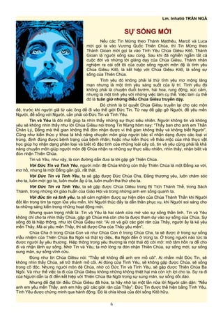 Lm. Inhatiô TRẦN NGÀ
SỰ SỐNG MỚI
Nếu các Tin Mừng theo Thánh Matthêu, Marcô và Luca
mời gọi ta vào Vương Quốc Thiên Chúa, thì Tin Mừng theo
Thánh Gioan mời gọi ta vào Tình Yêu Chúa Giêsu Kitô. Thánh
Gioan là người sống sau cùng. Sau khi đã nghiền ngẫm tất cả
cuộc đời và những lời giảng dạy của Chúa Giêsu, Thánh nhân
nghiệm ra cái cốt lõi của cuộc sống người môn đệ là tình yêu
Chúa Giêsu Kitô, là kết hiệp với Chúa Giêsu Kitô, là sống sự
sống của Thiên Chúa.
Tình yêu đó không phải là thứ tình yêu mơ mộng lãng
mạn nhưng là một tình yêu sáng suốt của lý trí. Tình yêu đó
không phải là chuyện đuổi bướm, hái hoa, rung động, xúc cảm,
nhưng là một tình yêu với những việc làm cụ thể. Việc làm cụ thể
đó là tuân giữ những điều Chúa Giêsu truyền dạy.
Đó chính là bí quyết Chúa Giêsu truyền lại cho các môn
đệ, trước khi người giã từ các ông để đi vào thế giới Đức Tin. Từ nay để gặp gỡ Người, để yêu mến
Người, để sống với Người, cần phải có Đức Tin và Tình Yêu.
Tin và Yêu là đôi mắt giúp ta nhìn thấy những sự thực siêu nhiên. Người không tin và không
yêu sẽ không nhìn thấy như lời Chúa Giêsu nói trong Tin Mừng hôm nay: “Thầy ban cho anh em Thần
Chân Lý, Đấng mà thế gian không thể đón nhận được vì thế gian không thấy và không biết Người”.
Cũng như kiến thức y khoa là khả năng chuyên môn giúp người bác sĩ nhận dạng được các loại vi
trùng, định đúng được bệnh trạng của bệnh nhân; hoặc như kiến thức về thảo mộc của nhà thực vật
học giúp họ nhận dạng phân loại và biết rõ đặc tính của những loải cây cỏ, tin và yêu cũng phải là khả
năng chuyên môn giúp người môn đệ Chúa nhận ra những sự thực siêu nhiên, nhìn thấy, nhận biết và
đón nhận Thiên Chúa.
Tin và Yêu, như vậy, là con đường dẫn đưa ta tới gặp gỡ Thiên Chúa.
Với Đức Tin và Tình Yêu, người môn đệ Chúa không còn thấy Thiên Chúa là một Đấng xa vời,
mơ hồ, nhưng là một Đấng gần gũi, rất thật.
Với Đức Tin và Tình Yêu, ta sẽ gặp được Đức Chúa Cha, Đấng thương yêu, luôn chăm sóc
cho ta, luôn mời gọi ta, luôn muốn ấp ủ ta, luôn muốn tha thứ cho ta.
Với Đức Tin và Tình Yêu, ta sẽ gặp được Chúa Giêsu trong Bí Tích Thánh Thể, trong Sách
Thánh, trong những lời giáo huấn của Giáo Hội và trong những anh em sống quanh ta.
Với đức tin và tình yêu, ta sẽ cảm nghiệm được sự hiện diện của Chúa Thánh Thần khi Người
đốt lên trong tim ta ngọn lửa yêu mến, khi Người thúc đẩy ta dẫn thân phục vụ, khi Người soi sáng cho
ta những sáng kiến trong những hoạt động mới.
Nhưng quan trọng nhất là: Tin và Yêu là hai cánh cửa mở vào sự sống thần linh. Tin và Yêu
không chỉ cho ta nhìn thấy Chúa, gặp gỡ Chúa mà còn cho ta được tham dự vào sự sống của Chúa. Sự
sống đó là hiệp thông, như lời Chúa Giêsu nói: “Ai có và giữ các giới răn của Thầy, người ấy là kẻ yêu
mến Thầy. Mà ai yêu mến Thầy, thì sẽ được Cha của Thầy yêu mến”.
Chúa Cha ở trong Chúa Con và như Chúa Con ở trong Chúa Cha, ta sẽ được ở trong sự sống
mầu nhiệm của Thiên Chúa Ba Ngôi và thật kỳ diệu, Ba Ngôi đến ở trong ta. Ở trong người nào tức là
được người ấy yêu thương. Hiệp thông trong yêu thương là một thái độ cởi mở: mở tâm hồn ra để cho
đi và nhận lãnh sự sống. Nhờ Tin và Yêu, ta mở lòng ra đón nhận Thiên Chúa, sự sống mới, sự sống
sung mãn, sự sống vĩnh cửu.
Đúng như lời Chúa Giêsu nói: “Thầy sẽ không để anh em mồ côi”. Ai nhắm mắt Đức Tin, sẽ
không nhìn thấy Chúa, sẽ trở thành mồ côi. Ai đóng cửa Tình Yêu, sẽ không gặp được Chúa, sẽ sống
trong cô độc. Nhưng người môn đệ Chúa, nhờ có Đức Tin và Tình Yêu, sẽ gặp được Thiên Chúa Ba
Ngôi. Và như thế việc ta đi của Chúa Giêsu không những không thiệt hại mà còn ích lợi cho ta. Sự ra đi
của Người dẫn ta đi đến kết hiệp với Thiên Chúa Ba Ngôi trong sự sung mãn, sự sống dồi dào.
Nhưng để đạt tới điều Chúa Giêsu đã hứa, ta hãy nhớ lại một lần nữa lời Người căn dặn: “Nếu
anh em yêu mến Thầy, anh em hãy giữ các giới răn của Thầy”. Đức Tin được thể hiện bằng Tình Yêu.
Tình Yêu được chứng minh qua hành động. Đó là chìa khoá của đời sống Kitô hữu.
6
 