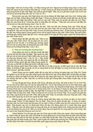 trong Ngài: "Anh em ở trong Thầy, và Thầy ở trong anh em". Người ta chỉ sống trong nhau vì nhau cho
nhau khi người ta yêu thương nhau thật sự. Vì thế, chúng ta chỉ sống trong Đức Kitô và được Đức Kitô
sống trong ta khi ta yêu mến Ngài. Yêu mến là giữ lời Ngài: "Nếu các con giữ lệnh truyền của Ta thì các
con sẽ lưu lại trong lòng mến của Ta" ( Ga 15, 10 ).
Nhưng làm sao yêu mến Ngài được khi mà ta không hề thấy Ngài cách hữu hình, không nghe
Ngài nói trực tiếp, không động chạm đến Ngài ? Chúa cho chúng ta một tiêu chuẩn để dựa vào đó mà
biết mình có yêu Ngài hay không: "Nếu anh em yêu mến Thầy, anh em sẽ giữ các điều răn của Thầy".
Điều răn của Chúa là gì ? Chúa xác định rõ ràng điều răn cốt yếu: "Thầy ban cho anh em một điều răn
mới là anh em hãy yêu thương nhau" ( Ga 12, 34 ).
Chúa cũng xác định luôn cả mức độ yêu: "Anh em hãy yêu thương nhau như Thầy đã yêu
thương anh em". Như vậy, câu nói "nếu anh em yêu mến Thầy, anh em sẽ giữ các điều răn của Thầy"
có nghĩa là "nếu anh em yêu mến Thầy, thì anh em phải yêu thương nhau". Ai yêu thương những người
lân cận hay những người chung quanh mình mới là người thật sự yêu mến Thiên Chúa. Nói cách khác,
ai không yêu những người gần gũi mình, những người mình gặp gỡ hằng ngày, người ấy không thật sự
yêu mến Thiên Chúa.
Thánh Gioan đã diễn giải điều này: "Nếu ai nói:
"Tôi yêu mến Thiên Chúa" mà lại ghét anh em mình,
người ấy là kẻ nói dối; vì ai không yêu thương người
anh em mà họ trông thấy, thì không thể yêu mến Thiên
Chúa mà họ không trông thấy" ( Ga 4, 20 ).
2. “Anh em có lòng yêu thương nhau”
Chúa Giêsu còn đưa ra một tiêu chuẩn để nhận
ra ai là môn đệ đích thật của Ngài: "Mọi người sẽ nhận
biết anh em là môn đệ của Thầy ở điểm này: là anh em
có lòng yêu thương nhau" ( Ga 12, 35 ). Tiêu chuẩn
này dựa trên tình yêu của người ấy đối với đồng loại,
cụ thể là những người gần gũi sống chung quanh họ.
Tình yêu cụ thể đối với đồng loại là tính chất đặc trưng
nhất của những người theo Chúa Giêsu. Hễ thấy ai có đặc trưng ấy, ta biết người ấy là môn đệ Chúa
Giêsu. Ai không có đặc trưng ấy, thì dù có mang danh là môn đệ Ngài, họ cũng chỉ là thứ môn đệ "hữu
danh vô thực", giả hiệu mà thôi.
Thánh Gioan sau khi nghiền ngẫm tất cả cuộc đời và những lời giảng dạy của Thầy Chí Thánh
đã nghiệm ra cái cốt lõi của cuộc sống người môn đệ là tình yêu Chúa Giêsu Kitô, là kết hiệp với Ngài,
là sống sự sống của Ngài.Tình yêu đó là một tình yêu sáng suốt của lý trí. Tình yêu đó là một tình yêu
với những việc làm cụ thể. Việc làm cụ thể đó là tuân giữ những điều Chúa Giêsu truyền dạy, là yêu
thương nhau.
Từ nay để gặp gỡ Chúa, để yêu mến Chúa, để sống với Chúa, cần phải có Đức Tin và Tình Yêu.
Tin và Yêu là hai cánh cửa mở vào sự sống thần linh. Tin và Yêu không chỉ cho ta nhìn thấy Chúa, gặp
gỡ Chúa mà còn cho ta được tham dự vào sự sống của Chúa. Sự sống đó là hiệp thông, như Chúa Cha
ở trong Chúa Con và như Chúa Con ở trong Chúa Cha, ta sẽ được ở trong sự sống mầu nhiệm của
Thiên Chúa Ba Ngôi và thật kỳ diệu, Ba Ngôi đến ở trong ta như lời Chúa Giêsu nói: "Ngày đó, anh em
sẽ biết Thầy ở trong Cha Thầy, Thầy ở trong anh em và anh em ở trong Thầy. Ai có và giữ các giới răn
của Thầy, người ấy là kẻ yêu mến Thầy. Mà ai yêu mến Thầy, thì sẽ được Cha của Thầy yêu mến. Thầy
sẽ yêu mến người ấy và sẽ tỏ cho người ấy biết Thầy".
Những người yêu mến Chúa là những người biết lắng nghe Lời Chúa và đem ra thực hành.
Trong truyện Thánh Tử Đạo Martinô Thọ có chép: "Ông Thọ là người rất đạo đức. Vì được tín nhiệm,
ông làm việc thu thuế trong một thời gian rồi xin nghỉ vì thấy có nhiều cheo leo khó công minh luôn mãi
được. Ông khuyên các con cứ đúng luật Chúa mà làm chứ đừng phạm tội vì muốn đẹp lòng người
khác... Ông làm việc rất siêng năng và cũng rất rộng rãi với người nghèo khó: không bao giờ ông để họ
ra về mà không cho của gì ăn. Nếu con cái đi vắng, ông mời người ăn xin cùng ngồi ăn cơm chung, nếu
con cái ở nhà, ông bắt chúng xẻ cơm cho họ".
Thánh Martinô Thọ đã tuân giữ giới răn Chúa dạy là mến Chúa yêu người, sống công bằng bác
ái. Thánh nhân là người yêu mến Chúa thật và xứng đáng được Chúa trọng thưởng hạnh phúc đời đời.
Chỉ tình yêu biết trao đi mới đem lại niềm vui chân thật và lâu bền. Hãy ở lại trong tình yêu của Thầy !
Hãy tuân giữ các lệnh truyền của Thầy ! Lệnh truyền lớn nhất là yêu thương như Thầy đã yêu. Chúng ta
sẽ nếm được thứ niềm vui khôn tả của thiên quốc ngay trong cuộc sống ở đời này.
9
 