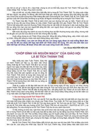 xác thịt có ích gì” ( Ga 6, 63 ). Quả thật, chúng ta chỉ có thể hiểu được Bí Tích Thánh Thể qua mầu
nhiệm Nhập Thể, Tử Nạn, Phục Sinh mà thôi.
Vậy có thể nói, cả mầu nhiệm Đức Kitô đều hội tụ trong Bí Tích Thánh Thể. Từ công cuộc nhập
thể làm người, rao giảng Tin Mừng, đến khổ hình thập giá, sống lại vinh quang; Đức Kitô đang ngự bên
hữu Chúa Cha và ban lương thực thần thiêng đều hàm chứa trong Bí Tích Thánh Thể. Bí Tích Thánh Thể
gói trọn cuộc đời Chúa Kitô và không có gì thuộc về Người mà không hội tụ trong Bí Tích Thánh Thể.
Từ Thánh Giá đến Thánh Thể là hành trình của con đường tình yêu tự hiến. Thánh Lễ là cử
hành hy tế cứu độ của Chúa Giêsu từ mầu nhiệm Thánh giá đến tình yêu Thánh Thể. Bí Tích Thánh
Thể là một sáng kiến của tình thương Thiên Chúa.Của ăn vật chất chỉ dừng lại ở việc nuôi dưỡng, bảo
tồn sự sống hữu hạn của con người.Để sống đời đời, con người được mời gọi ăn và uống Thịt Máu
Chúa, nguồn ơn cứu độ nhân loại.
Đất nước đá cũng như bánh và rượu là những thực tại tầm thường trong cuộc sống, nhưng một
khi đã gắn với Lịch Sử Cứu Độ là nó trở nên những điều kỳ diệu.
Cuộc sống chúng ta với Thiên Chúa cũng thế. Sống đời sống thiêng liêng, siêu nhiên một cách
tự nhiên. Sống đời sống tự nhiên một cách thiêng liêng, siêu nhiên.
Lạy Chúa Giêsu, con cám ơn Chúa đã cho con hàng ngày được ăn một miếng Bánh đơn
sơ, nhỏ bé để con được kết hợp mật thiết với Thiên Chúa Vô Cùng. Xin cho cho tâm hồn con
luôn kết hợp với Chúa, để được Chúa dẫn vào cuộc sống muôn đời. Amen.
Lm. Giuse NGUYỄN HỮU AN
“CHÓP ĐỈNH VÀ NGUỒN MẠCH” CỦA GIÁO HỘI
LÀ BÍ TÍCH THÁNH THỂ
Nếu chiều thứ năm Tuần Thánh, Giáo Hội
cử hành Thánh Lễ Tiệc Ly, kỷ niệm việc Chúa
Giêsu thiết lập Bí Tích Thánh Thể để ở lại với loài
người mọi ngày cho đến tận thế, thì hôm nay, Giáo
Hội long trọng cử hành Thánh Lễ kính Mình và Máu
Chúa Giêsu nơi Bí Tích Thánh Thể. Khi cử hành
như thế, Giáo Hội cảm nghiệm và xác tín rằng: Bí
Tích Thánh Thể chính là trung tâm trong lịch sử
của nhân loại, là "nguồn mạch" và “chóp đỉnh” của
mọi sinh hoạt trong phụng vụ của Giáo Hội, bởi vì
Thánh Thể là lương thực cần thiết cho sự sống và
sứ mạng của Giáo Hội.
Thật là ý nghĩa và tốt đẹp biết bao khi các tín hữu trong ngày Lễ này, quy tụ với nhau chung
quanh Thánh Thể, để tôn thờ Người hiện diện trong Bí Tích cao trọng qua các hình thức đạo đức như
chầu và rước kiệu Thánh Thể để diễn tả lòng đạo đức, sốt sắng tham dự Thánh Lễ và rước Mình và
Máu Thánh Chúa xách xứng đáng, để thể hiện niềm tin vào Chúa Giêsu hằng sống và nói lên niềm vui
vì sự hiện diện của Ngài trong nhân loại và trên cuộc đời.
1. Sự cao trọng của Bí Tích Thánh Thể
Trong Giáo Hội có bẩy Bí Tích, nơi các Bí Tích này đều có sự liên hệ mật thiết với nhau làm nên
tính toàn thể trong mầu nhiệm cứu chuộc của Thiên Chúa. Tuy nhiên, Bí Tích cao trọng nhất và vĩ đại
nhất vẫn là Bí Tích Thánh Thể. Vì thế, Bí Tích này được gọi là: “Bí Tích của các Bí Tích”: Thật vậy: “Tất
cả các Bí Tích khác đều quy hướng về Bí Tích Thánh Thể như về cùng đích” ( GLHTCG số 1211 ), và
đời sống Đức Tin của chúng ta nơi Bí Tích Thánh Thể như là cứu cánh của mình.
Vì thế, không có kinh nào, nghi thức nào và tổ chức nào cao trọng, quý mến cho bằng Thánh Lễ,
bởi vì trong Thánh Lễ sẽ diễn ra một cuộc trao đổi kỳ diệu dưới sự tác động của Chúa Thánh Thần, làm
cho bánh và rượu trở nên Thịt và Máu Chúa Giêsu qua lời truyền phép của Linh Mục. Bí Tích Thánh
Thể nói lên sự hiện diện thực sự và trọn vẹn của Chúa Giêsu. Cũng qua Thánh Lễ, cùng với của lễ tuyệt
hảo là Chúa Giêsu trên Thánh giá, chúng ta nhờ Ngài, với Ngài và trong Ngài, dâng lên Thiên Chúa Cha
lời chúc tụng, tạ ơn và cầu xin.
Nơi Bí Tích Thánh Thể, Chúa Giêsu diễn tả tình yêu trọn vẹn khi trao hiến Thịt và Máu của mình
làm của ăn, của uống cho nhân loại. Qua Bí Tích Cực Thánh này, Chúa Giêsu hiện diện dưới hình
11
 