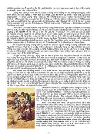 biệt là thực phẩm của Trung cộng. Do đó, người ta càng văn minh càng quan ngại về thực phẩm, nghĩa
là càng cần sự an toàn về thực phẩm.
Lương thực và thực phẩm rất cần, người ta cũng chỉ vì “miếng ăn” mà không ngừng gây chiến
tranh. Để hỗ trợ dân nghèo vì nhân đạo, Liên Hiệp Quốc đã thành lập FAO ( Food and Agriculture
Organization – Tổ chức Lương Nông ) vào ngày 16.10.1945 tại Canada. Tổ chức này nhằm mục đích
chính: ( 1 ) Nâng cao mức sống và mức dinh dưỡng của nhân dân các nước thành viên; ( 2 ) Nâng cao
hiệu quả sản xuất lương thực và nông sản; ( 3 ) Góp phần vào việc phát triển kinh tế thế giới và giải
phóng nhân dân khỏi nạn đói. Trên logo của FAO có chữ La ngữ “Fiat Panis” – “Để Có Lương Thực”
( Let there be bread ).
Chính Chúa Giêsu đã vì chạnh lòng thương, sợ người ta đói nên Ngài đã hai lần làm phép lạ hóa
bánh ra nhiều cho đám người mê Ngài nói mà quên cả bụng đói. Các tác giả các sách Tin Mừng đã ghi
lại phép lạ lần một ( Mt 14, 13 – 21; Mc 6, 30 – 44; Lc 9, 10 – 17; Ga 6, 1 – 14 ), với 5 cái bánh và 2 con
cá, Ngài đã cho mọi người no nê, số thực khách lên tới 5.000 người, chưa kể phụ nữ và trẻ em, phần
dư còn thu được 12 thúng đầy; và lần hai ( Mt 15, 32 – 39; Mc 8, 1 – 10 ), chỉ với 7 cái bánh và vài con
cá, Ngài cũng đã cho mọi người no nê, phần dư còn thu được 7 thúng đầy. Đó là ngụ ý đề cập Bí Tích
Thánh Thể mà Chúa Giêsu đã thiết lập trong buổi Dạ Tiệc Vượt Qua, trước khi Ngài chịu tử hình vì tội
lỗi của chúng ta. Máu và Thịt không thể tách rời. Chính Máu và Thịt là dấu chứng tỏ của Sự Sống.
Ăn uống là một trong những niềm vui thích thú của con người. Miếng ăn cũng có thể làm cho
người ta vinh hoặc nhục. Có lẽ vì vậy, nhất là với người có lòng tự trọng, tục ngữ Việt Nam so sánh:
“Tiếng chào cao hơn mâm cỗ”. Ăn cũng có nghệ thuật ăn, không phải cứ cho vô miệng là xong. Không
chỉ vậy, ăn không chỉ để no bụng mà còn cần ngon miệng: Đồ ăn ngon, chỗ ăn ngon, và người ăn ( với
mình ) cũng ngon. Thế mới đủ “độ” ngon !
Chuyện ăn uống phức tạp ! Ngày xưa, khi dân đi qua sa mạc ròng rã 40 năm để tới Miền Đất
Hứa, lương thực duy nhất là manna, một món cứ ăn mãi rồi ai cũng ngán. Chán lắm ! Vì nhớ lại đồ ăn
ngon ngày xưa thường ăn, đám dân ô hợp sống giữa dân Ítraen bắt đầu thèm ăn, và cả con cái Ítraen
cũng khóc lóc mà nói: “Ai sẽ cho chúng ta có thịt ăn đây ? Nhớ thuở nào ta ăn cá bên Ai Cập mà không
phải trả tiền, rồi nào dưa gang, dưa bở, nào hẹ, nào hành, nào tỏi. Còn bây giờ đời ta tàn rồi; mọi thứ đó
hết sạch, chỉ còn thấy manna thôi” ( Ds 11, 4 – 6 ). Môsê cũng “nhức đầu” lắm, vì họ đòi thịt thì lấy đâu
giữa sa mạc khô cằn và hoang vu như vậy chứ ?
Kinh Thánh cho biết rằng manna là loại “bánh từ trời”, nhìn như hạt ngò và trông như nhựa
hương. Lạ lắm. Dân cứ việc chia nhau đi lượm, cho vào cối xay hoặc cối giã mà nghiền tán ra, rồi bỏ
vào nồi nấu bánh, và mùi vị của nó như mùi vị bánh chiên dầu. Đêm về, sương rơi trên doanh trại, và
manna cũng rơi xuống ( Ds 11, 7 – 9 ). Cái món manna lạ nhưng ăn hết ngày này sang tháng nọ thì chịu
hết nổi rồi ! Môsê “cầu cứu” Chúa. Và rồi Ngài cho gió lùa chim cút tới, lớp chim cút dày tới cả mét, dân
cứ việc lượm mà ăn cho đã cơn thèm. Nhưng ai cũng tham nên lượm nhiều để dành, thế nên Chúa nổi
trận lôi đình ( Ds 11, 31 – 33 ). Đúng là “tham thì thâm”. Đúng là “thần khẩu hại xác phàm”, cái miệng hại
cái thân rõ ràng. Có ăn mà không khéo cũng khổ !
Thiên Chúa thịnh nộ vì chúng ta sai trái, cứng đầu cứng cổ,
ngang bướng. Được ăn chưa biết cảm ơn lại dám nổi loạn. Loài
người vô ơn bạc nghĩa hết sức ! Thế nhưng Ngài vẫn luôn nhân từ,
vẫn tha thiết mời gọi tất cả chúng ta: “Đến cả đi, hỡi những người
đang khát, nước đã sẵn đây ! Dầu không có tiền bạc, cứ đến mua
mà dùng; đến mua rượu mua sữa, không phải trả đồng nào” ( Is
55, 1 ). Và đó là “lời mời gọi cuối cùng”.
Kinh Thánh nhắc nhở: “Anh ( em ) phải nhớ lại tất cả con
đường mà Đức Chúa, Thiên Chúa của anh ( em ), đã dẫn anh ( em )
đi suốt bốn mươi năm nay trong sa mạc, để bắt anh ( em ) phải cùng
cực; như vậy Người thử thách anh ( em ) cho biết lòng dạ anh
( em ), xem anh ( em ) có giữ các mệnh lệnh của Người hay không.
Người đã bắt anh ( em ) phải cùng cực, phải đói, rồi đã cho anh ( em
) ăn manna là của ăn anh ( em ) chưa từng biết và cha ông anh ( em
) cũng chưa từng biết, ngõ hầu làm cho anh ( em ) nhận biết rằng
người ta sống không chỉ nhờ cơm bánh, nhưng còn sống nhờ
mọi lời miệng Đức Chúa phán ra” ( Ðnl 8, 2 – 3 ). Chính Đức Kitô
cũng đã nhắc nhở y như vậy ( Mt 4, 4; Lc 4, 4 ). Xác cần ăn thì hồn
cũng cần ăn, có vậy mới sống và phát triển được.
13
 