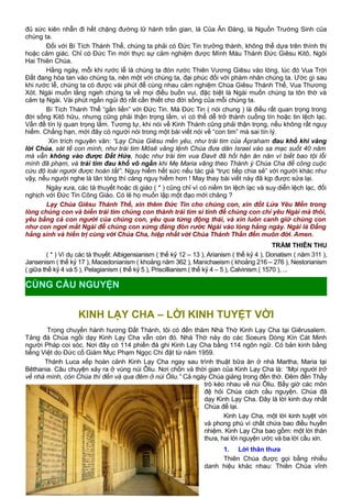 đủ sức kiên nhẫn đi hết chặng đường lữ hành trần gian, là Của Ăn Đàng, là Nguồn Trường Sinh của
chúng ta.
Đối với Bí Tích Thánh Thể, chúng ta phải có Đức Tin trưởng thành, không thể dựa trên thính thị
hoặc cảm giác. Chỉ có Đức Tin mới thực sự cảm nghiệm được Mình Máu Thánh Đức Giêsu Kitô, Ngôi
Hai Thiên Chúa.
Hằng ngày, mỗi khi rước lễ là chúng ta đón rước Thiên Vương Giêsu vào lòng, lúc đó Vua Trời
Đất đang hòa tan vào chúng ta, nên một với chúng ta, đại phúc đối với phàm nhân chúng ta. Ước gì sau
khi rước lễ, chúng ta có được vài phút để cùng nhau cảm nghiệm Chúa Giêsu Thánh Thể, Vua Thương
Xót. Ngài muốn lắng ngeh chúng ta về mọi điều buồn vui, đặc biệt là Ngài muốn chúng ta tôn thờ và
cảm tạ Ngài. Vài phút ngắn ngủi đó rất cần thiết cho đời sống của mỗi chúng ta.
Bí Tích Thánh Thể “gắn liền” với Đức Tin. Mà Đức Tin ( nói chung ) là điều rất quan trọng trong
đời sống Kitô hữu, nhưng cũng phải thận trọng lắm, vì có thể dễ trở thành cuồng tín hoặc tin lệch lạc.
Vấn đề tín lý quan trọng lắm. Tương tự, khi nói về Kinh Thánh cũng phải thận trọng, nếu không rất nguy
hiểm. Chẳng hạn, mới đây có người nói trong một bài viết nói về “con tim” mà sai tín lý.
Xin trích nguyên văn: “Lạy Chúa Giêsu mến yêu, như trái tim của Ápraham đau khổ khi vâng
lời Chúa, sát tế con mình, như trái tim Môsê vâng lệnh Chúa đưa dân Israel vào sa mạc suốt 40 năm
mà vẫn không vào được Đất Hứa, hoặc như trái tim vua Đavit đã hối hận ăn năn vì biết bao tội lỗi
mình đã phạm, và trái tim đau khổ vô ngần khi Mẹ Maria vâng theo Thánh ý Chúa Cha để công cuộc
cứu độ loài người được hoàn tất”. Nguy hiểm hết sức nếu tác giả “trực tiếp chia sẻ” với người khác như
vậy, nếu người nghe là tân tòng thì càng nguy hiểm hơn ! May thay bài viết này đã kịp được sửa lại.
Ngày xưa, các tà thuyết hoặc dị giáo ( * ) cũng chỉ vì có niềm tin lệch lạc và suy diễn lệch lạc, đối
nghịch với Đức Tin Công Giáo. Có lẽ họ muốn lập một đạo mới chăng ?
Lạy Chúa Giêsu Thánh Thể, xin thêm Đức Tin cho chúng con, xin đốt Lửa Yêu Mến trong
lòng chúng con và biến trái tim chúng con thành trái tim si tình để chúng con chỉ yêu Ngài mà thôi,
yêu bằng cả con người của chúng con, yêu qua từng động thái, và xin luôn canh giữ chúng con
như con ngơi mắt Ngài để chúng con xứng đáng đón rước Ngài vào lòng hằng ngày. Ngài là Đấng
hằng sinh và hiển trị cùng với Chúa Cha, hiệp nhất với Chúa Thánh Thần đến muôn đời. Amen.
TRẦM THIÊN THU
( * ) Ví dụ các tà thuyết: Albigensianism ( thế kỷ 12 – 13 ), Arianism ( thế kỷ 4 ), Donatism ( năm 311 ),
Jansenism ( thế kỷ 17 ), Macedonianism ( khoảng năm 362 ), Manichaeism ( khoảng 216 – 276 ), Nestorianism
( giữa thế kỷ 4 và 5 ), Pelagianism ( thế kỷ 5 ), Priscillianism ( thế kỷ 4 – 5 ), Calvinism ( 1570 ), ...
KINH LẠY CHA – LỜI KINH TUYỆT VỜI
Trong chuyến hành hương Đất Thánh, tôi có đến thăm Nhà Thờ Kinh Lạy Cha tại Giêrusalem.
Tảng đá Chúa ngồi dạy Kinh Lạy Cha vẫn còn đó. Nhà Thờ này do các Soeurs Dòng Kín Cát Minh
người Pháp coi sóc. Nơi đây có 114 phiến đá ghi Kinh Lạy Cha bằng 114 ngôn ngữ. Có bản kinh bằng
tiếng Việt do Đức cố Giám Mục Phạm Ngọc Chi đặt từ năm 1959.
Thánh Luca xếp hoàn cảnh Kinh Lạy Cha ngay sau trình thuật bữa ăn ở nhà Martha, Maria tại
Bêthania. Câu chuyện xảy ra ở vùng núi Ôliu. Nơi chốn và thời gian của Kinh Lạy Cha là: “Mọi người trở
về nhà mình, còn Chúa thì đến và qua đêm ở núi Ôliu.” Cả ngày Chúa giảng trong đền thờ. Đêm đến Thầy
trò kéo nhau về núi Ôliu. Bấy giờ các môn
đệ hỏi Chúa cách cầu nguyện. Chúa đã
dạy Kinh Lạy Cha. Đây là lời kinh duy nhất
Chúa để lại.
Kinh Lạy Cha, một lời kinh tuyệt vời
và phong phú vì chất chứa bao điều huyền
nhiệm. Kinh Lạy Cha bao gồm: một lời thân
thưa, hai lời nguyện ước và ba lời cầu xin.
1. Lời thân thưa
Thiên Chúa được gọi bằng nhiều
danh hiệu khác nhau: Thiên Chúa vĩnh
15
CÙNG CẦU NGUYỆN
 