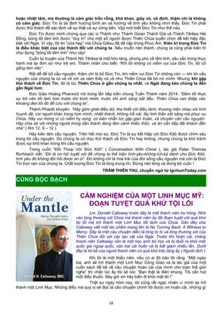 hoặc nhiệt tâm, mà thường là cảm giác trốn rỗng, khô khan, giày vò, vô định, thậm chí là không
có cảm giác. Đức Tin là tái định hướng bình an và hướng về tình yêu không nhìn thấy. Đức Tin phải
được thử thách để xác định về sự thật và sự vững bền. Vậy mới biết Đức Tin như thế nào.
Đức Tin được minh chứng qua các vị Thánh như Thánh Gioan Thánh Giá và Thánh Têrêsa Hài
Đồng, bóng tối tâm linh được “duy trì” cho một số người được Thiên Chúa tuyển chọn để kết hiệp đặc
biệt với Ngài. Vì vậy, tôi tin “cửa hẹp” mà Chúa Giêsu đã dề cập trong Phúc Âm. Kiên trì trong Đức Tin
là điều khác biệt của các thánh đối với chúng ta. Nếu muốn nên thánh, chúng ta cũng phải kiên trì
chịu đựng “bóng tối tâm linh” như vậy!
Cuốn tự truyện của Thánh Nữ Têrêsa là một kho tàng, phong phú về tâm linh, sâu sắc trong thực
hành mà lại đơn sơ như trẻ em. Thánh nhân cho biết: “Khi tôi không có niềm vui của Đức Tin, tôi cố
gắng làm việc”.
Rất dễ để bỏ cầu nguyện, thậm chí là bỏ Đức Tin, khi niềm vui Đức Tin không còn — khi lời cầu
nguyện của chúng ta có vẻ vô ích và cảm thấy có vẻ như Thiên Chúa đã bỏ rơi mình. Nhưng khi gặp
thử thách về Đức Tin, đó là lúc Thiên Chúa ở gần chúng ta nhất, và Ngài đang kéo chúng ta đến
gần Ngài hơn.
Đức Giáo Hoàng Phanxicô nói trong lần tiếp kiến chung Tuần Thánh năm 2014: “Đêm tối thực
sự trở nên tối tăm hơn trước khi bình minh, trước khi ánh sáng bắt đầu. Thiên Chúa can thiệp vào
khoảng đen tối đó để cứu vớt chúng ta”.
Thánh Phaolô khuyên: “Hãy gớm ghét điều dữ, tha thiết với điều lành; thương mến nhau với tình
huynh đệ, coi người khác trọng hơn mình; nhiệt thành, không trễ nải; lấy tinh thần sốt sắng mà phục vụ
Chúa. Hãy vui mừng vì có niềm hy vọng, cứ kiên nhẫn lúc gặp gian truân, và chuyên cần cầu nguyện.
Hãy chia sẻ với những người trong dân thánh đang lâm cảnh thiếu thốn, và ân cần tiếp đãi khách đến
nhà” ( Rm 12, 9 – 12 ).
Hãy kiên tâm cầu nguyện. Trên hết mọi sự, Đức Tin là sự kết hiệp với Đức Kitô được chìm sâu
trong lời cầu nguyện. Dù chúng ta có chịu thử thách về Đức Tin hay không, nhưng chúng ta khó tránh
được sự khô khan trong khi cầu nguyện.
Trong cuốn “Đối Thoại Với Đức Kitô” ( Conversation With Christ ), tác giả Peter Thomas
Rorhbach viết: “Đó là cơ hội tuyệt vời để chúng ta thể hiện tình-yêu-không-ích-kỷ dành cho Đức Kitô,
tình yêu đó không đòi hỏi được an ủi”. Đó không chỉ là hoa trái của đời sống cầu nguyện mà còn là Đức
Tin trọn vẹn của chúng ta. Chất lượng Đức Tin là lòng trung tín. Đừng nản lòng và đừng bỏ cuộc !
TRẦM THIÊN THU, chuyển ngữ từ IgnitumToday.com
CẢM NGHIỆM CỦA MỘT LINH MỤC MỸ:
ĐOẠN TUYỆT QUÁ KHỨ TỘI LỖI
Lm. Donald Calloway trước đây là một thanh niên hư hỏng. Nhờ
vào lòng thương xót Chúa mà thanh niên ấy đã đoạn tuyệt với quá khứ
tội lỗi mà trở thành một Linh Mục tốt lành của Chúa. Gần đây cha
Calloway viết một tác phẩm mang tên là No Turning Back: A Witness to
Mercy. Đây là một câu chuyện diễn tả lòng từ bi và lòng thương xót của
Thiên Chúa đối với các tạo vật của Ngài. Trước khi hoán cải, chàng
thanh niên Calloway vốn là một học sinh bỏ học và bị đuổi ra khỏi một
quốc gia ngoại quốc, vào trại cải huấn và bị bắt giam nhiều lần. Dưới
đây là lời kể của người thanh niên có quá khứ trác táng ấy ( Người dịch )
Khi tôi là một thiếu niên, nếu có ai đó bảo tôi rằng: “Một ngày
kia, anh sẽ trở thành một Linh Mục Công Giáo và là tác giả của một
cuốn sách để kể về câu chuyện hoán cải của mình cho toàn thế giới
nghe” thì chắc lúc ấy tôi sẽ nói: “Bạn thật là điên khùng. Tôi cần hút
một điếu thuốc. Bây giờ xin hãy biến đi khỏi mặt tôi !”
Thật sự ngày hôm nay, tôi cũng rất ngạc nhiên vì mình lại trở
thành một Linh Mục. Những điều mà quý vị sẽ đọc là câu chuyện chính tôi được ơn hoán cải, những gì
18
CÙNG BỘC BẠCH
 