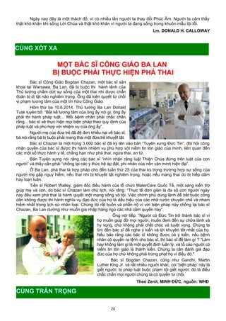 Ngày nay đây là một thách đố, vì có nhiều lần người ta thay đổi Phúc Âm. Người ta cảm thấy
thật khó khăn khi sống Lời Chúa và thật khó khăn vì người ta đang sống trong khuôn mẫu tội lỗi.
Lm. DONALD H. CALLOWAY
MỘT BÁC SĨ CÔNG GIÁO BA LAN
BỊ BUỘC PHẢI THỰC HIỆN PHÁ THAI
Bác sĩ Công Giáo Bogdan Chazan, một bác sĩ sản
khoa tại Warsawa, Ba Lan, đã bị buộc thi hành lệnh của
Thủ tướng chấm dứt sự sống của một thai nhi được chẩn
đoán bị dị tật não nghiêm trọng. Ông đã kiên quyết từ chối
vi phạm lương tâm của một tín hữu Công Giáo.
Hôm thứ ba 10.6.2014, Thủ tướng Ba Lan Donald
Tusk tuyên bố: “Bất kể lương tâm của ông ấy nói gì, ông ấy
phải thi hành pháp luật… Mỗi bệnh nhân phải chắc chắn
rằng... bác sĩ sẽ thực hiện mọi biện pháp theo quy định của
pháp luật và phù hợp với nhiệm vụ của ông ấy”.
Người mẹ của đứa trẻ đã đệ đơn khiếu nại về bác sĩ,
bà nói rằng bà bị buộc phải mang thai một đứa trẻ khuyết tật.
Bác sĩ Chazan là một trong 3.000 bác sĩ đã ký tên vào bản “Tuyên xưng Đức Tin”, đòi hỏi công
nhận quyền của bác sĩ được thi hành nhiệm vụ phù hợp với niềm tin tôn giáo của mình, liên quan đến
các một số thực hành y tế, chẳng hạn như phá thai, ngừa thai, an tử.
Bản Tuyên xưng nói rằng các bác sĩ “nhìn nhận rằng luật Thiên Chúa đứng trên luật của con
người” và thấy cần phải “chống lại các ý thức hệ áp đặt, phi nhân của nền văn minh hiện đại”.
Ở Ba Lan, phá thai là hợp pháp cho đến tuần thứ 25 của thai kỳ trong trường hợp sự sống của
người mẹ gặp nguy hiểm, nếu thai nhi bị khuyết tật nghiêm trọng, hoặc nếu mang thai do bị hiếp dâm
hay loạn luân.
Tiến sĩ Robert Walley, giám đốc điều hành của tổ chức MaterCare Quốc Tế, một sáng kiến trợ
giúp mẹ và con, do bác sĩ Chazan làm chủ tịch, nói rằng: “Thực tế đơn giản là đa số con người ngày
nay đều xem phá thai là hành quyết một mạng sống vô tội. Việc chính phủ dùng lệnh để bắt buộc công
dân không được thi hành nghĩa vụ đạo đức của họ là dấu hiệu của các nhà nước chuyên chế và nham
hiểm nhất trong lịch sử nhân loại. Chúng tôi rất buồn và phẫn nộ vì với biện pháp này chống lại bác sĩ
Chazan, Ba Lan dường như muốn gia nhập hàng ngũ các nhà cầm quyền này”.
Ông nói tiếp: “Người có Đức Tin trở thành bác sĩ vì
họ muốn giúp đỡ mọi người, muốn đem đến sự chữa lành và
hy vọng, chứ không phải chết chóc và tuyệt vọng. Chúng ta
tìm đến bác sĩ để nghe ý kiến và lời khuyên tốt nhất của họ.
Nếu bảo rằng các bác sĩ không được có ý kiến, nếu bệnh
nhân có quyền ra lệnh cho bác sĩ, thì bác sĩ để làm gì ? “Làm
hay không làm gì là một quyết định luân lý, và tố cáo người có
niềm tin tôn giáo là thành kiến. Chúng ta cần đánh giá đạo
đức của họ chứ không phải trừng phạt họ vì điều đó."
Bác sĩ Bogdan Chazan, cũng như Gandhi, Martin
Luther King Jr. và rất nhiều người khác, coi ‘biện pháp’ này là
giết người; bị pháp luật buộc phạm tội giết người: đó là điều
chắc chắn mọi người chúng ta có quyền từ chối.
Theo Zenit, MINH ĐỨC, nguồn: WHĐ
20
CÙNG XÓT XA
CÙNG TRÂN TRỌNG
 