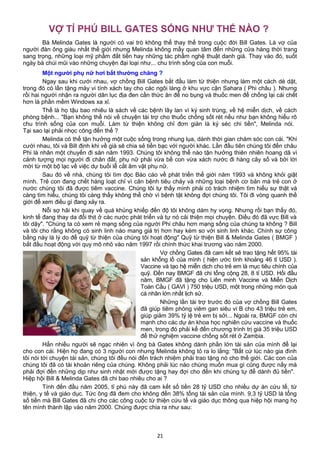 VỢ TỈ PHÚ BILL GATES SỐNG NHƯ THẾ NÀO ?
Bà Melinda Gates là người có vai trò không thể thay thế trong cuộc đời Bill Gates. Là vợ của
người đàn ông giàu nhất thế giới nhưng Melinda không mấy quan tâm đến những cửa hàng thời trang
sang trọng, những loại mỹ phẩm đắt tiền hay những tác phẩm nghệ thuật danh giá. Thay vào đó, suốt
ngày bà chúi mũi vào những chuyện đại loại như... chu trình sống của con muỗi.
Một người phụ nữ hơi bất thường chăng ?
Ngay sau khi cưới nhau, vợ chồng Bill Gates bắt đầu làm từ thiện nhưng làm một cách dè dặt,
trong đó có lần tặng máy vi tính xách tay cho các ngôi làng ở khu vực cận Sahara ( Phi châu ). Nhưng
rồi hai người nhận ra người dân lục địa đen cần thức ăn để no bụng và thuốc men để chống lại cái chết
hơn là phần mềm Windows xa xỉ.
Thế là họ tậu bao nhiêu là sách về các bệnh lây lan vì ký sinh trùng, về hệ miễn dịch, về cách
phòng bệnh... "Bạn không thể nói về chuyện tài trợ cho thuốc chống sốt rét nếu như bạn không hiểu rõ
chu trình sống của con muỗi. Làm từ thiện không chỉ đơn giản là ký séc chi tiền", Melinda nói.
Tại sao lại phải nhọc công đến thế ?
Melinda có thể tận hưởng một cuộc sống trong nhung lụa, dành thời gian chăm sóc con cái. "Khi
cưới nhau, tôi và Bill định khi về già sẽ chia sẻ tiền bạc với người khác. Lần đầu tiên chúng tôi đến châu
Phi là nhân một chuyến đi săn năm 1993. Chúng tôi không thể nào tận hưởng thiên nhiên hoang dã vì
cảnh tượng mọi người đi chân đất, phụ nữ phải vừa bế con vừa xách nước đi hàng cây số và bởi lời
mời từ một bộ lạc về việc dự buổi lễ cắt âm vật phụ nữ.
Sau đó về nhà, chúng tôi tìm đọc Báo cáo về phát triển thế giới năm 1993 và không khỏi giật
mình. Trẻ con đang chết hàng loạt chỉ vì căn bệnh tiêu chảy và những loại bệnh cơ bản mà trẻ con ở
nước chúng tôi đã được tiêm vaccine. Chúng tôi tự thấy mình phải có trách nhiệm tìm hiểu sự thật và
càng tìm hiểu, chúng tôi càng thấy không thể chờ vì bệnh tật không đợi chúng tôi. Tôi đi vòng quanh thế
giới để xem điều gì đang xảy ra.
Nỗi sợ hãi khi quay về quá khủng khiếp đến độ tôi không dám hy vọng. Nhưng rồi bạn thấy đó,
kinh tế đang thay da đổi thịt ở các nước phát triển và tự nó cải thiện mọi chuyện. Điều đó đã vực Bill và
tôi dậy". "Chúng ta có xem rẻ mạng sống của người Phi châu hơn mạng sống của chúng ta không ? Bill
và tôi cho rằng không có sinh linh nào mang giá trị hơn hay kém so với sinh linh khác. Chính sự công
bằng này là lý do để quỹ từ thiện của chúng tôi hoạt động" Quỹ từ thiện Bill & Melinda Gates ( BMGF )
bắt đầu hoạt động với quy mô nhỏ vào năm 1997 rồi chính thức khai trương vào năm 2000.
Vợ chồng Gates đã cam kết sẽ trao tặng hết 95% tài
sản khổng lồ của mình ( hiện ước tính khoảng 46 tỉ USD ).
Vaccine và tạo hệ miễn dịch cho trẻ em là mục tiêu chính của
quỹ. Đến nay BMGF đã chi tổng cộng 28, 8 tỉ USD. Hồi đầu
năm, BMGF đã tặng cho Liên minh Vaccine và Miễn Dịch
Toàn Cầu ( GAVI ) 750 triệu USD, một trong những món quà
cá nhân lớn nhất lịch sử.
Những lần tài trợ trước đó của vợ chồng Bill Gates
đã giúp tiêm phòng viêm gan siêu vi B cho 43 triệu trẻ em,
giúp giảm 39% tỷ lệ trẻ em bị sởi... Ngoài ra, BMGF còn chi
mạnh cho các dự án khoa học nghiên cứu vaccine và thuốc
men, trong đó phải kể đến chương trình trị giá 35 triệu USD
để thử nghiệm vaccine chống sốt rét ở Zambia.
Hẳn nhiều người sẽ ngạc nhiên vì ông bà Gates không dành phần lớn tài sản của mình để lại
cho con cái. Hiện họ đang có 3 người con nhưng Melinda không tỏ ra lo lắng: "Bất cứ lúc nào gia đình
tôi nói tới chuyện tài sản, chúng tôi đều nói đến trách nhiệm phải trao tặng nó cho thế giới. Các con của
chúng tôi đã có tài khoản riêng của chúng. Không phải lúc nào chúng muốn mua gì cũng được nấy mà
phải đợi đến những dịp như sinh nhật mới được tặng hay đợi cho đến khi chúng tự để dành đủ tiền".
Hiệp hội Bill & Melinda Gates đã chi bao nhiêu cho ai ?
Tính đến đầu năm 2005, tỉ phú này đã cam kết số tiền 28 tỷ USD cho nhiều dự án cứu tế, từ
thiện, y tế và giáo dục. Tức ông đã đem cho không đến 38% tổng tài sản của mình. 9,3 tỷ USD là tổng
số tiền mà Bill Gates đã chi cho các công cuộc từ thiện cứu tế và giáo dục thông qua hiệp hội mang họ
tên mình thành lập vào năm 2000. Chúng được chia ra như sau:
21
 