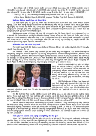 - Sức khoẻ: 5,5 tỷ USD ( gồm chiến lược sức khoẻ toàn cầu, 2,3 tỷ USD; nghiên cứu trị
HIV/AIDS, bệnh lao và y tế sinh sản, 1,5 tỷ USD; các bệnh lây lan khác, 1,1 tỷ USD; nghiên cứu phát
triển công nghệ y tế toàn cầu, 0, 4 tỷ USD; nghiên cứu y tế, chiến dịch y tế toàn cầu…, 0,1 tỷ USD );
- Giáo dục: 2,4 tỷ USD; chương trình xây dựng thư viện toàn cầu: 0,3 tỷ USD;
- Những dự án đặc biệt khác: 0,6 tỷ USD; khu vực Tây Bắc Thái Bình Dương: 0,6 tỷ USD.
Melinda Gates, quyền lực mà thầm lặng
Có một người phụ nữ giản dị, nhân hậu đã chinh phục được biết bao chính khách, doanh
nghiệp. Xuất thân trong một gia đình bình dân Mỹ nhưng nhờ nỗ lực cá nhân và cả nét duyên thầm,
người phụ nữ này đã trở thành biểu tượng của quyền lực mềm thế giới. Melinda Gates luôn sát cánh
cùng người chồng tỉ phú, nhà sáng lập và điều hành Microsoft trong nhiều năm qua, và bản thân bà
cũng là chủ tịch quỹ tài trợ lớn nhất thế giới.
Bà là người có vai trò không thể thay thế trong cuộc đời Bill Gates, là một trong những động lực
to lớn để Bill Gates lập ra quỹ Bill & Melinda Gates. Chung sống với Bill Gates đã nhiều năm nhưng
Melinda luôn có một cuộc sống trầm lặng, ít khi lộ diện trước báo giới. Những cuộc phỏng vấn luôn bị từ
chối, thay vào đó là những cuộc trò chuyện mỗi tuần với những người cộng sự. Người ta biết đến
Melinda qua những người bạn của bà nhiều hơn.
Mối thâm tình với chiếc máy tính
Trước khi quen biết Bill Gates, nàng thiếu nữ Melinda đã say mê chiếc máy tính. Chính tình yêu
này đã thay đổi cuộc đời cô.
Khi Melinda 14 tuổi, cha cô tặng cho con gái yêu chiếc máy tính Apple II. “Tôi đã xin cha mẹ đặt
vào phòng riêng của mình để tiện học tập nhưng thời gian đầu tôi khoái chơi game hơn”, Melinda nhớ
lại. Không lâu sau, Melinda đã nắm được ngôn ngữ lập trình cơ bản và thường xuyên trao đổi kiến thức
với các cậu con trai quanh xóm. Chính việc ham thích trao đổi về máy tính đã khiến cô bé bớt đi những
rụt rè tuổi dậy thì, tự tin và hòa đồng hơn hẳn. Chiếc máy tính Apple II năm sau đã được nâng cấp lên
thành Apple III. Melinda thường dùng máy tính giúp cha quản lý sổ sách, kế toán.
Gia đình Melinda không giàu có. Bố cô
là kỹ sư và mẹ cô là một người nội trợ điển
hình. Mặc dù cha mẹ cô có cho thuê một vài
gian phòng để phụ thêm nhưng việc lo cho cả
4 chị em Melinda học lên đại học quả thật
không hề dễ dàng. Melinda cùng các anh chị
em từ nhỏ đã phụ giúp mẹ lau bàn, dọn bếp
và cắt cỏ.
Khi Melinda còn đi học, tuy không có
quy định thành văn nhưng thành tích học tập
luôn được cả gia đình coi trọng. Melinda luôn
đặt cho mình những mục tiêu để chinh phục
một cách bền bỉ và quyết tâm. Cô giáo dạy môn đại số đã nhận xét: “Melinda luôn tìm ra cách học tập
hiệu quả nhất !”
Khi đó, Melinda theo học tại một trường nữ sinh Công Giáo, cô ao ước được vào trường Notre
Dame. Trong suốt quá trình học, Melinda luôn cố gắng và đã trở thành đại diện phát biểu trong lễ bế
giảng. Nhưng cũng chính Melinda là người đưa ra quyết định từ bỏ trường đại học đặc biệt này vì nơi đây
coi “máy tính là sở thích nhất thời, phụ nữ không phù hợp với nghiên cứu công nghệ”.
Sau đó Melinda được nhận vào trường đại học Bắc California. Trong 5 năm học tại đây, Melinda
đã được nhận bằng cử nhân khoa học máy tính và thạc sĩ quản trị kinh doanh. Ngay trước hôm tiến
hành lễ tốt nghiệp, Melinda đã tham gia phỏng vấn vào công ty IBM. Cô nhớ lại “Tôi đã nói với người
phỏng vấn là mình sẽ tham gia thi tuyển vào một công ty phần mềm nữa. Bà ấy đã mỉm cười và nói nếu
tôi được công ty phần mềm đó chọn, tôi càng có nhiều cơ hội hơn”. Và Melinda đã đến nơi có nhiều cơ
hội hơn, Microsoft.
Tình yêu với sếp và khát vọng chung thay đổi thế giới
Năm 1987, Melinda bắt đầu làm việc chính thức tại Microsoft. Cô phụ trách quảng bá phần mềm
văn bản. Ngay từ những ngày đầu tiên, Melinda đã thích không khí làm việc cởi mở, năng động nơi đây.
Cô chúi mũi vào công việc mà không thể ngờ rằng chỗ làm việc lý tưởng này lại đem đến cơ hội tình
yêu cho mình. Melinda là người trẻ nhất trong những người được nhận vào Microsoft làm việc đợt đó.
22
 