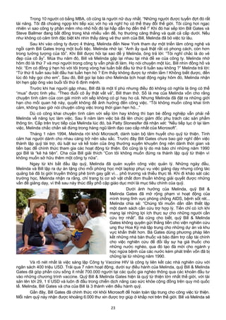 Trong 10 người có bằng MBA, cô cũng là người nữ duy nhất. “Những người được tuyển đợt đó rất
tài năng. Tôi đã choáng ngợp khi tiếp xúc với họ và nghĩ họ có thể thay đổi thế giới. Tôi cũng hơi ngạc
nhiên vì sao công ty phần mềm nho nhỏ hồi đó lại hấp dẫn họ đến thế !” Khi đó hai sếp lớn Bill Gates và
Steve Ballmer đang bất đồng trong khá nhiều vấn đề, họ thường căng thẳng và quát cả cấp dưới. Nếu
như không có cảm tình đặc biệt khi nhìn thấy dáng vẻ thư sinh của Bill, Melinda đã bỏ việc từ lâu.
Sau khi vào công ty được 4 tháng, Melinda đến New York tham dự một triển lãm công nghệ và
ngồi cạnh Bill Gates trong một buổi tiệc. Melinda nhớ lại: “Anh ấy quả thật rất có phong cách, còn hơn
trong tưởng tượng của tôi”. Khi Bill được hỏi tại sao để ý Melinda, ông trả lời: “Tôi nghĩ chắc là do vẻ
đẹp của cô ấy”. Mùa thu năm đó, Bill và Melinda gặp lại nhau tại nhà để xe của công ty. Melinda nhớ
hôm đó là thứ 7 và mọi người trong công ty vẫn phải đi làm. Họ nói chuyện một lúc, Bill nhìn đồng hồ và
hỏi: “Em có đồng ý hẹn hò với tôi trong vòng hai tuần bắt đầu từ thứ 6 tuần sau không ?” Melinda trả lời:
“Từ thứ 6 tuần sau bắt đầu hai tuần hẹn hò ? Em thấy không được tự nhiên lắm ! Không biết được, đến
lúc đó hãy gọi cho em”. Sau đó, Bill gọi lại báo cho Melinda lịch hoạt động ngày hôm đó, Melinda nhận
lời hẹn gặp ông vào buổi tối thứ 6 định mệnh.
Trước khi hai người gặp nhau, Bill đã là một tỉ phú nhưng điều đó không có nghĩa là ông có thể
“mua” được tình yêu. “Theo đuổi cô ấy thật vất vả”, Bill than thở. Số là mẹ của Melinda vốn cho rằng
chuyện tình cảm của con gái mình với sếp không có gì hay ho cả. Nhưng Melinda đã đặt ra những giới
hạn cho mối quan hệ này, quyết không để ảnh hưởng đến công việc. “Tôi không muốn công khai tình
cảm, không bao giờ nói chuyện công việc trong thời gian hẹn hò...”
Dù có công khai chuyện tình cảm với sếp lớn hay không thì bạn bè đồng nghiệp vẫn phải nể
Melinda về năng lực làm việc. Sau 9 năm làm việc bà đã lên chức giám đốc phụ trách các sản phẩm
thông tin. Cấp trên trực tiếp của Melinda lúc đó, bà Patty Stonesifer đã nhận xét: “Nếu tiếp tục ở lại làm
việc, Melinda chắc chắn sẽ đứng trong hàng ngũ lãnh đạo cao cấp nhất của Microsoft”.
Tháng 1 năm 1994, Melinda rời khỏi Microsoft, dành toàn bộ tâm huyết cho quỹ từ thiện. Tình
cảm hai người dành cho nhau càng trở nên sâu sắc. Trước đây Bill Gates chưa bao giờ nghĩ đến việc
thành lập quỹ tài trợ, dù luật sư và kế toán của ông thường xuyên khuyên ông nên dành thời gian và
tiền bạc để chính thức tham gia các hoạt động từ thiện. Đó cũng là lý do mà báo chí những năm 1990
gọi Bill là “kẻ hà tiện”. Cha của Bill giải thích “Con tôi không muốn đứng ra thành lập quỹ từ thiện vì
không muốn sở hữu thêm một công ty nữa”.
Ngay từ khi bắt đầu lập quỹ, Melinda đã quán xuyến công việc quản lý. Những ngày đầu,
Melinda và Bill lập ra dự án tặng cho mỗi phòng học một laptop phục vụ việc giảng dạy nhưng công tác
quảng bá đã bị giới truyền thông phê bình gay gắt vì... phô trương và thiếu thực tế. Khi đi khảo sát các
trường học, Melinda nhận ra rằng, chỉ trang bị cơ sở vật chất đơn thuần không giải quyết được những
vấn đề giảng dạy, vì thế sau này thúc đẩy phổ cập giáo dục mới là mục tiêu chính của quỹ.
Dưới ảnh hưởng của Melinda, quỹ Bill &
Melinda Gates đã mở rộng phạm vi hoạt động của
mình trong lĩnh vực phòng chống AIDS, bệnh sốt rét...
Melinda chia sẻ: “Chúng tôi muốn dần dần thiết lập
một danh sách cần cứu trợ hợp lý. Tiền chỉ có ích khi
mang lại những lợi ích thực sự cho những người cần
cứu trợ nhất”. Bà cũng cho biết, quỹ Bill & Melinda
Gates không quyên gửi thẳng tiền cho viện nghiên cứu
ung thư Hoa Kỳ mà tập trung cho những dự án và khu
vực khẩn thiết hơn. Bà Gates dùng phương pháp liên
kết những nhà bán thuốc và bảo đảm trợ cấp tài chính
cho việc nghiên cứu để đổi lấy sự hạ giá thuốc cho
những nước nghèo, qua đó tạo đà mới cho ngành y
học ngừa bệnh của các nước kém phát triển vốn đã bị
chững lại từ những năm 1990.
Và rõ nét nhất là việc sáng lập Công ty Vaccine HIV là công ty liên kết các nhà nghiên cứu với
ngân sách 400 triệu USD. Trải qua 7 năm hoạt động, dưới sự điều hành của Melinda, quỹ Bill & Melinda
Gates đã góp phần cứu sống ít nhất 700.000 người tại các quốc gia nghèo thông qua các khoản đầu tư
vào những chương trình vaccine. Quỹ Bill & Melinda Gates hiện là quỹ từ thiện lớn nhất thế giới, với tài
sản lên tới 29, 1 tỉ USD và luôn đi đầu trong chiến dịch nâng cao sức khỏe cộng đồng trên quy mô quốc
tế. Melinda, Bill Gates và cha của Bill là 3 thành viên điều hành quỹ.
Gần đây, Bill Gates đã chính thức rời khỏi Microsoft để hoàn toàn tập trung cho công việc từ thiện.
Mỗi năm quỹ này nhận được khoảng 6.000 thư xin được trợ giúp ở khắp nơi trên thế giới. Bill và Melinda sẽ
23
 