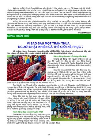 Melinda và Bill cũng thống nhất trong việc để dành thừa kế cho các con. Sẽ không quá 5% tài sản
của họ sẽ trở thành tiền thừa kế của 3 con, còn khối tài sản khổng lồ còn lại sẽ trở thành khoản đầu tư từ
thiện với mong muốn sẽ đem lại lợi ích cho nhiều người hơn nữa. Thực ra, ban đầu Bill và Melinda thậm chí
không muốn để lại tài sản gì cả nhưng người bạn thân Buffet đã khuyên: “Một người có rất nhiều tiền nên để
lại cho con cái họ đủ số tiền để chúng thực hiện ước mơ của mình nhưng cũng không được nhiều đến mức
chúng không muốn làm gì nữa".
Không thích mua sắm, ghét những nhãn hàng xa xỉ và chỉ trang điểm nhẹ nhàng, Melinda vẫn
giữ được vẻ đẹp trẻ trung suốt những năm qua. Một trong những bí quyết của bà là luyện tập thể thao
đều đặn. Melinda đã tập chạy marathon từ gần 15 năm qua, thậm chí còn tham dự cả giải Seattle
Marathon. Dù bận rộn đến mấy, mỗi tuần bà cũng có một cuộc chạy việt dã, trong 1 giờ vượt qua 11km.
Việc Bill tham gia chạy trong 2 năm trở lại đây cũng là do Melinda khuyến khích và thôi thúc.
TRẦN MAI ANH
VÌ SAO SAU MỘT TRẬN THUA,
NGƯỜI NHẬT KHIẾN CẢ THẾ GIỚI NỂ PHỤC ?
Là những người thua cuộc trong trận đấu với Bờ Biển Ngà, nhưng cách hành xử đầy văn
hóa của cả cổ động viên và các cầu thủ Nhật đã khiến thế giới phải nể phục.
Hành động đẹp của cổ động viên Nhật
Những cổ động viên người Nhật đến cổ vũ
cho đội tuyển thi đấu tại sân vận động Arena
Pernambuco, ở thành phố Recife, Brazil đã khiến cổ
động viên của tất cả các đội bóng khác phải nghiêng
mình kính nể.
Sau khi tiếng còi kết thúc trận đấu vang lên,
những người Nhật đã nán lại, cầm theo những chiếc
túi nhựa để nhặt rác vương vãi tại khu vực ghế ngồi
của các cổ động viên Nhật. Trong lúc cổ vũ, họ cũng
giống như cổ động viên đến từ các nước khác, có vứt
rác xuống khán đài, nhưng khi trận đấu kết thúc,
chính họ sẽ ở lại để thu dọn những rác mà mình đã vứt ra.
Sau khi sân vận động đã trở lại vắng lặng, người ta nhận ra những cổ động viên người Nhật đang đi
dọc các dãy ghế để nhặt sạch rác. Tại Nhật, hành động này sẽ chẳng có gì đặc biệt bởi đó đã là thói quen
của Nhật từ bao lâu nay. Mỗi khi tham gia vào những sự kiện lễ hội, thể thao, người Nhật luôn có ý thức giữ
gìn cảnh quan nơi mình tới. Họ sống theo triết lý “bỏ đi không để lại dấu vết” ( Ảnh: Họ mang theo sẵn
những chiếc túi nhựa lớn để gom sạch rác ở khu vực khán đài của cổ động viên Nhật ).
Điều đặc biệt là thói quen này đã được
những cổ động viên người Nhật tuân thủ ngay cả khi
họ không ở tại quê nhà. Ở những kỳ World Cup
trước, người ta đã thấy được sự văn minh của cổ
động viên người Nhật. Tại kỳ World Cup lần này,
phóng viên nước ngoài đã nán lại để chụp hình, đưa
tin về một thói quen đẹp của người Nhật.
Hành động đẹp của đội tuyển Nhật
Điều khiến báo chí thế giới ngưỡng mộ người
Nhật chính là ý thức trách nhiệm, sự tôn trọng những
người xung quanh cũng như tôn trọng chính mình ở
họ. Điều này không chỉ giới hạn ở các cổ động viên.
( Ảnh: Đội tuyển Nhật cúi đầu xin lỗi người hâm mộ sau trận đấu ).
25
CÙNG TRĂN TRỞ
 