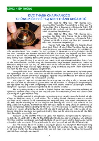 ĐỨC THÁNH CHA PHANXICÔ
CHỨNG KIẾN PHÉP LẠ MÌNH THÁNH CHÚA KITÔ
Năm 1996 tại Tổng Giáo Phận Buenos Aires,
Argentina, Đức Thánh Cha Francis hiện tại là Giám Mục Phụ
Tá cho Đức Hồng Y Quarracino, một phép lạ Thánh Thể
tuyệt vời đã diễn ra. Chính ngài đã ra lệnh chụp ảnh và điều
tra và kết quả thật đáng kinh ngạc.
Năm 1996 tại Tổng Giáo Phận Buenos Aires,
Argentina, Đức Giáo Hoàng Francis hiện tại là Giám Mục
Phụ Tá cho Đức Hồng Y Quarracino, một phép lạ Thánh
Thể tuyệt vời đã diễn ra. Chính ngài đã ra lệnh chụp ảnh và
điều tra và kết quả thật đáng kinh ngạc.
Vào lúc 7g tối ngày 18.8.1996, cha Alejandro Pezet
đã cử hành Thánh Lễ tại một Nhà Thờ Công Giáo tại một
trung tâm thương mại của Buenos Aires. Khi ngài kết thúc
phần trao Mình Thánh Chúa cho Giáo Dân, một người phụ nữ đã đến và thưa với ngài rằng cô đã thấy
một Mình Thánh bị bỏ trên một chân đèn ở đầu Nhà Thờ. Khi đến nơi, cha Alejandro thấy Mình Thánh
Chúa đã bị dơ bẩn. Nên cha không thể rước Mình Thánh Chúa được, thay vì thế ngài đặt Mình Thánh
trong một hộp nước và đặt hộp đó trong nhà tạm của Nhà Nguyện Blessed Sacrament.
Thứ hai, ngày 26 tháng 8, khi mở nhà tạm, cha đã rất đỗi ngạc nhiên khi thấy Mình Thánh Chúa
đã biến thành đẫm máu. Cha liền thông báo cho Giám Mục Jorge Bergoglio ( hiện là Đức Thánh Cha
Francesco, đang là Giám Mục Phụ Tá ), Đức Cha đã chỉ thị chụp ảnh Mình Thánh Chúa một cách kỹ
càng. Các bức ảnh được chụp vào ngày 6 tháng 9. Chúng cho thấy rõ ràng Mình Thánh đã trở thành
một mảnh thịt đẫm máu, và càng ngày càng lớn thêm.
Trong nhiều năm, Mình Thánh Chúa vẫn được giữ trong nhà tạm, và toàn bộ sự việc được giữ bí
mật nghiêm ngặt. Đến khi Mình Thánh Chúa đã biến đổi hoàn toàn, không còn là Bánh nữa mà toàn bộ
đã trở nên thịt và máu thì Đức Hồng Y Bergoglio ( người là Tổng Giám Mục vào thời điểm đó ) quyết
định cho phép làm phân tích ( thịt và máu ) cách khoa học.
Vào ngày 5.10.1999, trưóc sự hiện diện của các vị đại diện Đức Hồng Y, tiến sĩ Castanon đã lấy
một mẫu của mảnh thịt đẫm máu và gửi đến New York để phân tích. Vì không muốn làm phương hại
đến việc nghiên cứu, ông cố tình không thông báo cho nhóm các nhà khoa học về nguồn gốc của mẫu
xét nghiệm ( nguồn gốc của mẫu được giữ bí mật đối với các nhà khoa học ).
Một trong những nhà khoa học là tiến sĩ Frederic Zugiba, một chuyên gia tim mạch nổi tiếng và
nghiên cứu bệnh học pháp y. Ông xác định rằng chất phân tích là xác thịt thực sự và máu có chứa DNA
của con người. Zugiba xác nhận rằng:
"Các dữ liệu phân tích là một mảnh của cơ tim được ở trong các vách ngăn của tâm thất trái gần
với van tim. Nhiệm vụ cơ này là co thắt trái tim. Cần lưu ý rằng tâm thất của tim có nhiệm vụ bơm máu
cho tất cả các bộ phận của cơ thể. Cơ tim trong tình trạng viêm và có chứa một số lượng lớn các bạch
cầu. Điều này cho thấy rằng trái tim còn sống vào thời điểm lấy mẫu. Luận cứ của tôi là trái tim còn
sống, vì các bạch huyết cầu đã chết chỉ có mặt ở bên ngoài một cơ thể sống. Chúng chỉ có thể sống và
tồn tại bên ngoài của một sinh vật sống mà thôi. Như vậy, sự hiện diện của các bạch huyết cầu cho thấy
rằng trái tim vẫn còn sống khi lấy mẫu. Hơn thế nữa, các tế bào bạch cầu xâm nhập vào các mô tim,
điều đó cũng chỉ ra rằng trung tâm quả tim đã bị căng thẳng cực độ, và dường như chủ sở hữu đã bị
đánh đập nghiêm trọng ở phần ngực."
Hai người Úc, nhà báo Mike Willesee và luật sư Ron Tesoriero, chứng kiến các thử nghiệm này.
Họ biết mẫu xét nghiệm đến từ đâu, họ đều chết lặng bởi lời xác nhận của tiến sĩ Zugiba. Mike Willesee
hỏi những nhà khoa học rằng các bạch huyết cầu lấy từ mô của con người sẽ sống được bao lâu một khi
chúng đã bị ngâm trong nước. Chúng sẽ không còn tồn tại chỉ trong một vài phút, tiến sĩ Zugiba trả lời.
Các nhà báo sau đó nói với các bác sĩ rằng nguồn gốc của mẫu xét nghiệm đã được giữ trong
nước bình thường một tháng và sau đó thêm ba năm trong một hộp chứa nước cất, sau đó mới được
lấy để mang đi phân tích. Tiến sĩ Zugiba đã hoàn toàn kinh ngạc về sự kiện này. Khoa học không thể
giải thích được về chuyện này, ông nói.
4
CÙNG HIỆP THÔNG
 