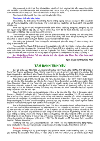 Khi xưng mình là bánh bởi Trời, Chúa Giêsu bày tỏ một tình yêu tha thiết, sẵn sàng chịu nghiền
nát, tan biến, chịu chết cho nhân loại. Chúa chịu chết cho ta được sống. Chúa chịu huỷ hoại cho ta
được lành lặn các thương tích. Chúa bé nhỏ đi cho ta được lớn mạnh.
Tấm bánh bị tiêu hoá để thực hiện một tình yêu hiệp thông.
Tấm bánh, tình yêu hiệp thông
Chúa Giêsu tha thiết với sự hiệp thông. Người không ngừng mời gọi con người đến sống thân
mật với Người. Người tự nhận mình là cây nho và mời gọi mọi người hãy trở thành cành nho gắn kết
với cây nho.
Hôm nay, Người còn chủ động trở thành tấm bánh để hoà vào từng dòng máu, từng thớ thịt của
con người trong một kết hiệp sâu xa. Người tự tiêu huỷ mình để trở thành thịt máu của con người.
Không còn sự kết hợp nào sâu xa khăng khít hơn nữa.
Tấm bánh gợi lên một bàn tiệc tại đó anh em quây quần trong tình thương, chia sẻ lương thực
và chia sẻ tâm tình. Không còn gì đẹp hơn. Chính Chúa Kitô tự hiến mình để quy tụ chúng ta. Chính
Chúa Kitô bị bẻ ra để cho tình huynh đệ nhân loại được mặn mà thắm thiết.
Với những gợi ý như thế, Chúa hướng dẫn tôi trong tình yêu mến, trong cử hành và trong cách
sống Bí Tích Thánh Thể.
Yêu mến Bí Tích Thánh Thể là gì nếu không phải là trở nên hiền lành khiêm nhường, sống gần gũi
với những người nhỏ bé nghèo hèn ? Cử hành Bí Tích Thánh Thể là gì nếu không phải là chấp nhận hao
mòn, quên mình, thiệt thòi vì Chúa và vì anh em ? Sống Bí Tích Thánh Thể là gì nếu không phải là xây
dựng tình đoàn kết, tình huynh đệ với những người sống quanh ta, trong mọi môi trường cuộc sống ?
Lạy Chúa Giêsu Thánh Thể, con cảm tạ tình yêu vô biên của Chúa. Con chúc tụng ngợi
khen Chúa muôn đời. Amen.
Tgm. Giuse NGÔ QUANG KIỆT
TẤM BÁNH TÌNH YÊU
Bảy giờ chiều ngày 18.8.1996, Lm. Alejandro Pezet cử hành Thánh Lễ tại một Nhà Thờ Công Giáo ở
Trung Tâm Thương Mại Buenos Aires. Khi cha vừa mới cho rước lễ xong thì một người phụ nữ chạy đến
thưa với ngài rằng: bà thấy một Mình Thánh bỏ rơi trong dĩa đốt đèn cầy ở cuối Nhà Thờ. Vì cha không thể
bỏ vào miệng được, nên cha để vào một ly nước lạnh và đặt vào trong Nhà Tạm nơi đặt Mình Thánh.
Ngày thứ hai, 26.8.1996, khi mở cửa Nhà Tạm, cha kinh ngạc vì thấy Mình Thánh đã trở thành
một vật có máu. Cha thông báo sự việc cho Đức Hồng Y Jorge Bergoglio ( nay là Đức đương kim Giáo
Tông Phanxicô ). Ngài nói cha Pezet nhờ một người thợ chuyên nghiệp chụp hình Mình Thánh. Bức
hình được chụp vào ngày 6.9.1996, cho thấy rất rõ là Mình Thánh đã trở thành một miếng thịt tươi có
máu, và đã to hơn lên một cách rõ ràng. Suốt trong mấy năm sau đó, Mình Thánh vẫn được giữ nguyên
trong chỗ để an toàn nơi Nhà Tạm.
Ngày 5.10.1999, trước sự chứng kiến của những vị đại diện của Đức Hồng Y Bergoglio, bác sĩ
Castanon đã cắt một mẩu của Mình Thánh Chúa đầy máu đó và gửi sang New York để nhờ phân tích.
Bác sĩ không thông báo một chút gì cho nhóm những nhà khoa học về nguồn gốc, lai lịch cũng như nơi
phát sinh vật thí nghiệm. Một trong những nhà khoa học là bác sĩ Frederic Zugiba, một chuyên gia về
tim ( cardiologist ) và là một chuyên viên pháp y bệnh lý học, ông xác nhận rằng: “vật thí nghiệm” là thịt
tươi thật và máu là máu người thật, có chứa mẫu di truyền DNA.
Bác sĩ Zugiba ghi trong tờ chứng nhận rằng: “Vật được xét nghiệm là một miếng thịt cơ tim nằm
về phía tâm thất trái gần với những van tim. Đây là phần cơ tim có nhiệm vụ làm tim co thắt, có nhiệm
vụ bơm máu vào các phần khác của cơ thể. Cơ tim là một cấu tạo rất tinh nhạy và chứa rất nhiều tế bào
bạch huyết. Tôi cả quyết rằng trái tim vẫn còn sống lúc đó vì tế bào bạch huyết không tồn tại nếu cơ
quan không còn sống. Thêm nữa, những tế bào bạch huyết này nằm sâu trong mô cơ tim. Điều đó cho
thấy rằng trái tim lúc đó đang bị một sức ép kinh khủng, có lẽ người mang trái tim ấy đã bị đánh đập với
những thương tích rất nặng ngay chỗ trái tim.” ( PX. Trần Bá Nguyệt, Lm. M. Piotrowski Schr, Love One
Another, Catholic Magazine ).
Tin Mừng hôm nay, Đức Giêsu mặc khải Bí Tích Thánh Thể, như một trái tim sống động thật sự,
đang tiếp tục bơm máu, dưỡng nuôi cuộc sống vĩnh cửu, tràn đầy tình yêu, hiệp nhất và bình an.
Sống yêu thương
Sống yêu thương thực sự quan trọng và cao quý nhất. Thánh Gioan đã khẳng định: “Ai không
yêu thương, thì không biết Thiên Chúa, vì Thiên Chúa là tình yêu” ( 1Ga 4, 8 ). Và tình yêu được Ngài
6
 