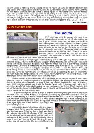 còn anh Ladarô là một trong những kẻ cùng dự tiệc với Người. Cô Maria lấy một cân dầu thơm cam
tùng nguyên chất và quý giá xức chân Đức Giê-su, rồi lấy tóc mà lau. Cả nhà sực mùi thơm. Một trong
các môn đệ của Đức Giêsu là Giuđa Ítcariốt, kẻ sẽ nộp Người, liền nói: “Sao lại không bán dầu thơm đó
lấy ba trăm quan tiền mà cho người nghèo ?” Y nói thế, không phải vì lo cho người nghèo, nhưng vì y là
một tên ăn cắp: y giữ túi tiền và thường lấy cho mình những gì người ta bỏ vào quỹ chung. Đức Giêsu
nói: “Hãy để cô ấy yên. Cô đã giữ dầu thơm này là có ý dành cho ngày mai táng Thầy. Thật vậy, người
nghèo thì bên cạnh anh em lúc nào cũng có; còn Thầy, anh em không có mãi đâu" ( Ga 12, 1 – 8 ).
NGUYỄN TRUNG
TÌNH NGƯỜI
Tôi ở thành Viên nước Áo trọn một mùa xuân, từ lúc
những nụ thủy tiên mới nhu nhú lên mặt đất, đến khi khắp nơi
hoa lá rực rỡ đủ màu. Cung điện, bảo tàng, nhà hát, vườn
hoa… lần lượt xem rồi cũng hết. Duy nhứt thú vui không chán
là đi dạo phố. Mùa xuân ngày một dài ra, đường phố cũng
ngày một đông vui. Ăn món thịt heo tẩm trứng lăn bột chiên
bơ riết cũng ngán, trưa trưa tôi đến Nguyen’s Pho House trên
đường Lerchenfelder. Người đứng bếp ở đó là một chị người
Huế nấu món bún bò xứng đáng với ngôn ngữ hiện đại là
“cực ngon”. Làm một tô xong là đủ phấn khởi và năng lượng
để đi lung tung chơi tới tối. Mỏi chân thì nhảy lên xe điện, xe buýt.
Có bữa tôi đi qua đường Burggasse có nhiều hàng quán Á Châu, gặp đông đông người tóc đen
như mình cũng vui. Thường thì tôi thích lảng vảng trên đường Mariahilfer, chỗ có nhà sách Thalia, cạnh
bên có tiệm bán da ua trái cây đông lạnh, mua một ly rồi vừa ăn vừa đi rề rề qua mấy của hàng thời
trang coi chơi. Có bữa tôi đi tuốt tới chợ trời Brunnenmarkt tưởng mình lạc qua xứ Thổ Nhĩ Kỳ, nhìn
chung quanh người mua sắm là những phụ nữ mặc áo dài đen, khăn đen trùm đầu. Còn nếu đi trong nội
thành, những nơi “phải xem” của thành Viên, thì khỏi nói, du khách lềnh khênh đủ sắc màu văn hóa
chủng tộc. Trường đại học Viên cũng vậy, 92.000 sinh viên có gốc gác khắp thế giới, tuy phần lớn từ
các nước thuộc cộng đồng Âu châu. Tôi không lạ, hầu hết những thành phố lớn tôi từng đi qua, di dân
đa sắc tộc là thực tế hiển nhiên, đa văn hóa là xu hướng thuận.
Có bữa đẹp trời, ăn no quá đâm làm biếng, tôi ngồi lại bên cái bàn nhỏ bày trên lề đường ngay
bên ngoài Nguyen’s Pho House, ngắm ông đi qua bà đi lại. Tôi loay hoay xê dịch cái ghế đang ngồi cho
được thoải mái thì anh chủ tiệm đến chỉ xuống lề đường có gắn một tấm biển bằng đồng cỡ nửa trang
sách có khắc chữ, bảo tôi tránh ngồi lên chỗ đó. Thái độ của anh khiến tôi liên tưởng đến bà bún riêu ở
góc đường Nguyễn Trãi khi bà bảo tôi ngồi né cái miếu con thờ vong bên đường. Tôi hỏi cái gì vậy. Anh
nói cái “bia” ghi tên những người Do Thái đã sống ở căn nhà này hồi xưa. Hồi Thế Chiến II họ bị trục
xuất, bị đưa vô trại tập trung, lò thiêu sống.
Tôi ngắm cái bia ghi cái tên xa lạ, nhận ra nó giống mấy miếng đồng gắn trên lề đường trước
nhà sách Thalia. Vậy ra chỗ đó hồi xưa cũng là nhà của những người Do Thái. Không biết họ và gia
đình tổ tiên họ đã sống ở đó bao lâu trước khi bị đuổi ra khỏi nhà mình ? Tôi thử đi vòng vòng thành
Viên, nhìn chăm chú xuống lề đường, hóa ra có nhiều tấm biển đồng như vậy, do thành phố cho gắn, để
tưởng niệm. Bao nhiêu bước chân của đủ thứ người đã bước qua, thỉnh thoảng có mấy người dừng lại,
tò mò ngắm nghía như tôi. Rồi bước đi. Cuộc sống là hiện
tại. Cuộc sống là đi tới.
Anh chủ tiệm Nguyen’s Pho House kể chuyện của anh.
Ngày xưa anh ở Sàigòn, sau chiến tranh vượt biên đến trại tỵ
nạn, được một người Áo bảo trợ đem về thành Viên. Cả gia
đình anh, nay gồm ba thế hệ, đều sống ở Viên, mấy anh chị
em làm việc trong ba nhà hàng của gia đình, trừ người em út
sanh trưởng ở đây, học hành đầy đủ, hiện là giáo viên, có
chồng là người Áo. Tôi nói gia đình anh thật may mắn, anh nói
ờ cũng may, trải qua bao khốn đốn, mọi người đều sống. Cả
12
CÙNG NGHIỆM SINH
 