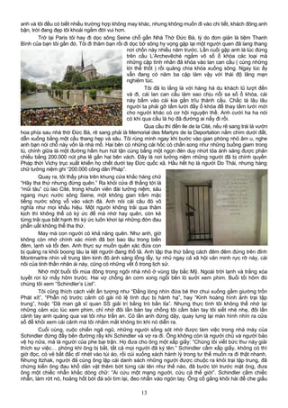 anh và tôi đều có biết nhiều trường hợp không may khác, nhưng không muốn đi vào chi tiết, khách đông anh
bận, trời đang đẹp tôi khoái ngắm đời vui hơn.
Trở lại Paris tôi hay đi dọc sông Seine chỗ gần Nhà Thờ Đức Bà, lý do đơn giản là tiệm Thanh
Bình của bạn tôi gần đó. Tôi đi thăm bạn rồi đi dọc bờ sông hy vọng gặp lại một người quen đã lang thang
nơi chốn này nhiều năm trước. Lần cuối gặp anh là lúc đứng
trên cầu L’Archevêché ngắm vô số ổ khóa các loại mà
những cặp tình nhân đã khóa vào lan can cầu ( cùng những
lời thề thốt ) rồi quăng chìa khóa xuống sông. Ngay lúc ấy
vẫn đang có năm ba cặp làm vậy với thái độ lãng mạn
nghiêm túc.
Tôi đã lo lắng là với hàng hà du khách lũ lượt đến
và đi, cái lan can cầu làm sao chịu nỗi sa số ổ khóa, cái
này bấm vào cái kia gần trĩu thành cầu. Chắc là lâu lâu
người ta phải gỡ tấm lưới đầy ổ khóa để thay tấm lưới mới
cho người khác có cơ hội nguyện thề. Anh cười ha ha nói
có khi qua cầu là họ đã đường ai nấy đi rồi.
Qua cầu thì đến Ile de la Cité, nếu rẽ sang trái là vườn
hoa phía sau nhà thờ Đức Bà, rẽ sang phải là Memorial des Martyrs de la Deportation nằm chìm dưới đất,
dẫn xuống bằng một cầu thang hẹp và sâu. Tôi rùng mình ngay khi bước vào gian phòng nhỏ âm u, nghe
anh bạn nói chỗ này vốn là nhà mồ. Hai bên có những cái hốc có chấn song như những buồng giam trong
tù, chính giữa là một đường hầm hun hút tận cùng bằng một ngọn đèn duy nhứt tỏa ánh sáng được phản
chiếu bằng 200.000 nút pha lê gắn hai bên vách. Đây là nơi tưởng niệm những người đã bị chính quyền
Pháp thời Vichy trục xuất khiến họ chết dưới tay Đức quốc xã. Hầu hết họ là người Do Thái, nhưng hàng
chữ tưởng niệm ghi “200.000 công dân Pháp”.
Quay ra, tôi thấy phía trên khung cửa khắc hàng chữ
“Hãy tha thứ nhưng đừng quên.” Ra khỏi cửa đi thẳng tới là
“mũi tàu” cù lao Cité, trong khuôn viên đài tưởng niệm, sâu
ngang mực nước sông Seine, một không gian trầm mặc
tiếng nước sông vỗ vào vách đá. Anh nói cái câu đó vô
nghĩa như mọi khẩu hiệu. Một người không trải qua thãm
kịch thì không thể có ký ức để mà nhớ hay quên, còn kẻ
từng trải qua bất hạnh thì ký ức luôn khơi lại những đớn đau
phẫn uất không thể tha thứ.
May mà con người có khả năng quên. Như anh, giờ
không còn nhớ chính xác mình đã bơi bao lâu trong biển
đêm, lạnh và tối đen. Anh thực sự muốn quên xác đứa con
bị quăng ra khỏi boong tàu la liệt người đang thổ tã. Anh tập tha thứ bằng cách đêm đêm đứng trên đỉnh
Montmartre nhìn về trung tâm kinh đô ánh sáng lỗng lẫy, tự nhủ ngay cả xã hội văn minh rực rỡ này, cái
nôi của tinh thần nhân ái này, cũng có những vết ố trong lịch sử.
Nhớ một buổi tối mùa đông trong ngôi nhà nhỏ ở vùng tây bắc Mỹ. Ngoài trời lạnh và trắng xóa
tuyết rơi từ mấy hôm trước. Hai vợ chồng ăn cơm xong ngồi bên lò sưởi xem phim. Buổi tối hôm đó
chúng tôi xem “Schindler’s List”.
Tôi cũng thích cách viết ấn tượng như “Đắng lòng nhìn đứa bé thơ chui xuống gầm giường trốn
Phát xít”, “Phẫn nộ trước cảnh cô gái nô lệ tình dục bị hành hạ”, hay “Kinh hoàng hình ảnh trại tập
trung”, hoặc “Dã man gã sĩ quan SS giải trí bằng trò bắn tỉa”. Nhưng thực tình tôi không thể nhớ lại
những cảm xúc lúc xem phim, chỉ nhớ đôi lần bàn tay chồng tôi cầm bàn tay tôi siết nhè nhẹ, đôi lần
cánh tay anh quàng qua vai tôi như trấn an. Có lần anh đứng dậy, quay lưng lại màn hình nhìn ra cửa
sổ để khỏi xem cái cảnh mà tôi nhắm mắt không tin khi nó diễn ra.
Cuối cùng, cuộc chiến ngã ngũ, những người sống sót nhờ được làm việc trong nhà máy của
Schindler đứng đầy bên đường rầy khi Schindler và vợ ra đi. Ông không còn là người chủ và người bảo
vệ họ nữa, mà là người của phe bại trận. Họ đưa cho ông một xấp giấy: “Chúng tôi viết bức thư này giải
thích sự việc… phòng khi ông bị bắt, tất cả mọi người đã ký tên.” Schindler cầm xấp giấy, không có thì
giờ đọc, có vẻ bất đắc dĩ nhét vào túi áo, rồi cúi xuống xách hành lý trong tư thế muốn ra đi thật nhanh.
Nhưng Itzhak, người đã cùng ông lập cái danh sách những người được chuộc ra khỏi trại tập trung, đã
chứng kiến ông đau khổ dằn vặt thêm bớt từng cái tên như thế nào, đã bước tới trước mặt ông, đưa
ông một chiếc nhẫn khắc dòng chữ: “Ai cứu một mạng người, cứu cả thế giới”. Schindler cầm chiếc
nhẫn, làm rớt nó, hoảng hốt bới đá sỏi tìm lại, đeo nhẫn vào ngón tay. Ông cố gắng khôi hài để che giấu
13
 